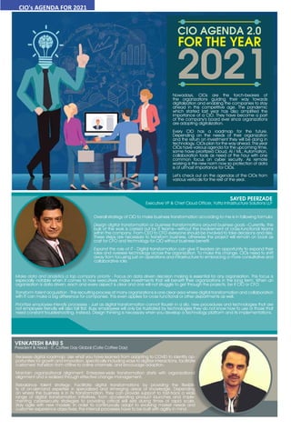 33
www.varindia.com July 2021
CIO's AGENDA FOR 2021
SAYED PEERZADE
Executive VP & Chief Cloud Officer, Yotta Infrastructure Solutions LLP
Overall strategy of CIO to make business transformation according to me is in following formula:
Design digital transformation or business transformations around business goals –Currently, the
bulk of the work is carried out by IT teams—without the involvement of cross-functional teams
within the company. From CEO to CFO everyone should be involved to take decisions and risks.
These steps are necessary to transform business, otherwise the project will remain on book as
cost for CFO and technology for CIO without business benefit.
Expand the role of IT - Digital transformation can give IT leaders an opportunity to expand their
roles and oversee technology across the organization. To make this change, CIOs need to shift
away from focusing just on operations and infrastructure to embracing a more consultative and
collaborative role.
Make data and analytics a top company priority - Focus on data driven decision making is essential for any organisation. This focus is
especially notable when it comes to how executives make investments that will benefit their organizations in the long term. When an
organisation is data driven, each and every aspect is clear and one will not struggle to get through the projects, be it CIO or CFO.
Transform talent acquisition - The recruiting process at many organizations is one clear area where digital transformation and collaboration
with IT can make a big difference for companies. This even applies for cross functional or other departments as well.
Prioritize employee-friendly processes - Just as digital transformation cannot flourish in a silo, new procedures and technologies that are
not employee friendly will also fall flat. Busy employees will only be frustrated by technologies they do not know how to use or those that
need constant troubleshooting. Instead, Design thinking is necessary when you develop a technology platform and its implementations.
Reassess digital roadmap: Use what you have learned from adapting to COVID to identify op-
portunities for growth and innovation, specifically including ways to digitize interactions, facilitate
customers’ transition from offline to online channels, and encourage adoption.
Maintain organizational alignment: Enterprise-wide transformation starts with organizational
alignment and is realized through effective change management.
Rebalance talent strategy: Facilitate digital transformations by providing the flexibili-
ty of on-demand expertise in specialized and emerging areas of knowledge. Depending
on where the business is in its transformation, they can provide support to fast-track a wide
range of digital transformation initiatives, from accelerating product launches and imple-
menting cybersecurity strategies to providing critical skill sets during times of rapid scale.
Stay agile with new models: In order to continuously adapt to evolving market needs and
customer experience objectives, the internal processes have to be built with agility in mind.
VENKATESH BABU S
President & Head - IT, Coffee Day Global (Cafe Coffee Day)
Nowadays, CIOs are the torch-bearers of
the organizations guiding their way towards
digitalization and enabling the companies to stay
ahead in this competitive age. The pandemic
which started last year has also amplified the
importance of a CIO. They have become a part
of the company’s board ever since organizations
are adopting digitalization.
Every CIO has a roadmap for the future.
Depending on the needs of their organization
and the return on investment they will be doing in
technology, CIOs plan for the way ahead. This year
CIOs have various agenda for the upcoming time,
some have prioritized Cloud, AI / ML, Automation,
collaboration tools as need of the hour with one
common focus on cyber security. As remote
working is the new norm now so protection of data
is of utmost importance for CIOs.
Let’s check out on the agendas of the CIOs from
various verticals for the rest of the year.
 