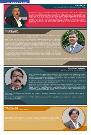 34 July 2021 www.varindia.com
RUPESH NAIN
Vice President & CIO, Natural Resources, Adani Group
Digital India is a government initiative and individual organization’s digital efforts complement
it. These initiatives influence and impact the lives of Indian consumers which are recipients of
products and services provided by government or private organizations. Business use cases
leveraging Cloud, AI/ ML, and Data Analytics leading to operational excellence, productivity
and customer experience will take center stage. Cyber Security will get maximum attention to
safeguard operational, financial, and reputational risks. Also, Data Privacy is becoming more
important and need to have clearly defined policies and act is of paramount importance
for fairness, transparency and accountability in the usage of social platforms and emerging
technologies.
As we contemplate what is next for the organization and industry, we believe the following three
IT initiatives can help advance the digital India initiatives:
Break Through Silos With Agile Practices: With workers physically separated, many are seeking
clever ways to encourage collaboration, teamwork, and community. The current remote
work scenario has in many instances led to new connections with departments or individuals
collaborating that have never worked together before. As these connections are forged, we
have a unique opportunity to encourage DevOps style practices throughout IT operations.
Self-service help desks, team integrations, and feedback loops that span traditionally siloed
arenas such as ITOps, development, security, and support are some of the ways you can foster
innovation by dissolving departmental barriers.
Make “Everything as a Service” a Reality: The current environment is ideal for scaling a cloud
and -as-a-Service strategy because it allows companies to be more agile amid fluctuating
market conditions. Identify Opportunities to Automate: If you have put certain projects on hold,
consider transitioning that IT staff to other initiatives aimed at gaining efficiencies and reducing
cost through automation.
SUBROTO PANDA
CIO, Anand and Anand
Consider experimenting by automating simple and routine tasks using mature technology like business rules engines, mobile app platforms,
and native cloud automation tools. Companies that are ready to go deeper can explore low-code, AI, and machine learning.
VILOO WILLIAMS
CIO, Sir HN Reliance Foundation Hospital
Healthcare is moving ahead of any pandemic. We are focused on adoption of newer
technologies like AI, CDSS, RMS, Tele-health platforms and re-building our HIMS & ERP
towards smart and productive work environments that will benefit our patients the most.
DR. SINDHU BHASKAR
Co-Chairman & Founder, EST Global Inc.
India 2021 is being digital in major and medium tiered industries. Hybrid working environments
shall be the new normal in the business and industry. Remote work and virtual meetings have
significantly increased, changing customer needs (a new health and hygiene sensitivities), and
customer preferences for remote interactions.
Investments in data security and an accelerated migration to the cloud has been made and
shall end digital bottlenecks of pre-COVID times.
Fintech are no more competitors but collaborators with banks who have a blueprint for such
partnerships. With increasingly mobile-first customers and digital identity verification technologies
rapidly evolving. Financial institutions have deployed robotic process automation and AI
technology to boost online and mobile banking, predictive analytics, investment services,
customer support and transaction services.
Technology is proliferating even the length and breadth of agricultural activities like farming and allied activities, logistics, sale of
products etc.
The key to winning the digital race is how much the digital leaders have used these capabilities to not only enhance customer experience
but transform it completely.
CIO's AGENDA FOR 2021
 
