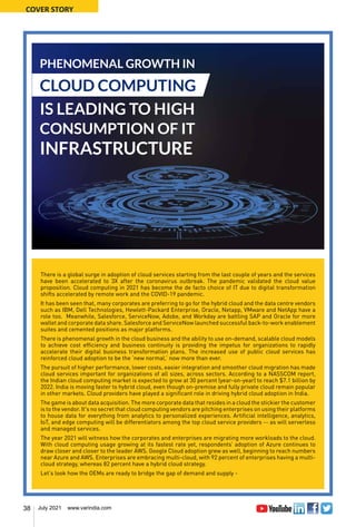 38 July 2021 www.varindia.com
COVER STORY
There is a global surge in adoption of cloud services starting from the last couple of years and the services
have been accelerated to 3X after the coronavirus outbreak. The pandemic validated the cloud value
proposition. Cloud computing in 2021 has become the de facto choice of IT due to digital transformation
shifts accelerated by remote work and the COVID-19 pandemic.
It has been seen that, many corporates are preferring to go for the hybrid cloud and the data centre vendors
such as IBM, Dell Technologies, Hewlett-Packard Enterprise, Oracle, Netapp, VMware and NetApp have a
role too. Meanwhile, Salesforce, ServiceNow, Adobe, and Workday are battling SAP and Oracle for more
wallet and corporate data share. Salesforce and ServiceNow launched successful back-to-work enablement
suites and cemented positions as major platforms.
There is phenomenal growth in the cloud business and the ability to use on-demand, scalable cloud models
to achieve cost efficiency and business continuity is providing the impetus for organizations to rapidly
accelerate their digital business transformation plans. The increased use of public cloud services has
reinforced cloud adoption to be the ‘new normal,’ now more than ever.
The pursuit of higher performance, lower costs, easier integration and smoother cloud migration has made
cloud services important for organizations of all sizes, across sectors. According to a NASSCOM report,
the Indian cloud computing market is expected to grow at 30 percent (year-on-year) to reach $7.1 billion by
2022. India is moving faster to hybrid cloud, even though on-premise and fully private cloud remain popular
in other markets. Cloud providers have played a significant role in driving hybrid cloud adoption in India.
The game is about data acquisition. The more corporate data that resides in a cloud the stickier the customer
is to the vendor. It's no secret that cloud computing vendors are pitching enterprises on using their platforms
to house data for everything from analytics to personalized experiences. Artificial intelligence, analytics,
IoT, and edge computing will be differentiators among the top cloud service providers -- as will serverless
and managed services.
The year 2021 will witness how the corporates and enterprises are migrating more workloads to the cloud.
With cloud computing usage growing at its fastest rate yet, respondents’ adoption of Azure continues to
draw closer and closer to the leader AWS. Google Cloud adoption grew as well, beginning to reach numbers
near Azure and AWS. Enterprises are embracing multi-cloud, with 92 percent of enterprises having a multi-
cloud strategy, whereas 82 percent have a hybrid cloud strategy.
Let’s look how the OEMs are ready to bridge the gap of demand and supply -
PHENOMENAL GROWTH IN
CLOUD COMPUTING
IS LEADING TO HIGH
CONSUMPTION OF IT
INFRASTRUCTURE
 