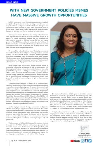 4 July 2021 www.varindia.com
WITH NEW GOVERNMENT POLICIES MSMES
HAVE MASSIVE GROWTH OPPORTUNITIES
HELLO INDIA
In 2020, businesses of several thousand organisations were completely
disrupted, and organizations responded by taking a second look at how
they onboard, train, develop and coach sellers. At the start of the pandemic,
organizations shifted overnight to virtual selling, expecting to return to
normal within a month or two. Experts now say that we will never conduct
business the same way, even after the pandemic has run its course.
After a year of massive disruption, sales training and enablement is
more important than ever. We are still facing uncertainty brought on by
COVID-19, learning leaders must reimagine how they will ensure their
sales teams are prepared for 2021 and beyond. We have seen a good
growth of the MSME sector which is considered as the backbone of
Indian economy that has contributed substantially in the socio-economic
development of the nation. At the same time the SME category is the
most tech-savvy in the entrepreneurial category.
It's expected that India will thrive as one of the leading economies in
the world over the next decade in light of a positive political and economic
scenario. The Micro, Small & Medium Enterprises (MSME) segment has
been playing a remarkable role in the emergence of the Indian economy.
The development of the MSME segment is extremely critical to fulfill the
national mission of financial inclusion and generation of significant levels
of employment across all geographical areas across the country.
MSME sector is the key to unlock India's economic growth by
accelerating and assisting development of new age entrepreneurs who
have the potential to create extensively competitive businesses from India.
India’s GDP is expected to touch 8.5 per cent, with the country likely to be
a USD 5 trillion economy by 2025. Industry leaders suggest that MSME is
that one segment that has been majorly contributing in the economy and
has the potential to emerge as a backbone for this economy. MSMSs would
potentially act as a driver for growth if given the right set of assistance and
enabling framework.
The recent change in definition for MSMEs by the government was a
significant step according to which, an enterprise qualifies as a micro, small
or a medium enterprise depending upon the amount of investment made
with respect to (i) plant and machinery in case it undertakes manufacturing;
or (ii) equipment in case it provides services. Additionally, the prescribed
investment thresholds for being included within the definition of MSME
have also been increased. The Government also announced the Emergency
Credit Line Guarantee Scheme (ECLG Scheme) to help MSMEs with
additional funding requirements during the Covid-19 crisis, particularly to
meet their operational liabilities, purchase raw materials, and restart their
business, this scheme is being implemented through the National Credit
Guarantee Trustee Company Limited (NCGTC).
Another highlight remained the rapid advancement in digitization
which is driving changes in payment systems in transactions. The number
of registered MSMEs grew to 2.5 million units in 2020 due to the launch
of Udyog Aadhaar Memorandum policy. Mobile phones have provided
enormous opportunities for financial development and are anticipated
to be a common tool for carrying out various financial transactions. An
increase in cellular phone subscribers is continuing to expand with each
passing year.
The Government on 24 March 2020 increased the minimum threshold
for default from Rs.1 lakh to Rs.1 crore to initiate the corporate insolvency
resolution process under the Insolvency and Bankruptcy Code, 2016
(IBC). This amendment is expected to benefit MSMEs that have been
under financial distress due to the economic damage caused by COVID-19.
Consumers have collectively increased their digital payment usage as they
are shopping more digitally and use cash only for offline shopping.
The number of registered MSMEs grew to 2.5 million units in
2020 with the launch of Udyog Aadhaar Memorandum policy. India
has approximately 6.3 crore MSMEs. As per the MSME Ministry data,
as of May 16, 2021, the Udyam Registration portal registered 30,00,822
MSMEs, which replaced the former process of filing for Udyog Aadhaar
Memorandum (UAM). Registered micro-enterprises stood at ~ 28 lakh
(93%), followed by small enterprises at 1.78 lakh (6%) and midsized
enterprises at 24,657 (1%). The Indian MSMEs sector contributes about
29% towards the GDP through its national and international trade.
Finally, the relaxation to Government Procurement Policies is gradually
bringing a much-needed boost to domestic manufacturing and reliance
and consequently increase chances of survival of MSMEs during this
pandemic. However, adequate guidelines should be put in place to make
sure that relaxations and consequent lack of competition from global
companies do not hamper the long-term goals of MSMEs in India.
 