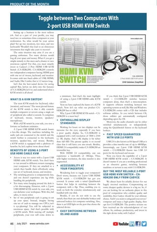 46 July 2021 www.varindia.com
Toggle betweenTwo ComputersWith
2-port USB HDMI KVM Switch
Setting up a business is the most tedious
job. And as a part of your profile, you may
need two or sometimes three computers at your
workstation. So, what would be your action
plan? Set up two monitors, two mice, and two
keyboards? Wouldn’t that lead to an obnoxious
investment that might take years to recover?
The same situation may arise if you are a
gaming enthusiast. Too many devices would
hog all your space and money. What if you get a
simple remedy to this mess and a chance to save
enormous capital? For that, you must smartly
invest in Cadyce’s 2 Port HDMI USB KVM
Switch (CA-HDK200). CA-HDK200 controls
two independent computers having HDMI port
with one set of mouse, keyboard, and monitor.
It comes with two fixed cables of USB, HDMI,
and Audio/Mic Combo that is 1.2 meters long.
Isn’t that the best-suited device for saving
capital? But, before we delve into the features
of CA-HDK200; let’s try and understand what a
KVM switch is all about!
WHAT IS A KVM SWITCH?
The term KVM stands for ‘keyboard, video
(monitor), and mouse.’ The most pivotal feature
of the KVM switch is that it ably controls
multiple computers or servers using a single set
of peripheral also called a console. It comprises
of keyboard, mouse, monitor, speakers/
microphones.
With a KVM switch by your side, you save a
fortune on hardware estimates.
A 2-port USB HDMI KVM switch boasts
a box-like design. The machines including the
audio jack are connected to the switch and the
switch further is connected to the keyboard,
monitor, speaker/mic, and mouse. Besides,
a KVM switch is equipped with a plethora of
benefits. So, let’s explore more about them!
BENEFITS OF USING A 2-PORT
USB HDMI CABLE KVM
•	 Access is way too easier with a 2-port USB
HDMI cable KVM switch. You don’t have
to run around to different corners managing
your computers. If they are attached to a
switch then handle them effortlessly using
one set of keyboard, mouse, and monitor.
•	 The switching process is comparatively fast,
and one doesn’t experience any lag while
handling the peripherals.
•	 Too many wires hanging around the desk is
a bit discouraging. However, with a 2-port
USB HDMI KVM switch by your side, you
can declutter your workspace. With this, bid
adieu, to messy wires.
•	 Set of two peripherals each is going to eat
up your space. Instead, imagine having
one set of each to manage two CPUs; isn’t
it eye-pleasing? You will be subjected to
enormous space. And that’s possible with
a KVM switch. With waiving off multiple
peripherals, your cost will come down to
a minimum. And that’s the main highlight
of using a 2-port USB HDMI cable KVM
switch.
Now we have explored the basics of a KVM
switch. Now let’s see what our product CA-
HDK200 has to offer!
Why 2-port USB HDMI KVM switch – CA-
HDK200 is a must-buy?
•	 ENTHRALLING DISPLAY
STANDARDS
Working for hours on two displays can be
tiresome for the eyes, especially if you have
a poor quality display. So, CA-HDK200 is
equipped with a rich resolution of 3840 x 2160
i.e. 4K display. And a 4K display is far richer
than full HD. The picture quality is so crystal
clear that it will leave you awe-struck. Besides,
HDMI 2.0 compatibility makes CA-HDK200 an
irresistible buy.
With HDMI 2.0 compatibility, one can
experience a bandwidth of 18Gbps. Thus,
with higher resolution, the data transfer is also
augmented.
•	 ACCESSIBILITY AT
YOUR FINGERTIPS
Wondering how to toggle your computers?
Don’t worry, because our 2-port USB HDMI
KVM switch – CA-HDK200 has got you
covered. It comes with a wired QuickSwitch
button that helps in switching between the
computers with a flip. Thus, enabling you to
work on both the consoles simultaneously and
handled with one click.
Besides, if you do not wish to use the
switch, then there are user-definable hotkeys and
universal hotkeys for computer switching. Also,
there is an LED light on the port that shows the
selected device.
•	 EASY SWITCHING BETWEEN
OS AND AUDIO
If you think that 2-port USB HDMI KVM
switch – CA-HDK200 switches between
computers alone, then that’s a misconception.
It supports efficient switching between two
operating systems as well, like Mac and Windows.
CA-HDK200 comes with a CD that includes
software utilities. As you switch between OS,
those utilities get automatically configured
depending upon the OS.
Moreover, the audio channels can be either
switched simultaneously or independently
using the QuickSwitch button or the keyboard
hotkeys.
•	 FAST SPEED GUARANTEED
WITH USB 2.0 PORTS
USB 2.0 is also known as Hi-Speed USB as it
provides a data transfer rate of up to 480Mbps.
Interestingly, our 2-port USB HDMI KVM
switch – CA-HDK200 flaunts two USB 2.0
ports for the keyboard and mouse.
Now you know the capability of a 2-port
USB HDMI KVM switch – CA-HDK200. It
doesn’t matter if you are a working professional
or an obsessive gamer, switching between
machines or servers is easy with CA-HDK200.
BUY THE MOST RELIABLE 2-PORT
USB HDMI KVM SWITCH – CA-
HDK200 ONLY FROM CADYCE
We always hunt for reliable devices for our
hugely invested machines. Compromising on
some cheaper quality devices is a big no. So, if
you are looking for an authentic player in this
pool of competition who exhibits quality and
scalability, then Cadyce should be your ultimate
choice.Andif youwanttosafeguardyourserver/
computer and enjoy a high-quality display, then
opt for CA-HDK200. The positive reviews we
have received are the acknowledgment of our
efforts. So, embrace productivity, and invest in
the right device today with Cadyce!
PRODUCT OF THE MONTH
 
