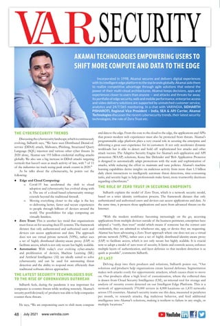 48 July 2021 www.varindia.com
THE CYBERSECURITY TRENDS
Discussingthecybersecuritylandscape,whichiscontinuously
evolving, Sidharth says, “We have seen Distributed Denial-of-
service (DDoS) attack, Malwares, Phishing, Structured Query
Language (SQL) injection and various other cyber threats. In
2020 alone, Akamai saw 193 billion credential stuffing attacks
globally. We also saw a big increase in DDoS attacks targeting
verticals that haven’t seen as much activity of late, with 7 of 11
of the industries we track seeing peak attack counts in 2020."
As he talks about the cybersecurity, he points out the
following:
●	 Edge and Cloud Computing:
		 o	 Covid-19 has accelerated the shift to cloud
adoption and cybersecurity has evolved along with
it. The use of a cloud-based cybersecurity strategy
extends beyond the traditional firewall.
		 o	 Moving everything closer to the edge is the key
to delivering better, faster and secure experiences
to people through billions of devices around the
world. The possibilities for edge computing are
virtually limitless.
●	 Zero Trust: This is another key trend that organizations
must focus on for securing their IT systems. The framework
dictates that only authenticated and authorized users and
devices can access applications and data. The approach
does not use virtual private network (VPN), rather uses
a set of highly distributed identity-aware proxy (IAP) to
facilitate access, which is not only secure but highly scalable.
●	 Automation: With today’s ever evolving cyber-attacks
and proliferation of devices, Machine Learning (ML)
and Artificial Intelligence (AI) are ideally suited to solve
cybersecurity and can be used for automating threat
detection and the ability to respond more efficiently than
traditional software-driven approaches.
THE LATEST SECURITY TECHNOLOGIES DUE
TO THE RISE OF CORONAVIRUS OUTBREAK
Sidharth feels, during the pandemic it was important for
companies to counter threats while working remotely. Akamai’s
security portfolio(stack) of products was able to help companies
counter these threats.
He says, “We are empowering users to shift more compute
AKAMAI TECHNOLOGIES EMPOWERING USERS TO
SHIFT MORE COMPUTE AND DATA TO THE EDGE
Incorporated in 1998, Akamai secures and delivers digital experiences
withitsintelligentedgeplatformtothetopbrandsglobally.Akamaiaidsthem
to realize competitive advantage through agile solutions that extend the
power of their multi-cloud architectures. Akamai keeps decisions, apps and
experiences closer to users than anyone — and attacks and threats far away.
Its portfolio of edge security, web and mobile performance, enterprise access
and video delivery solutions are supported by unmatched customer service,
analytics and 24/7/365 monitoring. In a chat with VARINDIA, SIDHARTH
PISHAROTI, Regional Vice President – India, SEA & APJ Carrier, Akamai
Technologies discusses the recent cybersecurity trends, their latest security
technologies, the role of Zero Trust etc.
and data to the edge. From the core to the cloud to the edge, the applications and APIs
that power modern web experiences must also be protected from threats. Akamai's
programmable edge platform plays a very crucial role in securing the enterprise and
delivering a great user experience for its customers. It not only accelerates dynamic
workloads but is able to detect and hold off sophisticated bot attacks and other
attack vectors. The Adaptive Security Engine for Akamai’s web application and API
protection (WAAP) solutions, Kona Site Defender and Web Application Protector
is designed to automatically adapt protections with the scale and sophistication of
attacks, while reducing the effort to maintain and tune policies. Akamai’s machine
learning capabilities derive insights on malicious activity from more than 1.3 billion
daily client interactions to intelligently automate threat detections, time-consuming
tasks, and security logic to help professionals make faster, more trustworthy decisions
regarding cyberthreats.”
THE ROLE OF ZERO TRUST IN SECURING ENDPOINTS
Sidharth explains the model of Zero Trust, which is a network security model,
based on a strict identity verification process. The framework dictates that only
authenticated and authorized users and devices can access applications and data. At
the same time, it protects those applications and users from advanced threats on the
Internet.
“With the modern workforce becoming increasingly on the go, accessing
applications from multiple devices outside of the business perimeter, enterprises have
adopted a “verify, then trust” model which means if someone has the correct user
credentials, they are admitted to whichever site, app, or device they are requesting.
Akamai has been advocating a Zero Trust approach where one does not use a virtual
private network (VPN), rather uses a set of highly distributed identity-aware proxy
(IAP) to facilitate access, which is not only secure but highly scalable. It is crucial
now to adopt a model of zero trust of security. It limits and controls access, enforces
multiple layers of authentication, and layer defenses so that incident detection is as
quick as possible”, comments Sidharth.
AT LAST
Delving deep into their products and solutions, Sidharth points out, “Our
solutions and products help organizations create layered defenses. Segmentation
makes web attacks costly for opportunistic attackers, which causes them to move
on. Our products allow a high level of customization, where the collected data
is drawn from Cloud Security Intelligence (CSI), an internal tool for storage and
analysis of security events detected on our Intelligent Edge Platform. This is a
network of approximately 370,000 servers in 4,000 locations on 1,435 networks
across 135 countries. Akamai’s security teams use this data, measured in petabytes
per month, to research attacks, flag malicious behavior, and feed additional
intelligence into Akamai’s solutions, making it resilient to failure in any single, or
multiple locations.”
 