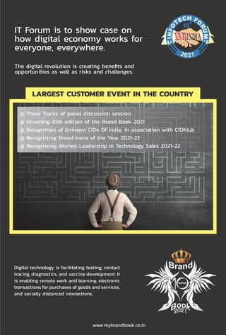 51
www.varindia.com July 2021
Digital technology is facilitating testing, contact
tracing, diagnostics, and vaccine development. It
is enabling remote work and learning, electronic
transactions for purchases of goods and services,
and socially distanced interactions.
www.mybrandbook.co.in
IT Forum is to show case on
how digital economy works for
everyone, everywhere.
The digital revolution is creating benefits and
opportunities as well as risks and challenges.
2021
th
19
LARGEST CUSTOMER EVENT IN THE COUNTRY
@ Three Tracks of panel discussion session
@ Unveiling 10th edition of the Brand Book 2021
@ Recognition of Eminent CIOs Of India, in association with CIOKlub
@ Recognizing Brand Icons of the Year 2021-22
@ Recognizing Women Leadership In Technology Sales 2021-22
 