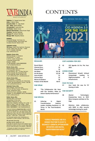 6 July 2021 www.varindia.com
Website: www.varindia.com
CONTENTS
REGULARS
Round About	 8
Channel Guru	 10
Channel Chief	 12
Hot Bytes 	 16, 18
On the Ramp 	 19, 20
Voice N Data	 21
Channel Buzz	 22
Movers & Shakers 	 50
Product of the Month	 46-47
VAR SPEAK
	
14	 “The Collaboration We Have
with Our Vendors, Helps Us
Deliver Quality Performance”
VAR SPECIAL
25	Ushering in Digital
Transformation, Industry
Leaders Building Resilience to
Thrive in The Post-Pandemic
World
Publisher: Dr. Deepak Kumar Sahu
Editor: S Mohini Ratna
Executive Editor: Dr. Vijay Anand
Sub - Editor: Aparna Mullick
Correspondent: Lopamudra Das
Art Director: Rakesh Kumar
Network Administrator: Ashok Kumar Singh
Visualizer: Ravinder Barthwal
Manager-IT: Subhash Mohanta
Manager-SEO: Bidyadhar Behera
BUSINESS:
Commercial Manager: Amit Kumar Jha
Sr. Marketing Manager: Ashok Ranjan Dash
Circulation Executive: Manish Kumar
CORPORATE OFFICE:
VAR House, A-84A/3 Rose Apartment, Paryavaran
complex, IGNOU Road, New Delhi - 110030
Tel: 011-41656383, 46061809
Email: edit@varindia.com
Bangalore: Bureau office
Marketing Manager: S. Kamala kar
Correspondent: L. G. Swami
D-103 G.F., Ashish JK Apartments
Thubarahalli Extended Road
Bangaluru- 560066
Tel: 080-49530399 | Mobile:09886280836
E-mail: kamlakar@varindia.com
Mumbai: Bureau office
Regional Manager (West): Anil Kumar
Sr. Correspondent: Mamta S.
Anurag Residency, 203 - “B” Wing, Plot No-5,
Sector-9, Kamothe, Navi Mumbai-410 209
Tel: 022-65561292, Mobile: 08108017479
E-mail: anil@varindia.com, mamta@varindia.com
Chennai: Bureau office
Branch Manager: K. Parthiban
F1, Meadows Green Apartments, 64, Chetty Street
1st Cross, Mel Ayanambakkam, Chennai - 600 095
E-mail: parthiban@varindia.com
Hyderabad: Bureau office
Branch Manager: Sunil Kumar Sahu
32-161/3, 202 Neha Paradise, Nr. Maissamma
Temple, Venketeswara colony
Ramakrishna Puram, Hyderabad - 500056
Telangana, Tel: 040-32989844/ Cell No. 08100298033
E-mail: sunil@varindia.com
Kolkata: Bureau office
Marketing Officer: Sunil Kumar
Correspondent: B Kiran Dutta
Megatherm Electronics Pvt. Ltd.
Second Floor, Megatherm Building, Unit -E, Plot - L1
Block GP, Sector V, Salt Lake, Kolkata - 700091
Mobile: 08100298033, E-mail: sunil@varindia.com
Mobile: 09903088480, E-mail: kiran@varindia.com
Printed and Published by Deepak Kumar Sahu on behalf of
M/s. Kalinga Digital Media Pvt. Ltd. and Printed at Pushpak
Press Pvt. Ltd. Shed No. 203 - 204, DSIDC Complex, Okhla
Industrial Area, Phase-I, New Delhi-110020 and Published at
A-84A/3 Rose Apartment, Paryavaran complex, IGNOU Road,
New Delhi - 110030, Editor - S Mohini Ratna.
For Subscription queries contact: info@varindia.com
Subscription: Rs. 500(12 issues)Rs. 1000 (24 issues)
All payments favouring:
KALINGA DIGITAL MEDIA PVT LTD
© All rights are reserved. No part of this magazine may be
reproduced or copied in any form or by any means without
the prior written permission of the publisher. (1999-2020)
* All disputes are subject to the exclusive jurisdiction of
competent courts and forums in Delhi only.
CIO's AGENDA FOR 2021 / 33pg
CIO'S AGENDA FOR 2021
33	 CIO Agenda 2.0 for The Year
2021
COVER STORY
38	 Phenomenal Growth inCloud
ComputingIs Leading to
HighConsumption of It
Infrastructure
FACE TO FACE
47	 Acer leads the way for PC
Gaming in India
VAR SECURITY
	
48	Akamai Technologies
Empowering Users to Shift
More Compute and Data to The
Edge
49	 Hikvision India collaborates
with NSDC to offer security
technology training for youth
“SERVICE PROVIDERS ARE IN A
UNIQUE POSITION TO ASSIST A
BUSINESS’S GROWTH; OPTIMISATION
INITIATIVES AND DIGITAL
TRANSFORMATION NEEDS”
CHANNEL
CHIEF
 
