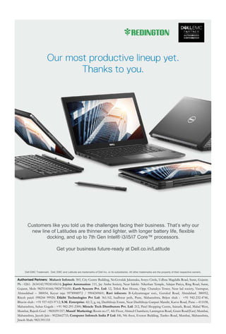 11www.varindia.com July 2017 23www.varindia.com July 2017
Dell EMC Trademark: Dell, EMC and Latitude are trademarks of Dell Inc. or its subsidiaries. All other trademarks are the property of their respective owners.
Customers like you told us the challenges facing their business. That’s why our
new line of Latitudes are thinner and lighter, with longer battery life, flexible
docking, and up to 7th Gen Intel® i3/i5/i7 Core™ processors.
Get your business future-ready at Dell.co.in/Latitude
Authorised Partners: Mahavir Infotech: 303, City Centre Building, Nr.Govalak Jakatnaka, Sosyo Circle, Udhna Magdalla Road, Surat, Gujarat.
Ph : 0261- 2634142/9924145614; Jupiter Automation: 111, Jay Ambe Society, Near Sakthi- Nikethan Temple, Adajan Patiya, Ring Road, Surat,
Gujarat, Mob: 9825141666/9824751650; Earth Syscom Pvt. Ltd: 12, Trilok Raw House, Opp. Chanakya Tower, Near lad society, Vastrapur,
Ahmedabad – 380054, Keyur raja: 9978908972 / 9904249601; Ravi infocom: B-4,shyamnagar soci., Gurukul Road, Ahmdabad. 380052,
Ritesh patel: 098244 99920; Dikibi Technologies Pvt Ltd: 361/62, budhwar peth, Pune, Maharashtra, Brijen shah : +91 942-232-4746,
Bhavin shah : +91 937-023-9712; S.M. Enterprise: 42/2, g, raj, Dashbhuja Estate, Near Dashbhuja Ganpati Mandir, Karve Road, Pune – 411038,
Maharashtra, Suhas Gugale : +91 982-291-2300; Miracle Tech Distributors Pvt. Ltd: 212, Patel Shopping Centre, Sainath, Road, Malad West,
Mumbai, Rajesh Goel : 9820291357; Massif Marketing: Room no.17, 4th Floor, Ahmed Chambers; Lamington Road, Grant Road(East) Mumbai,
Maharashtra, Jayesh Jain : 9022662733; Computer Infotech India P Ltd: H6, 9th ﬂoor, Everest Building, Tardeo Road, Mumbai, Maharashtra,
Jinesh Shah: 9821391155
 