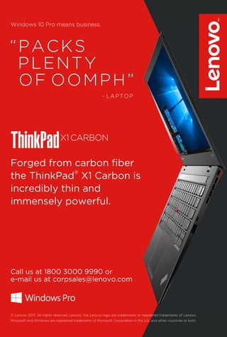 19www.varindia.com June 2017
“PACKS
PLENTY
OF OOMPH”
Windows 10 Pro means business.
Forged from carbon ﬁber
®
the ThinkPad X1 Carbon is
incredibly thin and
immensely powerful.
Call us at 1800 3000 9990 or
e-mail us at corpsales@lenovo.com
© Lenovo 2017. All rights reserved. Lenovo, the Lenovo logo are trademarks or registered trademarks of Lenovo.
Microsoft and Windows are registered trademarks of Microsoft Corporation in the U.S. and other countries or both.
- LAPTOP
 