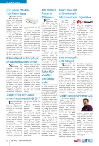 24 July 2017 www.varindia.com
VOICE-N-DATA
Nokia andWorldLink to help Nepal
get superfast broadband services
Huawei now a part
of Commonwealth
Telecommunications Organization
Telecom vertical drives India's
external storage market in Q1, 2017
Airtel announces Rs.
2,000 Cr Project
Zyxel rolls out PMG2006-
T20AWireless Router
*astTECSintroducesIPPBXforSMBs
Nokia and
WorldLink are
upgrading 650-km-long
backbone network with
Nokia’s 1830 PSS (Photonic
Service Switch) DWDM
(DenseWavelengthDivision
Multiplexing) technology
to support bandwidth-
hungry entertainment and
enterprise services across
the country. The intercity
network stretches from
Kathmandu to Bhairahawa
and Birgunj, and provides
international connectivity
between Nepal and other
countries, including India.
WorldLink, the largest
fixed broadband operator
in the Himalayan country,
has 120,000 residential
broadband subscribers and
5,000 enterprise broadband
circuits.Itisnowconnecting
10,000 residential Fiber-to-
the-Home (FTTH) service
subscribers every month,
requiring the operator
to meet ever-increasing
demand for network
capacity.
Huawei has
joined the
C o m m o n w e a l t h
Te l e c o m mu n i c a t i o n s
Organization (CTO)
organization as ICT
Sector Member. This is
membership category of
the CTO that is open to the
private sector.
“It gives me great
pleasuretowelcomeHuawei
Technologies as one of our
members. Members of the
CTO greatly benefit from
knowledge and experience
sharing. Huawei’s
membership will help
strengthen our organization
and its contribution
to the use of ICTs for
development across the
Commonwealth,” said
Shola Taylor, the CTO’s
Secretary-General.
The global network
equipment and solution
provider also contributes
to global policy efforts
in areas such as universal
access, infrastructure and
cybersecurity – issues
that the CTO regularly
addresses through forums
and consultations on these
important policy issues.
India'sexternalstorage
market witnessed a
growth of 13.8 percent year
on year (in vendor revenue)
and stood at $74.6 million
in Q1 2017.
Multimillion-dollar
deal in telecommunication
vertical drove this growth
in the external storage
market. Banking, telecom,
professional services,
manufacturing and
government continued to
be the key contributors
in Q1 2017. In addition
to the major verticals,
significant growth is
witnessed in verticals such
as securities, transportation
and insurance during this
period.
Dileep Nadimpalli,
Associate Research
Manager, Enterprise
Infrastructure said,
"External Storage is getting
very dynamic to address
new age demands from
emerging technologies
such as real-time business
analytics,Internetof Things,
augmented reality, robotics,
etc. Flash storage, Hyper-
converged infrastructure
and Software-defined
storage technologies are
getting more relevant
across organizations like
never before."
Bharti Airtel has
announced the
launch of Project Next - its
digital innovation program
aimed at transforming
customer experience across
all of its services and touch
points.
The company plans
to invest up to Rs. 2,000
crores over the next 3
years under Project Next
to launch several exciting
digital innovations to step
change the simplicity and
interactivity of the Airtel
customer experience.
Project Next complements
Airtel’s massive investments
towards building a future
ready network under
Project Leap.
Airtel is redesigning
over 2,500 Airtel stores
across India. The Next-
Gen Airtel Stores have
been conceptualized by the
UK based 8 Inc. The new
stores are wrapped in digital
technologies to make the
customer experience highly
interactive through the
concept of Share, Create
and Experience.
Zyxel has unleashed
PMG2006-T20A
GPON HGU embedded
with a 4-port GbE Switch
enabling it to connect to
peripherals such as IP
cameras, Network Data
Storages, computer servers
and Wi-Fi access points to
share data in high speeds.
The Zyxel PMG2006-
T20A can be connected to
the GPON OLT to offer
network operators with
management and provision
features that support ONT
Management and Control
Interface (OMCI) and TR-
069 management functions
as well. As a result,
operation and maintenance
of the PMG2006-T20A
can be extremely easy and
efficient.
As higher bandwidth
and greater efficiency of
Ethernet cannot guarantee
delivery of high-quality
voice, data and video across
a GPON network, service
providers can freely design
their Advanced Quality of
Service (QoS) policies and
prioritize mission-critical
services such as IPTV and
VoIP based on their service
plan offerings.
*astTECS has launched
*astLite – an IP PBX
solution for SMBs, which is
ideal for offices with 20 – 80
extensions.Itisanintegrated
solution and provides
smaller organizations with
benefits and functionality
of modern IP PBX
and delivers complete
communication and
collaboration capabilities.
It will enable SMBs
to increase efficiency and
productivity by simplifying
the management of
enterprise communication
system. *astLite offers both
classical PBX functionality
and advanced features
and interoperates with
traditional standards-based
telephony systems and
Voice over IP systems. The
compact solution manifests
open standards with no
licence fee, seamless
scalability & easy-to-use
management features, full
unified communication
solution with advanced
mobility, built-in recording,
centralized administration,
enhanced security and
24X7 support.
BSNL empanels
Plintron for
VNO services
Plintron has
empanelled itself
with BSNL and has
become the first Virtual
Network Enabler (VNE)
for enabling the launch of
Virtual Network Operators
in India. Through this
association,Plintronaimsto
help BSNL better monetize
their network assets. Under
this alliance, Plintron will
leverage BSNL’s national
network and provide
services to their customers
efficiently, leading to
increased revenues and
profits.
Plintron, with this
association, will offer
end-to-end services to
Virtual Network Operator
Licence Holders in India.
The services will include
connectivity through
BSNL’s network, Plintron’s
robustMVNEPlatformand
a host of other services.
Ruckus H320
offersWi-Fi
to Hospitality
Market
Ruckus has announced
its fourth-generation wall-
mounted access point (AP)
designed to provide hotel
guests with fast, reliable Wi-
Fi. The Ruckus H320 all-in-
one AP and switch features
the latest 802.11ac Wave 2
technology, enabling guests
to simultaneously connect
multipledevicestohotelWi-
Fi networks. The AP also
allows property managers
to connect wired devices
such as VoIP telephones
and IP-ready televisions
without dedicated per-
device cabling.
The H320 AP and
switch is based on the
802.11acWave2technology
to satisfy steadily increasing
in-room bandwidth
requirements. It includes
two fast Ethernet ports to
enable connectivity for any
wired in-room IP device,
including IPTV, VoIP
phones and IP cameras.
 