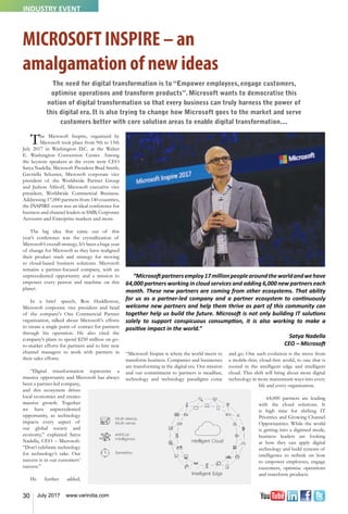 30 July 2017 www.varindia.com
MICROSOFT INSPIRE – an
amalgamation of new ideas
The Microsoft Inspire, organized by
Microsoft took place from 9th to 13th
July 2017 in Washington D.C. at the Walter
E. Washington Convention Center. Among
the keynote speakers at the event were CEO
Satya Nadella; Microsoft President Brad Smith;
Gavriella Schuster, Microsoft corporate vice
president of the Worldwide Partner Group
and Judson Althoff, Microsoft executive vice
president, Worldwide Commercial Business.
Addressing 17,000 partners from 140 countries,
the INSPIRE event was an ideal conference for
business and channel leaders in SMB, Corporate
Accounts and Enterprise markets and more.
The big idea that came out of this
year’s conference was the crystallization of
Microsoft’s overall strategy. It’s been a huge year
of change for Microsoft as they have realigned
their product stack and strategy for moving
to cloud-based business solutions. Microsoft
remains a partner-focused company, with an
unprecedented opportunity and a mission to
empower every person and machine on this
planet.
In a brief speech, Ron Huddleston,
Microsoft corporate vice president and head
of the company's One Commercial Partner
organization, talked about Microsoft's efforts
to create a single point of contact for partners
through his operation. He also cited the
company's plans to spend $250 million on go-
to-market efforts for partners and to hire new
channel managers to work with partners in
their sales efforts.
“Digital transformation represents a
massive opportunity and Microsoft has always
been a partner-led company,
and this ecosystem drives
local economies and creates
massive growth. Together
we have unprecedented
opportunity, as technology
impacts every aspect of
our global society and
economy,” explained Satya
Nadella, CEO – Microsoft.
“Don’t celebrate technology
for technology’s sake. Our
success is in our customers’
success.”
He further added,
“Microsoft Inspire is where the world meets to
transform business. Companies and businesses
are transforming in the digital era. Our mission
and our commitment to partners is steadfast,
technology and technology paradigms come
and go. One such evolution is the move from
a mobile-first, cloud-first world, to one that is
rooted in the intelligent edge and intelligent
cloud. This shift will bring about more digital
technology in more mainstream ways into every
life and every organization.
64,000 partners are leading
with the cloud solutions. It
is high time for shifting IT
Priorities and Growing Channel
Opportunities. While the world
is getting into a digitised mode,
business leaders are looking
at how they can apply digital
technology and build systems of
intelligence to rethink on how
to empower employees, engage
customers, optimise operations
and transform products.
The need for digital transformation is to “Empower employees, engage customers,
optimise operations and transform products”. Microsoft wants to democratise this
notion of digital transformation so that every business can truly harness the power of
this digital era. It is also trying to change how Microsoft goes to the market and serve
customers better with core solution areas to enable digital transformation....
“Microsoftpartnersemploy17millionpeoplearoundtheworldandwehave
64,000 partners working in cloud services and adding 6,000 new partners each
month. These new partners are coming from other ecosystems. That ability
for us as a partner-led company and a partner ecosystem to continuously
welcome new partners and help them thrive as part of this community can
together help us build the future. Microsoft is not only building IT solutions
solely to support conspicuous consumption, it is also working to make a
positive impact in the world.”
Satya Nadella
CEO – Microsoft
INDUSTRY EVENT
 