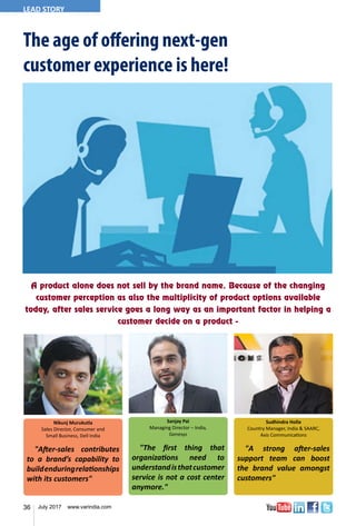 36 July 2017 www.varindia.com
The age of offering next-gen
customer experience is here!
Nikunj Murukutla
Sales Director, Consumer and
Small Business, Dell India
"After-sales contributes
to a brand’s capability to
buildenduringrelationships
with its customers"
"The first thing that
organizations need to
understandisthatcustomer
service is not a cost center
anymore."
Sanjay Pai
Managing Director – India,
Genesys
Sudhindra Holla
Country Manager, India & SAARC,
Axis Communications
"A strong after-sales
support team can boost
the brand value amongst
customers"
A product alone does not sell by the brand name. Because of the changing
customer perception as also the multiplicity of product options available
today, after sales service goes a long way as an important factor in helping a
customer decide on a product -
LEAD STORY
 