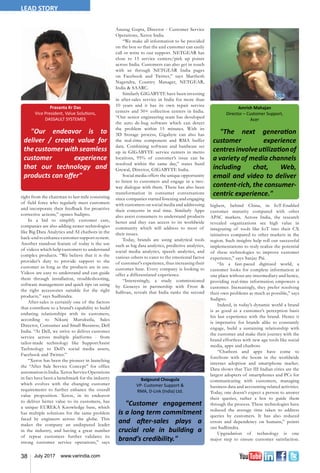 38 July 2017 www.varindia.com
Amrish Mahajan
Director – Customer Support,
Acer
"The next generation
customer experience
centresinvolveutilizationof
a variety of media channels
including chat, Web,
email and video to deliver
content-rich, the consumer-
centric experience."
Prasanta Kr Das
Vice President, Value Solutions,
DASSAULT SYSTEMES
"Our endeavor is to
deliver / create value for
the customer with seamless
customer experience
that our technology and
products can offer"
right from the chairman to last mile consisting
of field force who regularly meet customers
and incorporate their feedback for proactive
corrective actions,” opines Sudipto.
In a bid to simplify customer care,
companies are also adding newer technologies
like Big Data Analytics and AI chatbots in the
back-endto enhancecustomer supportsystem.
Another standout feature of today is the use
of videos which help customers to understand
complex products. “We believe that it is the
provider’s duty to provide support to the
customer as long as the products are in use.
Videos are easy to understand and can guide
them through installation, troubleshooting,
software management and quick tips on using
the right accessories suitable for the right
products,” says Sudhindra.
After-sales is certainly one of the factors
that contribute to a brand’s capability to build
enduring relationships with its customers,
according to Nikunj Murukutla, Sales
Director, Consumer and Small Business, Dell
India. “At Dell, we strive to deliver customer
service across multiple platforms - from
tailor-made technology like SupportAssist
Technology to Dell’s social media assets,
Facebook and Twitter.”
“Xerox has been the pioneer in launching
the “After Sale Service Concept” for office
automation in India. Xerox Service Operations
in fact have been a benchmark for the industry
which evolves with the changing customer
requirements to further enhance the overall
value proposition. Xerox, in its endeavor
to deliver better value to its customers, has
a unique EUREKA Knowledge base, which
has multiple solutions for the same problem
faced by engineers across the globe. This
makes the company an undisputed leader
in the industry, and having a great number
of repeat customers further validates its
strong customer service operations,” says
Anurag Gupta, Director - Customer Service
Operations, Xerox India.
“We make all information to be provided
on the box so that the end customer can easily
call or write to our support. NETGEAR has
close to 15 service centers/pick up points
across India. Customers can also get in touch
with us through NETGEAR India pages
on Facebook and Twitter,” says Marthesh
Nagendra, Country Manager, NETGEAR,
India & SAARC.
Similarly GIGABYTE have been investing
in after-sales service in India for more than
10 years and it has its own repair service
centers and 50+ collection centers in India.
“Our senior engineering team has developed
the auto de-bug software which can detect
the problem within 15 minutes. With its
3D Storage process, Gigabyte can also has
the real-time component and RMA buffer
data. Combining software and hardware set
up in GIGABYTE service centers in metro
locations, 95% of customer’s issue can be
resolved within the same day,” states Sunil
Grewal, Director, GIGABYTE India.
Social media offers the unique opportunity
to listen to customers and engage in a two-
way dialogue with them. There has also been
transformation in consumer conversations
since companies started listening and engaging
with customers on social media and addressing
their concerns in real time. Similarly Apps
also assist consumers to understand products
better and they can access to its worldwide
community which will address to most of
their issues.
Today, brands are using analytical tools
such as big data analytics, predictive analytics,
social media analytics, speech analytics, and
various others to cater to the emotional factor
of customer's experience, thus increasing their
customer base. Every company is looking to
offer a differentiated experience.
“Interestingly, a study commissioned
by Genesys in partnership with Frost &
Sullivan, reveals that India ranks the second
highest, behind China, in IoT-Enabled
customer maturity compared with other
APAC markets. Across India, the research
revealed organizations see high value in
integrating of tools like IoT into their CX
initiatives compared to other markets in the
region. Such insights help roll out successful
implementations to truly realize the potential
of these technologies to improve customer
experience,” says Sanjay Pai.
“In a fast-paced digitized world, a
customer looks for complete information at
one place without any intermediary and hence,
providing real-time information empowers a
customer. Increasingly, they prefer resolving
their own problems as much as possible,” says
Sudipto.
Indeed, in today’s dynamic world a brand
is as good as a customer’s perception basis
his last experience with the brand. Hence it
is imperative for brands alike to constantly
engage, build a sustaining relationship with
the customer and make their journey with the
brand effortless with new age tools like social
media, apps and chatbots.
“Chatbots and apps have come to
forefront with the boom in the worldwide
internet adoption and smartphone market.
Data shows that Tier III Indian cities are the
largest adopters of smartphones and PCs for
communicating with customers, managing
business data and accounting related activities.
Today, one doesn’t expect a person to answer
their queries, rather a bot to guide them
through the process. These technologies have
reduced the average time taken to address
queries by customers. It has also reduced
errors and dependency on humans,” points
out Sudhindra.
Upgradation of technology is one
major step to ensure customer satisfaction.
"Customer engagement
is a long term commitment
and after-sales plays a
crucial role in building a
brand’s credibility."
Balgound Chougula
VP- Customer Support &
RMA, D-Link (India) Ltd.
LEAD STORY
 