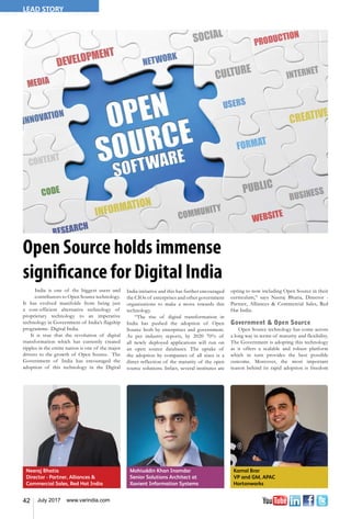 42 July 2017 www.varindia.com
LEAD STORY
Neeraj Bhatia
Director - Partner, Alliances &
Commercial Sales, Red Hat India
Mohiuddin Khan Inamdar
Senior Solutions Architect at
Xavient Information Systems
Kamal Brar
VP and GM, APAC
Hortonworks
Open Source holds immense
significance for Digital India
India is one of the biggest users and
contributors to Open Source technology.
It has evolved manifolds from being just
a cost-efficient alternative technology of
proprietary technology to an imperative
technology in Government of India’s flagship
programme- Digital India.
It is true that the revolution of digital
transformation which has currently created
ripples in the entire nation is one of the major
drivers to the growth of Open Source. The
Government of India has encouraged the
adoption of this technology in the Digital
India initiative and this has further encouraged
the CIOs of enterprises and other government
organizations to make a move towards this
technology.
“The rise of digital transformation in
India has pushed the adoption of Open
Source both by enterprises and government.
As per industry reports, by 2020 70% of
all newly deployed applications will run on
an open source databases. The uptake of
the adoption by companies of all sizes is a
direct reflection of the maturity of the open
source solutions. Infact, several institutes are
opting to now including Open Source in their
curriculum,” says Neeraj Bhatia, Director -
Partner, Alliances & Commercial Sales, Red
Hat India.
Government & Open Source
Open Source technology has come across
a long way in terms of maturity and flexibility.
The Government is adopting this technology
as it offers a scalable and robust platform
which in turn provides the best possible
outcome. Moreover, the most important
reason behind its rapid adoption is freedom
 