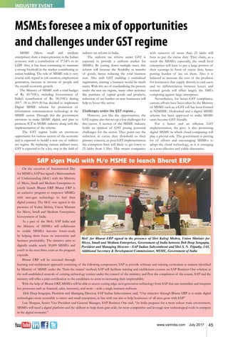 45www.varindia.com July 2017
MSMEs foresee a mix of opportunities
and challenges under GST regime
SAP signs MoU with M/o MSME to launch Bharat ERP
On the occasion of International Day
for MSMEs, SAP has signed a Memorandum
of Understanding (MoU) with the Ministry
of Micro, Small and Medium Enterprises to
jointly launch Bharat ERP. Bharat ERP is
an exclusive program to empower MSMEs
with next-gen technology to fuel their
digital journey. The MoU was signed in the
presence of Kalraj Mishra, Union Minister
for Micro, Small and Medium Enterprises,
Government of India.
As a part of the MoU, SAP India and
the Ministry of MSMEs will collaborate
to enable MSMEs become future-ready
by helping them focus on innovation and
business profitability. The initiative aims to
digitally enable nearly 30,000 MSMEs and
youth in the next three years as the program
expands.
Bharat ERP will be executed through
learning and enablement approach consisting of the following components: SAP to provide software and training curriculum to trainers identified
by Ministry of MSME under the ‘Train the trainer’ method; SAP will facilitate training and enablement courses on SAP Business One solution in
the well-established network of existing technology centres under the control of the ministry; and Post the completion of the course, SAP and the
ministry will offer a joint certification to the candidates to assist in increasing their employability.
With the help of Bharat ERP, MSMEs will be able to access cutting edge, next generation technology from SAP that can streamline and integrate
key processes such as ﬁnancial, sales, inventory, and more – with a single business software.
Deb Deep Sengupta, President and Managing Director, SAP Indian Subcontinent said, “Our objective through Bharat ERP is to make digital
technologies more accessible to micro and small enterprises, in line with our aim to help businesses of all sizes grow with SAP.”
Luis Murguia, Senior Vice President and General Manager, SAP Business One said, “As India prepares for a more robust trade environment,
MSMEs will need a digital platform and the skillsets to help them gain scale, be more competitive and leverage new technological tools to compete
in the digital economy.”
MSME (Micro small and medium
enterprises) share a major presence in the Indian
economy with a contribution of 37.54% to its
GDP. Also, it has been continuing to maintain
a strong foothold in the market contributing to
nation building. The role of MSME role is very
crucial with regard to job creation, employment
generation, increase in income of people and
the overall economic growth.
The Ministry of MSME with a total budget
of Rs. 85.705Cr, including Government of
India’s contribution of Rs. 58.105Cr during
2017- 18 to 2019-20 has decided to implement
Digital MSME scheme for promotion of
information communication technology in the
MSME sector. Through this the government
envisions to make MSME digital, and plan to
promote ICT in MSME industry along with the
implementation of the scheme.
The GST regime holds an enormous
opportunity for various sectors of the economy
and is expected to herald a new era of indirect
tax regime. By replacing various indirect taxes,
GST is expected to be a key step in the field of
indirect tax reform in India.
The uniform tax reform under GST is
expected to provide a uniform market for
MSMEs. By cutting down multiple taxes, this
reform will increase the flexibility in transfer
of goods, hence reducing the total business
cost. Also with GST enabling a centralized
registration, starting a business would be much
easier. With this act of standardising the process
under the new tax regime, many other activities
like purchase of capital goods and products,
reduction of tax burden on new businesses will
help to boost this sector.
Challenges under the GST regime...
However, just like the opportunities, the
GST regime also throws up a few challenges for
this sector. A section of the MSME industry
holds an opinion of GST posing potential
challenges for the sector. They point out the
reduction in excise duty threshold as their
primary concern, as post GST implementation
the exemption limit will likely to get lower to
25 lakhs from 1.50cr. This means companies
with turnover of more than 25 lakhs will
have to pay the excise duty. They claim, as a
result the MSMEs especially, the small level
enterprises will have to pay a large portion of
their earnings in form of excise duty, hence
putting burden of tax on them. Also it is
believed to increase the cost of the products
for businesses that supply directly to end users
and no differentiation between luxury and
normal goods will affect largely the SMEs
competing against large enterprises.
Nevertheless, for faster GST compliance,
various efforts have been taken by the Ministry
of MSME such as, a GST cell has been formed
at NIMSME, Hyderabad and a digital MSME
scheme has been approved to make MSME
units become GST friendly.
For a better and an efficient GST
implementation, the govt. is also promoting
digital MSME in which cloud computing will
play a pivotal role. The government is putting
lot of efforts and encouraging MSMEs to
adopt the cloud technology, as it is emerging
as a cost effective and viable alternative.
MoU for Bharat ERP signed in the presence of Shri Kalraj Mishra, Union Minister for
Micro, Small and Medium Enterprises, Government of India between Deb Deep Sengupta,
President and Managing Director - SAP Indian Subcontinent and Shri S. N. Tripathy, IAS,
Additional Secretary & Development Commissioner, MSME, Government of India
INDUSTRY EVENT
 