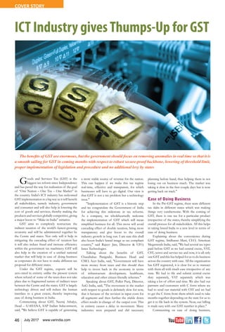 46 July 2017 www.varindia.com
ICT Industry givesThumps-Up for GST
Goods and Services Tax (GST) is the
biggest tax reform since Independence
and has paved the way for realization of the goal
of “One Nation – One Tax – One Market” in
the country. India's ICT industry has welcomed
GST implementation in a big way as it will benefit
all stakeholders, namely industry, government
and consumer and will also help in lowering the
cost of goods and services, thereby making the
products and services globally competitive, giving
a major boost to “Make-in-India” initiative.
GST aims to completely restructure the
indirect taxation of the world’s fastest-growing
economy and will be administered together by
the Centre and states. Not only will it help in
mitigating the cascading effect of taxation but
it will also reduce fraud and increase efficiency
within the government tax machinery. GST will
also help in the creation of a unified national
market that will help in ease of doing business
as corporates do not have to make different tax
proposal for different states.
Under the GST regime, exports will be
zero-rated in entirety unlike the present system
where refund of some of the taxes does not take
place due to fragmented nature of indirect taxes
between the Centre and the states. GST is largely
technology driven and will reduce the human
interface to a great extent, thereby improving
ease of doing business in India.
Commenting about GST, Neeraj Athalye,
Head – S/4HANA, SAP Indian Subcontinent,
said, "We believe GST is capable of generating
a more stable source of revenue for the nation.
This can happen if we make this tax regime
real-time, effective and transparent, for which
businesses will have to go digital. Our view is
that GST is not a tax problem but a technology
issue."
"Implementation of GST is a historic step
and we congratulate the Government of India
for achieving this milestone in tax reforms.
As a company, we wholeheartedly welcome
the implementation of GST which will mean
simplified business for all. This move will avoid
cascading effect of double taxation, bring more
transparency and give boost to the overall
industry growth in long run. I am sure this shall
also boost India’s brand image as tax compliant
country," said Rajeev Jain, Director & CFO,
Intex Technologies.
Talking about the benefits of GST,
Chandrahas Panigrahi, Business Head and
CMO, Acer India, said, "Government will have
more money from taxes and this should then
help to invest back in the economy in terms
of infrastructure development, healthcare,
education and other citizen-friendly schemes."
Speaking about GST, Pulkit Punj, Director,
AnG India, said, "The movement in the market
with respect to goods is definitely slow for now,
that is because of the revision in input costs for
all segments and then further the trickle down
effect results in change of the output cost. This
in entirety causes a delay in movement. Many
industries were prepared and did necessary
planning before hand, thus helping them in not
losing out on business much. The market was
taking it slow in the first couple days but is now
getting back on track."
Ease of Doing Business
In the Pre-GST regime, there were different
tax slabs in different states which was making
things very cumbersome. With the coming of
GST, there is one tax for a particular product
irrespective of the states, thereby simplifying the
overall process for all stakeholders. All this helps
in taking brand India to a new level in terms of
ease of doing business.
Explaining about the convenience during
GST regime, Sridharan Mani, CEO, American
Megatrends India, said, "We had several tax types
paid before GST as we had central excise, VAT,
CST, octroi and service tax and now, it is all only
one GST and this has helped for us to do business
across the country with ease. All the organization
has GST registered, it is clear for us to transact
with them all with much ease irrespective of any
state. We had to file and submit central excise
duty separately, VAT separately which was
taking a lot of effort and time. We also had our
partners and customers with C form where we
had to send our material with CST and we had
to get the C form from them which used to take
months together depending on the state for us to
get it to file back in the system. Now, our billing
is made easy with one GST number in place."
Commenting on ease of doing business,
The benefits of GST are enormous, but the government should focus on removing anomalies in real time so that it is
a smooth sailing for GST in coming months with respect to robust secure-proof backbone, lowering of threshold limit,
proper implementation of legislation and procedure and no additional levy by states
COVER STORY
 