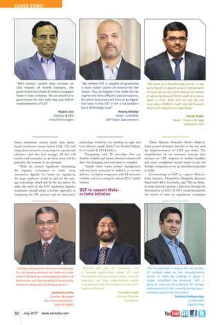 50 July 2017 www.varindia.com
based warehouse system rather than spoke-
based warehouse system before GST. This will
bring down inventory costs, improve operational
efficiency and also fuel savings. All this will
benefit end consumer as all these costs will be
passed to the bottom of the pyramid.
"With the current regulations demanding
the logistics companies to make every
transaction digitally for better tax regulation,
the huge emphasis would be laid on the new-
age technology which will be the key driver. To
make the most of the GST regulation, logistics
companies should adopt a holistic approach in
integrating the 3PL partners and the third-party
technology solutions, for building an agile and
cost-effective supply chain," says Kushal Nahata,
Co-Founder & CEO, FarEye.
"Integrating with IT providers that are
flexible, scalable and future-oriented solution will
drive the designing and execution of complex.
“Supply chain cycles, project management
and inventory reduction in addition to on-time
delivery. Complete integration with IT increases
visibility and cost cutting by almost 22%," added
Nahata.
GST to support Make-
in-India Initiative
Prime Minister Narendra Modi's Make-in-
India project definitely benefits in big way with
the implementation of GST pan India. The
simplification of tax structure, customs duty
increase on CBU imports of mobile handsets
and easier compliance model makes it easy for
foreign companies to set up manufacturing base
in India.
Commenting on GST to support Make-in-
India initiative, Chandrahas Panigrahi, Business
Head and CMO, Acer India, said, "We see Make-
in-India initiative getting a direction through the
introduction of GST. As GST would breakdown
the barrier of state tax regulations, companies
"We believe GST is capable of generating
a more stable source of revenue for the
nation. This can happen if we make this tax
regime real-time, effective and transparent,
for which businesses will have to go digital.
Our view is that GST is not a tax problem
but a technology issue"
Neeraj Athalye
Head – S/4HANA
SAP Indian Subcontinent
"With today’s custom duty increase on
CBU imports of mobile handsets, the
government has shown its intent to support
Make in India initiative. We are thankful to
government for this bold step just before
implementation of GST"
Rajeev Jain
Director & CFO
Intex Technologies
"Initially,therewill beshort termchallenges
for all industry verticals but later on it will
help in facilitating a level playing field to all
businesses and also providing transparency
and promoting ease of doing business"
Sudhindra Holla
Country Manager
Axis Communications,
India & SAARC
"We were at a disadvantage earlier as we
were forced to absorb several components
of input tax as costs with little or no chance
of adjusting these CENVAT credit at a future
point in time. With GST roll out we can
now adjust CENVAT credit carried forward,
which will improve our cash flows"
Harish Naidu
Head – Finance & Legal
LatestOne.com
"Security will play an important role
in helping organistions adopt GST and
Forcepoint with its human-centric security
approach can help organisations adopt
new systems and technologies to take their
business forward”
Surendra Singh
Country Director
Forcepoint
"GST is expected to reduce the tax burden
of multiple taxes on the manufacturing
sector in India by putting in place a
single, simplified tax structure. GST is
likely to improve the potential for foreign
investments into the manufacturing space,
injecting capital into the sector"
Sashank Rishyasringa
Co-Founder
Capital Float
COVER STORY
 