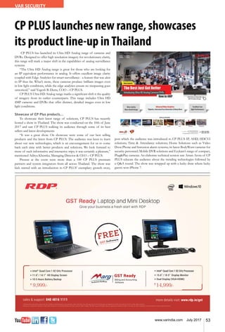 53www.varindia.com July 2017
VAR SECURITY
CP PLUS launches new range, showcases
its product line-up inThailand
CP PLUS has launched its Ultra HD Analog range of cameras and
DVRs. Designed to offer high resolution imagery for revolutionary clarity,
this range will mark a major shift in the capabilities of analog surveillance
systems.
“The Ultra HD Analog range is great for those who are looking for
an IP equivalent performance in analog. It offers excellent image clarity
coupled with Edge Analytics for smart surveillance - a feature that was akin
to IP thus far. What’s more, these cameras produce brilliant images even
in low light conditions, while the edge analytics ensure no trespassing goes
unnoticed,” said Yogesh B. Dutta, COO – CP PLUS.
CP PLUS Ultra HD Analog range marks a significant shift it the quality
of imagery from its earlier counterparts. This range includes Ultra HD
4MP cameras and DVRs that offer distinct, detailed images even in low
light conditions.
Showcase of CP Plus products…
To showcase their latest range of solutions, CP PLUS has recently
hosted a show in Thailand. The show was conducted on the 10th of June
2017 and saw CP PLUS walking its audience through some of its best
sellers and latest developments.
“It was a great show. On showcase were some of our best selling
products and the latest from CP PLUS. The audience was keen to learn
about our new technologies, which is an encouragement for us to come
back each time with better products and solutions. We look forward to
more of such informative and interactive trips; it was certainly a pleasure,”
mentioned Aditya Khemka, Managing Director & CEO – CP PLUS.
Present at the event were more than a 100 CP PLUS premium
partners and system integrators from all across Thailand. The show was
kick started with an introduction to CP PLUS’ exemplary growth story,
sales & support: 040 4816 1111 more details visit: www.rdp.in/gst
1
6 Months free subscription along with your ThinBook or Mini Desktop on your purchase. Intel, Intel Atom, the Intel logo and the Intel Inside logo are trademarks of Intel Corporation in the U.S. and/or other countries.
Windows is a registered trademark of Microsoft Corporation in the United States and other countries. RDP, ThinBook, The RDP Logo and ThinBook logo are registered trademark of RDP in the India. All other trademarks are the property of their respective owners
*FREE
GST Software
Intel®
Quad Core 1.92 GHz Processor
11.6” / 14.1” HD Display Screen
10.5 Hours Battery Backup
Intel®
Quad Core 1.92 GHz Processor
15.6” / 18.5” Display Monitor
Dual Display (VGA+HDMI)
GST Ready
9,999 14,999
post which the audience was introduced to CP PLUS IP, AHD, HDCVI
solutions; Time & Attendance solutions; Home Solutions such as Video
Door Phone and Intrusion alarm systems; its latest BodyWorn cameras for
security personnel; Mobile DVR solutions and Ezykam’s range of compact,
Plug&Play cameras. An elaborate technical session saw Aman Arora of CP
PLUS educate the audience about the trending technologies followed by
a Q&A round. The show was wrapped up with a lucky draw where lucky
guests won iPhone 7.
 