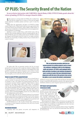 54 July 2017 www.varindia.com
FACE TO FACE
CP PLUS:The Security Brand of the Nation
In an exclusive interaction with VARINDIA, Yogesh Dutta, COO, CP PLUS India,speaks about his
vision of making CP PLUS a stronger brand in India -
India at present is a strong market for CP Plus; this is evident from
the fact that the company has, in a matter of a few years has bagged
several important surveillance projects and been a part of many key
initiatives.
Talking about the opportunities and plans of CP PLUS in Indian
market, Yogesh asserts, “Indian brands today have more opportunities than
ever before because the government, under its Make in India initiative, is
giving serious consideration to the Indian brands and encouraging home-
grown production of technology.”
Speaking in context to India being a multi-cultural society with its
diversity, socio economic differences, and the on-going trends, he said, “I
think CP PLUSis apt for the Indian market because CP PLUS solutions
are designed and developed around the needs of our Indian customers.
Presently, we are focusing on making ourselves the go-to-brand when it
comes to security.”
He further adds, “We are partnering ourselves with the eco-system
partners for various projects such as smart city solutions, intelligent traffic
for the highways, malls and airports. CP PLUS is well equipped with a wide
portfolio of products and solutions designed to meet a variety of needs.
We have initiatedstrategic alignments with the best of the partners from
across the globe, so as to secure the nation’s environment.”
Vision to make CP PLUS a powerful brand
The ultimate aim of CP PLUSis to become the go-to-brand when it
comes to security. It is presently focusing on how to enhance and widen
its portfolio so that it can engage more channel partners and reach out
to maximum customers. Variety, an optimistic Yogesh believes, is always
welcomed in the Indian market. With a wide variety of surveillance
cameras, video door phones, time and attendance devices, and electronic
safes already populating CP PLUS’ product catalogue, the brand is now
focusing on accessories, cables, power supplies and land cables which are
a critical requirement for the CCTV market. That aside, Yogesh further
mentions, “We are launching Plug&Play cameras very soon, which are apt
for the budding home security market.”
He further adds, “We also have dedicated solutions for government
projects, such as Bodyworn cameras; Command Control Centre solutions;
besides mobility devices like mobile TVs, etc. That said, our core objective
right now is how to make CCTV more engaging for our customers and
stake holders so that they find our products more relevant.”
CP PLUSendeavours to take its plans forward with a strong focus
on training its system integrators and partners who will be the eventual
solution providers.
Distribution Network
Explaining about the partner eco-system and integration of
“We are partnering ourselves with the eco-
system partners for various projects such as smart
city solutions, intelligent traffic for the highways,
malls and airports. CP PLUS is well equipped with a
wide portfolio of products and solutions designed to
meet a variety of needs. We have initiatedstrategic
alignments with the best of the partners from across
the globe, so as to secure the nation’s environment.”
distribution network, Yogesh revealed, “We work directly with distributors
having a strong PAN India distribution network as the regional and zonal
distributers, besides key system integrators spread across the country.”
GST Impact and opportunities
it foresees in India
“IthinkIndiaisgoingthroughagolden
period;it’s not just a good time for us,
but for everyone in the technology
business. The opportunities right
now are immense; however, one must
have thorough understanding of the
market. We’re doing our bit to bring the best
solutions to the market”, stated Yogesh.
Discussing about the impact of GST on the business, he opined, “GST
has been positive for us; initially we were apprehensive with the 28% cut
in our category, but considering our representation, now that it has been
revised to 20%, it makes a lot more sense.”
In conclusion, he summed up saying that while the slogan “UpparWala
Sab DekhRaha Hai” goes very well with the brand name, there will soon
be a Version 2.0. n
 
