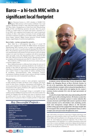 55www.varindia.com July 2017
FACE TO FACE
Barco – a hi-tech MNC with a
significant local footprint
An industry veteran with more than 23 years of experience, Rajiv
Bhalla is the Managing Director of Barco Electronic Systems. In
his role at the organisation, Rajiv spearheads the formulation and
execution of business strategies with an end-goal of expanding Barco’s
local footprint in the India market and tapping into the country’s
enormous business potential. He is also the legal representative of
Barco India.
Aresult-driven leader, Rajiv holds a deep understanding of the B2B
and B2C aspects of the technology business. His business acumen has
been honed by his cross-domain exposure to various industries like
consumer electronics and IT. Rajiv holds extensive expertise in critical
business functions such as direct/indirect sales, marketing, growth,
profit centre management, strategic alliances etc. His innovative
problem solving approach has equipped him with unique insights that
he’s leveraged to drive and refine the organisational vision, as well as
to inspire and coach great teams throughout his career.
Barco Electronic Systems is a 100% subsidiary of BARCO NV
Belgium. With presence in 90 Countries worldwide it has a total
employee (Worldwide) strength of 3500, while India employee strength is
550. Barco India is headquartered in Noida from where Manufacturing,
R&D, and Sales and Marketing operations take place. Barco has grown
in India as a market leader in its domain and earned a reputation of a
hi-tech MNC with a significant local footprint and a name in operational
excellence. It offers a wide range of innovative, hi-tech and high-quality
networked visualization products for the Indian market, including Large
Screen display solutions, Digital Cinema projectors, Hi-tech medical
displays, rugged displays for professional applications.
Barco India – seeing a prospective growth...
Barco India has a well-integrated, large set-up of around 500
people and is equipped with facilities like R&D, Software development,
Manufacturing, Sales, Customer service to support the regional market.
India is the only source of manufacturing and exporting Video Walls from
Barco. The production capacity has grown manifold in the past years; it is
now manufacturing hi-tech products for both national as well as for global
markets in its state-of-art factory in compliance with all the international
safety and quality norms. The Manufacturing plant is certified for ISO
9001, ISO 14001 & AS 9100 for PCBA process. Manufactured products
are compliant with international norms like UL, Cebec, CE, CCC etc.
Barco India has a 14,400m2 facility that also houses a demo center and
a customer support center.
Barco helps professionals to collaborate better and get the most out of
the available information by optimizing distribution and visualization of
all kinds of data. With the opportunity of 100 smart cities coming up in
India, Barco is looking forward to eliminating complexity and bring clarity
into a world of chaos in a large number of markets, including security
& surveillance, telecommunications, traffic management, business,
entertainment, healthcare through its smart solutions and help in building
safe and smart cities with Command & Control Rooms .
Focused areas...
Barco has installed its systems in many prestigious organizations
in India including the Public and Private sector companies and closely
works for three sectors- Enterprise, Entertainment and Healthcare. The
revenue generated from the following Sectors- Enterprise (40% approx),
Entertainment (40% approx), Healthcare (20% approx) has helped Barco
made its presence felt everywhere.
Barco has devised a two-pronged strategy to accomplish its laser
roadmap aimed at fulfilling the projection needs of the cinema market. For
instance, the Flagship Laser and Smart Laser series of projectors ensure
the perfect match for every screen. Similarly for the education sector,
Barco has low cost projectors. Barco's complete portfolio of high-quality
Key Successful Projects -
•	 UP Goverment's Dial 100 project
•	 Lucknow Metro
•	 Akshardham Temple
•	 Bahubali Transmission
•	 Bharti Airtel
•	 Vodafone
•	 Delhi International Airport Ltd.
•	 Cairn India
•	 Aeronautical Development Establishment
•	 INOX
•	 Sathyam Cinemas
•	 Cinepolis Prasad Labs
•	 Fortis Hospital and Seven Hills hospital and many more
video wall modules encompasses a wide range of display technologies with
different sizes and resolutions, which is best suited for the Control Rooms
(Video Walls) and Virtual Reality in Car Designing and many more sectors
where the visual display has paramount important. One of Barco’s hot
moving products is the Clickshare. It is a wireless presentation system and
is very easy to connect and display content from a laptop with absolutely no
waste time on technical hick-ups. For the Enterprise Sector, Barco focuses
mainly on Meeting Rooms (Clickshare). n
Rajiv Bhalla
Managing Director, Barco Electronic Systems
 