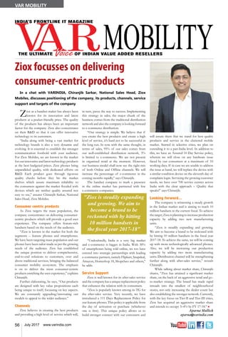 56 July 2017 www.varindia.com
VAR MOBILITY
Ziox focusses on delivering
consumer-centric products
Ziox as a handset maker has always been
known for its innovation and latest
products at a pocket-friendly price. The quality
of the products has always been an important
factor for the company. Ziox also concentrates
on their R&D so that it can offer innovative
technology to its customers.
“India along with being a vast market for
technology brands is also a very dynamic and
evolving. It is essential to establish the stronger
communication foothold with your audience.
For Ziox Mobiles, we are known in the market
for our innovative and latest technology products
at the best budgeted prices. Ziox phones bring
unparalleled quality, with dedicated efforts on
R&D. Each product goes through rigorous
quality checks before they hit the market
shelves which assure maximum reliability to
the consumers against the market flooded with
devices which are neither quality assured nor
easy to use,” assures Chiranjib Sarkar, National
Sales Head, Ziox Mobiles.
Consumer centric products
As Ziox targets the mass population, the
company concentrates on delivering consumer-
centric products which will provide a good user
experience. The company offers feature-rich
handsets based on the needs of the audience.
“Ziox is known in the market for both the
segments – feature phones and smartphones.
We have been targeting mass population and our
phones have been tailor-made as per the growing
needs of the audience. Ziox has established
the unique position to deliver comprehensive,
end-to-end solutions to customers, over and
above traditional services, bringing the balanced
consumer mobility ecosystem. The emphasis
is on to deliver the most consumer-centric
products enriching the user experience,” explains
Chiranjib.
Further elaborating, he says, “Our products
are designed with key value propositions each
being unique to itself, focussing on key aspects.
We are constantly upgrading/innovating our
models to appeal to the wider audience.”
Channels
Ziox believes in creating the best products
and providing a high level of service which will,
in turn, paves the way to success. Implementing
this strategy in sales, the major chunk of the
business comes from the traditional distribution
network and also the company is looking forward
to e-commerce distribution.
“Our strategy is simple. We believe that if
you create the best products and create a high
level of service, it’s hard not to be successful in
the long run. In sync with the same thought, in
terms of sales, 95% of our sales comes from
our well-established distribution network, 5%
is limited to e-commerce. We are not present
in organized retail at the moment. However,
our business model shall now see the right mix
of both Online and Offline channels. We will
increase the percentage of e-commerce in the
coming months rapidly,” says Chiranjib.
The handset company to mark a presence
in the online market has partnered with few
e-commerce companies.
“Undoubtedly, India is a very big market
and e-commerce is bigger in India. With 30%
of smartphones being sold online, we too have
entered into strategic partnerships with leading
e-commerce partners, namely Flipkart, Snapdeal,
Amazon, Homeshop 18, Shopclues and others,”
he adds.
Service Support
Ziox is well known for its after-sales service
andthecompanyhasauniquereplacementpolicy
that enhances the relation with its consumers.
“Ziox is popularly known among its TG for
the after-sales service. Very recently, we have
introduced a 111 Days Replacement Policy for
our feature phones. This policy is applicable from
the day of activation or purchase (whichever
one is first). This unique policy allows us to
build stronger connect with our customers and
"Ziox is steadily expanding
and growing. We aim to
become a brand to be
reckoned with by hitting
10 million handsets in
the fiscal year 2017-18"
will assure them that we stand for best quality
products and service in the cluttered mobile
market. Started in selective cities, we plan on
extending it to a pan-India level. In addition to
this, we have an Assured 10 Day Service policy,
wherein we will close on any hardware issue
faced by our consumers at a maximum of 10
working days. If in case we are unable to address
the issue at hand, we will replace the device with
a similar condition device on the eleventh day of
complaint login. Servicing the growing customer
needs, we have over 700 service centres across
India with the clear approach – Quality that
speaks!” says Chiranjib.
Looking forward…
The company is witnessing a steady growth
in the Indian market and is aiming to reach 10
million handsets in the current fiscal. To achieve
thetarget,Zioxisplanningtoincreaseproduction
capacity by adding two new manufacturing
units.
“Ziox is steadily expanding and growing.
We aim to become a brand to be reckoned with
by hitting 10 million handsets in the fiscal year
2017-18. To achieve the same, we will be coming
up with more technologically advanced phones.
Also, we will be increasing our production
capacity by adding two more manufacturing
units. Distribution channel will be strengthening
further along with after-sales service,” reveals
Chiranjib.
While talking about market share, Chiranjib
shares, “Ziox has attained a significant market
share, on the back of an aggressive retail and go-
to-market strategy. The brand has made rapid
inroads into the smallest of neighbourhood
stores, not only increasing the dealer count but
also establishing the stronger network. Currently,
with the key focus on Tier-II and Tier-III cities,
Ziox has acquired an aggressive market share
and intends to occupy 3–4% by FY 17-18.” n
Aparna Mullick
aparna@varindia.com
In a chat with VARINDIA, Chiranjib Sarkar, National Sales Head, Ziox
Mobiles, discusses positioning of the company, its products, channels, service
support and targets of the company
 