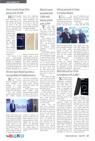 57www.varindia.com July 2017
VAR MOBILITY
Honor unveils Honor 8 Pro
priced at Rs 29,999
All-new Spice Brand launches a
new portfolio of mobility devices
InFocus presents itsTurbo
5 in Indian Market
XOLO rolls out Era 1X Pro
Smartphone at Rs.5,888/-
Honor has launched
Honor 8 Pro.
With processing power,
long lasting battery life
and 14.47cm 2K display,
the Honor 8 Pro with
dual-lens camera is packed
into an impossibly thin
6.97mm body. The Honor
8 Pro has been
designed under
the partnership
with Amazon,
G a m e l o f t ,
GoPro, Jaunt
VR and Deep
Silver Fishlabs
to enrich
digital lifestyles
t h r o u g h
e n h a n c e d
s m a r t p h o n e
experiences.
The Honor 8 Pro
offers market-leading
specificationsbypushingthe
boundary of smartphone
design,providing2Kdisplay,
extra-long battery life, dual
camera setup and delivering
powerful performance to
InFocus has
launched its Turbo5
smartphone under the new
brand licensing agreement
signed with Foxconn. This
product is the first from a
series of innovative product
line-up especially developed
for the Indian market,
keeping in context the
Indian consumers’ needs,
under this new strategic
partnership between
InFocus and Foxconn.
The Turbo 5
focussing on reliability
and performance packs
in a high capacity battery
life smartphone of 5000
mAh. With an incredible 34
ensure best experiences
across the scenarios that
today’s smartphone users
care most about. Honor can
do this like no other due
to its unique e-commerce
business model and world-
class R&D capabilities.
India is one of the key
markets for Honor and the
company plans to grow
exponentially with the new
gamut of product offerings.
The global smartphone
major has revamped after
sales services with over 250
service centers across the
country.
Spice brand, a joint
venture between
Transsion Holdings and
Spice Mobility, have
launched an all-new
portfolio of 8 mobile
devices, including 5 feature
phones and 3 smartphones.
The new product
portfoliooffersaesthetically
and stylishly designed
phones with features that
would stand out and appeal
to the youth, and is priced
between Rs.850 to Rs.9,500.
In alignment with the fresh
design created for the
Indian youth, the products
are segmented as F Series
(Music, fun, fashion), K
series (Creative & fashion),
V Series (Value premium,
with focus on performance
and camera), and Z series
which are essentially the
feature phones, offering
best-value & quality with
great design.
Sudhir Kumar, CEO,
Spice Mobile under
TranssionGroup,said, With
the launch of the series, we
have taken a step closer in
creating an inclusive yet
all-new powerful and rich
digital experience for the
young generation of India.
Aligned with the brand
identity and philosophy,
Spice brand wants to fuel
the existing culture of
sharing amongst the Indian
youth."
days of standby time and
doubling as a power bank,
the Turbo 5 ensures endless
entertainment.
The Turbo 5 sports
a 5.2inch HD IPS 2.5D
Glass display that offers
razor sharp display, clear
and striking images. The
device is powered with a 1.3
GHz Quad core processor
and a 2GB/3GB RAM and
16GB/32GB ROM which
is expandable up to 32GB
via a microSD card. The
fingerprint sensor has as
a multipurpose usage, not
only can it unlock the device
but also start flashlight &
click images.
XOLOhaslaunched
Era 1X Pro, a high-
performance smartphone.
The handset comes loaded
with 2GB RAM and
16GB internal memory
which is expandable up
to 32 GB, making it the
most favourable choice
for consumers who are
looking for a smooth
multitasking phone in this
price segment.
To enhance the user’s
experience, XOLO has
done a seamless integration
of hardware and software
in this phone. It exhibits a
premium design with a 5”
HD Ultra bright display
screen with a luminosity of
400and16.7millioncolours,
designed for an enhanced
viewingexperience.Also,the
phone comes loaded with a
memory combination of
2GB RAM and 16GB ROM
which allows consumers
ample space to store up to
4,000 images, 350 videos
and 2,000 audio files in the
smartphone. In terms of
camera combination, Era
1X Pro is equipped with
8MP primary and 5MP
front camera with Dual
LED flash and comes with
a new refreshed camera
user interface called Pro
mode which helps users to
change the settings at the
camera screen itself. The
primary camera comes with
a host of high-end “smart”
features like slow-motion
videos, time lapse videos,
live photos, audio note,
beauty mode, burst mode,
panorama mode and screen
mode. The camera sports
a high precision 4P Largan
lens that makes images look
sharper and clearer.
Moto E4 series
launched with
5,000 mAh
battery priced
at Rs. 9,999
The new Moto
E family, Moto
E4 Series come with
extra power to meet the
requirements and make
the smartphone experience
smarter.
With sharper looks
and major upgrades, they
deliver the things you
want – all day battery,
outstanding display
and advanced camera
capabilities – at just the
right price.
MotoE4Plus,outfitted
with a vibrant, 13.97 cm
(5.5”) HD display wrapped
in smooth metal, it will be
hard to put it down. With
a 5000 mAh battery, you
can go longer without
worrying about recharging
for up to 48 hours. Moto
E4 Plus comes with
the 10W rapid charger,
which gives you hours of
battery life in minutes of
charging.
The Moto E4 Plus
comes with the dual SIM
slots and lets you store as
much as you want on the
32 GB internal storage
that’s expandable up to
128 GB with a dedicated
MicroSD card slot.
Moto E4 Plus features
a 13 MP autofocus rear
camera with flash and
a 5 MP front camera
with a selfie flash and
beautification mode for
stunningly sharp photos –
even in low light.
Make your life
faster with a quad-core
processor and 4G VoLTE
and ViLTE as Moto E4
Plus offers the speed and
power you need to scroll
through your favorite
websites, play games and
more – all without the
wait. And with pure and
latest Android 7.1.1, an
updated version of the
world’s most popular
operating system, you can
expect only the best with
Moto E4 Plus.
 