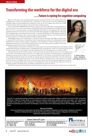 6 July 2017 www.varindia.com
Transforming the workforce for the digital era
…. Future is eyeing for cognitive computing
HELLO INDIA
When you think about major cloud hyperscales, prominent internet brands like Amazon, Microsoft, Google
and IBM tend to come into our mind. But is this a closed club or is there room for more? Now Alibaba Group
is globally scaling its cloud and digital services platforms to earn its seat. The company that started out as a B2B
portal now touches almost every aspect of the internet and e-commerce sectors.
In the recently-held VARINDIA Infotech Forum, majority of the CIOs talked about increasing digitization,
where every part of our society and economy is being fundamentally transformed because of digital technology
they want to use to develop stronger customer relationships and reshape the sales approach, with executives
spending maximum hours in front of a screen than in the field. Sales engagement on digital channels – like email,
chat, messaging, video conferencing and voice-over-IP – is boosting sales productivity. The digitization efforts by
the government will continue to have a positive impact on the networking market too. The various private and
government players are contributing towards increasing the digital footprint.
Technological change is the overall process of innovation and the technology shift happens with the need
of automated IT systems that can solve problems without requiring human assistance by using machine learning
algorithms. The answer could be cognitive computing. It is the simulation of human thought processes in a
computerized model and it involves self-learning systems that use data mining, pattern recognition and natural
language processing to mimic the way the human brain works.
As India increases its investment in technology, the country’s data center and network infrastructure will undergo a massive
transformation. With this, the digital journey is marching ahead with the introduction of GST. It is not just tax reform, but it is
economic reform. GST is a way forward in the ease of doing business. Now the opportunity is to empower SMEs.
The government hopes there will be a jump of 14 per cent in revenue growth under the new levy as more taxpayers come
into the fold of the formal economy and move on to digital modes of payment. It will bring about an unprecedented
transparency and create data for almost every monetary transaction in the economy. The government hopes, and this, in
turn, will help expand the tax base and secondly, the incentive for cash transactions would reduce. Now they will be able
to take credit for the taxes paid and evasion of taxes will be difficult as transactions have to be reported on the GSTN
portal. So the level of compliance will increase. At the same time, concern about the new reporting requirements could also
mean chaos in the nation where about one-fourth of the population can’t read or write and many offices do not have the
technology needed to file digital returns. It will bring an opportunity for various IT vendors.
Lastly, GST is expected to make India richer, but the transition is going to be time-consuming. So till then let us wait and watch.
 