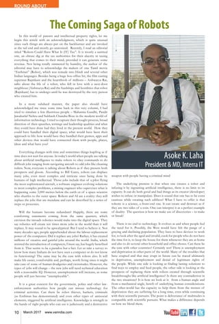 10 March 2017 www.varindia.com
ROUND ABOUT
The Coming Saga of Robots
In this world of patents and intellectual property rights, let me
begin this article with an acknowledgment, which is quite unusual
since such things are always put on the backburner and are invoked
at the tail end and mostly go unnoticed. Recently, I read an editorial
titled “Robots Could Have What It (IT) Tax”. It is mostly a satirical
one, an obtuse dig at the tax authorities for their alacrity in taxing
everything that comes to their mind, provided it can generate some
revenue. Not being totally simmered by humility, the author of the
editorial may have to acknowledge the makers of one Tamil movie
“Enthiran” (Robot), which was remade into Hindi and several other
Indian languages. Besides being a huge box-office hit, the film casting
superstar Rajnikant and the heartthrob of millions – Aishwarya Rai,
talks about the life of a robot, who fell in love with a next-door
neighbour (Aishwarya Rai) and the hardships and hostilities that robot
(Rajnikant) has to undergo until he was destroyed by the very person
who created him.
In a more subdued manner, the paper also should have
acknowledged me since some time back in this very column, I had
tried to simulate a few illustrious people – Mahatma Gandhi, Pandit
Jawaharlal Nehru and Subhash Chandra Bose in the modern world of
information technology. I tried to capture their thought process, broad
direction of their speeches, writings and leadership qualities and what
they could have done had they lived in the present world. How they
could have handled their digital space; what would have been their
approach to life: how would have they handled their gizmos, apps and
other devices that would have connected them with people, places,
ideas and what have you?
Everything changes with time and sometimes things leapfrog as if
time does not wait for anyone. In today’s world when people are talking
about artificial intelligence to make robots to obey commands to do
difficult jobs ranging from navigating aircraft to odd jobs like cleaning
toilets. Now, everyone is talking about Robots as if they present both
prospects and gloom. According to Bill Gates, robots can displace
many jobs, even most complex and intricate ones being done by
humans of high intellectual. Those jobs include that of a pilot flying
the most sophisticated aircraft, a software engineer evolving solutions
to most complex problems, a mining engineer who supervises what is
happening some 3,000 metres below the earth or of a space scientist
who shuttles to the outer space. Robots and AI are a reality: they will
replace the jobs that are mundane and can be described by a series of
steps or processes.
Will the humans become redundant? Happily, there are some
comforting statements coming from the same quarters, which
envision the inroads robotics would make into the digital space. They
say robotics will create ten times more jobs in the world than it will
replace. It may sound to be apocalyptical. But I tend to believe it. Not
many decades ago, people apprehended about the labour replacement
power of the computers. Did it replace any jobs? Rather, it has created
millions of creative and gainful jobs around the world. India, which
resisted the introduction of computers, I must say, has hugely benefited
from it. That seems to be a paradox but a fact. Let us take a survey to
know how many Indians do not have seen a computer or do not know
its functioning? The same may be the case with robots also. It will
make life easier, comfortable and, perhaps, worth living since it might
take care of some of human drudgeries and vicissitudes. However, the
types of jobs will change – the new jobs will need technical education
with a reasonable IQ. However, unemployment will increase, as some
people will just become “unemployable”.
It is a great concern for the government, police and other law-
enforcement authorities how people can misuse technology for
criminal activities. Can there be robot thieves, hackers, criminals
(as Enthiran has demonstrated) and even other types of antisocial
elements, triggered by artificial intelligence. Knowledge is strength in
the hands of right people who can use it judiciously and a destructive
weapon with people having a criminal mind
The underlying premise is that when one creates a robot and
infusing it by ingraining artificial intelligence, there is no limit to its
capacity. It can do both good and bad things as its creator (developer)
wishes to infuse or manipulate. Does it sound that one has to be extra
cautious while creating such edifices? What I have to offer is that
robotic is a science, a front-end one. It can create and destruct as if
they are two sides of a coin. One can interpret it as a perfect example
of duality. The question is how we make use of discoveries – to make
or break!
There is no end to technology. It evolves as and when people feel
the need for it. Possibly, the West would have felt the pangs of a
graying and declining population. They have to have devices to work
for, to look after the aged and invalid, cook for people who do not have
the time for it, to keep the house for them whenever they are at home
and also to do several other household and office chores. Can these be
the case with other countries? Certainly not! There is unemployment
and deprivation in other parts of the world. Many of the troubles that
have erupted and that may erupt in future can be traced ultimately
to deprivation, unemployment and denial of legitimate rights of
the people. While one side is looking at finding lasting solutions to
find ways to employ and feed people, the other side is looking at the
prospects of replacing them with robots created through scientific
breakthroughs like artificial intelligence? Is there any contradiction in
the two situations? It is how we look at it: from a human angle and
from a mechanical angle, bereft of underlying human considerations.
The other-world has the capacity to help them from the morass of
deprivation they are suffering for a long time, even while continuing
with their scientific pursuits. The point is deliverance of multitudes is
compatible with scientific pursuits. What makes a difference depends
on how we blend them.
 