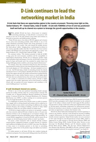 12 March 2017 www.varindia.com
Channel Chief
D-Link continues to lead the
networking market in India
D-Link feels that there are opportunities galore in the country at present. Throwing more light on this,
Sanket Kulkarni, VP – Channel Sales, India & SAARC - D-Link tells VARINDIA of how D-Link has positioned
itself and built up its channel eco-system to leverage the growth opportunities in the country -
While globally D-Link has been a front-runner in computer
networking technology, in India D-Link is synonymous with
internet. It was one of the early entrants in the market and continues to
lead with its innovative and reliable product offerings.
“Today D-Link enjoys a lion share in WLAN segment and is known
for its end-to-end networking portfolio. Infact D-Link is one of the
widely distributed networking brands with strong penetration in even
smaller pockets of the country. Also with Internet & mobility devices
like Smart phone/ tablets bringing about a technological revolution in
the country, especially smaller cities like C & D class, our focus in these
markets will definitely have great impact and opportunity to grow,” says
Sanket Kulkarni, VP – Channel Sales, India & SAARC - D-Link.
He continues further, “The business potential in India & SAARC
is huge, given the socio-economic conditions and the susceptibility to
technological advancements. D-Link has an impressive product range
with tremendous back-end business. Over the year D-Link’s revenue has
grown by leaps and bounds and it has sustained its market share even
during challenging market condition, and strong channel infrastructure.”
For instance, these days connectivity being the key, there has been a
huge demand for wireless devices, and uninterrupted wireless connectivity.
As a result adoption of 11AC technology – the latest standard in wi-fi, is
on a rise. And D-Link being a leader in networking domain has already
introduced a host of 11AC products. Similarly, D-Link has also introduced
devices that support the latest 4G mobile communication standard thereby
allowing users to enjoy wireless Internet access at a much higher speed,
and since these are unlocked devices they work with all service providers.
“As a leader in connectivity & wireless devices, D-Link is highly
optimist about the market opportunity and we look forward to working
closely with our partners & system integrators and contribute to the
nation building process,” says Sanket.
A well developed channel eco system...
D-Link is one of the most preferred networking brands amongst
partners & resellers. D-Link today has a strong business network with
a healthy mix of National distributor, Business distributor & Channel
partner. At present D-Link has 4 National Distributors, 80+ Business
Distributors, over 15000+ re-sellers, reaching out to customers present
across the length & breadth of the country.
To complement its growth story, D-Link wants to widen its partner
base, engage with its existing channel and continue with its endeavour to
educate re-sellers on new trends in networking. In addition to the existing
network, D-Link is also looking at building a network of Value Added
Distributors (VAD) who can further enhance its market reach.
“At D-Link we largely attribute our success to our partners/ resellers
who have earnestly endorsed D-Link in India for close to 25 years now.
Channel continues to be an integral part of our business strategy, with
channel engagement & partner profitability being of high precedence. As
a result Partner engagement is crucial for D-Link, and we ensure all our
strategies are devised keeping channel welfare in mind,” says Sanket.
To ensure a direct interaction with its channel, D-Link conducts
seminar/partner engagement program at regular intervals. It organizes
such roadshows throughout the year in A, B & C class cities. The objective
of these meets is to introduce partners to the latest in networking
technology, update them on the product range and address any business
concerns.
To enable partners to sell better, D-Link also conducts training &
certification programs. For its Structured Cabling product line, D-Link has
rolled out ‘D-Link Certified Cabling Expert (DCCE) program across India.
DCCE provides participants with in-depth information on the technical
aspect of the subject, evaluates trends for both copper & fibre products
and train them to design, install and conduct post-implementation testing
of D-Link passive networking components for Infrastructure projects.
D-Link also introduces various schemes on regular basis for partners that
give them an opportunity to enhance their business value.
D-Link has always believed & maintained that customer experience is
crucial to any business. And this is why D-Link has invested in building
a support infrastructure for both consumers & enterprises that ensures
smooth customer experience. Today D-Link reaches out to its customers
in 130+ cities through its own D-Link Service Centers (DSC), which is
supported by its wide network of D-Link Service Partners (DSP) and
Partner Courier Pickup (PCP). Further D-Link offers ‘Service at your
door-step’ for Broadband, Wireless and 3G Lifestyle products with
D-Link Direct Service (DDS). “We also have Advance Replacement
Next Business Day Warranty (AR-NBD) by D-Link, a premium support
program designed exclusively for enterprise customers,” says Sanket. n
Samrita Baruah
samrita@varindia.com
Sanket Kulkarni
VP – Channel Sales, India & SAARC - D-Link
 