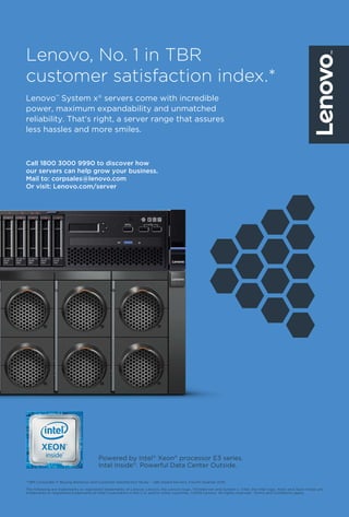 18 March 2017 www.varindia.com
*TBR Corporate IT Buying Behavior and Customer Satisfaction Study – x86-based Servers, Fourth Quarter 2015.
The following are trademarks or registered trademarks of Lenovo: Lenovo, the Lenovo logo, ThinkServer and System x. Intel, the Intel logo, Xeon and Xeon Inside are
trademarks or registered trademarks of Intel Corporation in the U.S. and/or other countries. ©2016 Lenovo. All rights reserved. †
Terms and Conditions apply.
Powered by Intel®
Xeon®
processor E3 series.
Intel Inside®
. Powerful Data Center Outside.
Lenovo, No. 1 in TBR
customer satisfaction index.*
Call 1800 3000 9990 to discover how
our servers can help grow your business.
Mail to: corpsales@lenovo.com
Or visit: Lenovo.com/server
Lenovo™
System x®
servers come with incredible
power, maximum expandability and unmatched
reliability. That's right, a server range that assures
less hassles and more smiles.
 