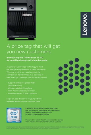19www.varindia.com March 2017
A price tag that will get
you new customers.
Introducing the ThinkServer TS140
for small businesses with big demands.
The following are trademarks or registered trademarks of Lenovo: Lenovo, the Lenovo logo and ThinkServer. Intel, the Intel logo, Xeon and Xeon Inside are trademarks
or registered trademarks of Intel Corporation in the U.S. and/or other countries. Microsoft and Windows are registered trademarks of Microsoft Corporation. ©2016
Lenovo. All rights reserved. †
Terms and Conditions apply. The test(s) above are performed on statistical samples.
At Lenovo™
we develop technology to meet
the ever-growing demands of small businesses.
With that in mind, we have launched the
ThinkServer®
TS140 in India. It is powered to
take on tough challenges, yet priced attractively.
· Supports enterprise-grade HDDs
(Built-in RAID 5)
· Whisper-quiet at 26 decibels
· Intel®
Xeon®
E3 series processor
· Windows Server®
2012 R2 platform
So go on, add this server to your portfolio
and keep adding to your customer base.
Powered by Intel®
Xeon®
processor E3 series.
Intel Inside®
. Powerful Data Center Outside.
Call 1800 3000 9990 to discover how
our servers can help grow your business.
Mail to: corpsales@lenovo.com
Or visit: Lenovo.com/server
 
