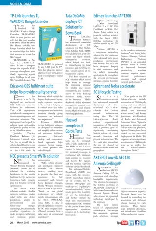 24 March 2017 www.varindia.com
VOICE-N-DATA
Edimax launches IAP1200TP-Link launchesTL-
WA820RE Range Extender
Spirent and Nokia accelerate
5G LifecycleTesting
AXILSPOT unveils AEC120
Antenna Ceiling AP
Ericsson’s OSS fulfilment suite
helps Jio provide quality service
NEC presents SmartWTN solution
Edimax Technology
has introduced
IAP1200 2 x 2 AC 1200
Dual-Band in-Walls PoE
Access Point which is a
powerful wireless solution
with the latest IEEE
802.11ac technology for
wireless speeds up to 1,200
Mbps.
"Edimax IAP1200 is
a sumptuous networking
solution for the businesses
which demand high speed,
prodigious performance
and security. IAP1200 has
been designed keeping
in mind customers need
for today's demanding
applications. It strengthens
the network performance
allowing extreme flexibility
TP-Link has
launched TL-
WA820RE Wireless Range
Extenders. TL-WA820RE
slides in your pocket and
will feel like just another
USB Drive. This USB Drive
like Device unfolds into
Range Extender which has
an attached flap that holds
dual antennas to boost that
Wi-Fi signal.
TL-WA820RE is No
larger than a USB flash-
drive. It has a compact
design that expands Wi-Fi
coverage throughout your
abode, supporting speeds
up to 300Mbps for all your
Wi-Fi-enabled devices. The
Sp i r e n t
Communications
has announced successful
deployment of first-
of-its-kind 5G Lab-as-
a-Service for Nokia’s
network infrastructure
testing labs. The 5G
Lab-as-a-Service (LaaS)
enables unprecedented
automation of 5G testing
with a primary goal of
significantly accelerating
Nokia’s release of virtual
network functions and
physical infrastructure. The
5G LaaS also streamlines
the use of shared lab
resources across teams and
geographies.
Ericsson has
s u c c e s s f u l l y
deployed an end-to-end
OSS fulfilment suite for
Reliance Jio Infocomm.
This OSS deployment
includesordermanagement,
inventory management and
activation solutions. The
deployment has helped Jio
achieve faster onboarding
and provide quality service
to its 100 million users.
Jyotindra Thacker,
President, Reliance Jio
Infocomm Limited, says,
"At Jio, we would like to
offer a digital lifestyle to our
customers. The deployment
of the OSS stack by
in the modern mainstream
business," said Sanjay Joshi,
Country Manager, Edimax
Technology. "Edimax
IAP1200 is an unrivalled
product when it comes
to improved business
productivity, seamless
roaming, superior speed,
elevated performance
ensuring and optimal
network performance."
TL-WA820RE is powered
by any USB port by TP-
Link. Just plug into a power
adapter, power strip, power
bank or computer to extend
Wi-Fi.
“Our goals for the 5G
Lab-as-a-Service include
automation of 5G lifecycle
testing and more efficient
sharing of physical and
virtual test resources
across teams,” said Rauno
Jokelainen, Vice-President
of Radio and Advanced
Antennas, Nokia. “Spirent’s
automation expertise and
Lab-as-a-Service platform,
Spirent Velocity, have been
critical to our successful
deployment in Oulu. We
expect to achieve significant
acceleration of 5G lifecycle
tests as we deploy the
5G Lab-as-a-Service
throughout Nokia.”
AXILSPOT has
rolled out AEC120
Antenna Ceiling AP for
enterprises with ultra-high
bandwidth requirements.
The solution, belonging to
the Dolphin portfolio of
AXILSPOT comprises of
Multi-beam Smart-selection
Antenna System (Rscan)
which comes as a patented
technology developed by
the company.
The new system
boasts of unprecedented
technological advantages
like automatic optimum
path selection, stronger
interference resistance, and
higher concurrent capacity.
Network beams can be
formed by controlling the
waveforms with different
phases beamed by each
antenna. These beams
scan different directions,
and include over 16 million
different direction beams.
Ericsson, which by far is the
largest deployment by any
single operator anywhere
in the world, is helping us
in critical areas like order
management and activation
solutions thereby giving
customers an enhanced
user experience.”
Ericsson OSS/BSS
service fulfilment solutions
are designed to streamline
and simplify offer creation
and automate fulfilment
processes. Ericsson’s
catalog- and component-
based approach helps
operators better manage
the entire product and
order lifecycle.
NEC has
announced its
"Smart Wireless Transport
Network” (Smart WTN)
solution for resolving
bottlenecks in the mobile
backhaul for 5G networks,
featuring a high- capacity
pipe for dynamic network
optimization.
The Smart WTN
solution enables flexible
network build-out, makes
valid traffic and defect
predictions, adapts to
environmental and
behavioural changes
accordingly,anddynamically
modifies operations in
order to improve efficiency
and minimize power
consumption.
“NEC offers dynamic
and intelligent transport
networks for telecom
carriers, enabling them
to provide the best user
experience for their
customers,” said, Atsushi
Noro, General Manager,
Mobile Wireless Solutions
Division,NECCorporation.
“Based on our global
deployment of reliable
mobile infrastructure with
the NEC PASOLINK
series, NEC is able to
provide optimized solutions
for 5G that integrate best-
of-breed products from a
wide variety of vendors and
disciplines.”
Tata DoCoMo
deploys ICT
Solution for
Sewa Bank
Tata DoCoMo
Business Services
has announced successful
deployment of ICT
solutions for Shri Mahila
Sewa Sahakari Bank. TDBS
provided the bank with fully
secure and highly reliable
connectivity solutions,
which helped the bank
in strengthening its rural
presence and fortifying its
data security across all its
branches in Gujarat.
The Bank required an
ICT solution which could
help them to manage
the increasing demand
for reliable and secure
connectivity, and seamless
access to Core Banking
Solutions (CBS), across
all its branches. TDBS
deployed a highly advanced
connectivity solution over
a fully secure and reliable
hybridMulti-ProtocolLabel
Switching platform.
Huawei
completes 5
Gbit/sTests
Huawei has
completed field
tests on 5G terminals
with a wide bandwidth of
200 MHz on the 3.5GHz
carrier. A battery-powered
5G terminal prototype is
configured with miniature
multi-antenna to transmit
and receive RF signals,
and the terminal supports
software-defined baseband.
For enhanced-Mobile-
Broadband (eMBB) test
cases, with the Massive-
MIMO macro-base station
set up scenario, the 5G
terminal throughput can
reach up to 5 Gigabits per
secondatdownlink.Thetest
results prove the feasibility
of key 5G technologies
and further validate the
small size multi-antennas
technology for 5G terminal
in the phone form-factor,
representing significant
progress in 5G technology
innovation.
 