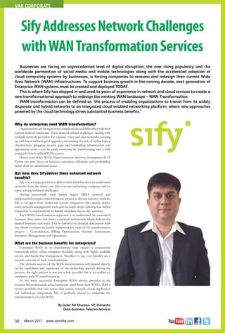 30 March 2017 www.varindia.com
Businesses are facing an unprecedented level of digital disruption; the ever rising popularity and the
worldwide permeation of social media and mobile technologies along with the accelerated adoption of
cloud computing systems by businesses, is forcing companies to reassess and redesign their current Wide
Area Network (WAN) infrastructures. To support business growth in the coming decade, next generation of
Enterprise WAN systems must be created and deployed TODAY.
This is where Sify has stepped in and used its years of experience in network and cloud services to create a
new transformational approach to redesign the existing WAN landscape – WAN Transformation.
WAN transformation can be defined as ‘the process of enabling organizations to transit from its widely
disparate and hybrid networks to an integrated cloud enabled networking platform, where new approaches
powered by the cloud technology drives substantial business benefits.’
SifyAddressesNetworkChallenges
withWANTransformationServices
Why do enterprises need WAN transformation?
Organizationsarefacingseveralcomplicationsanddifficultieswiththeir
current network landscape. These network related challenges- dealing with
multiple network providers for separate voice and data networks, keeping
up with latest technological upgrades, minimizing the risk of technological
obsolescence, plugging security gaps and controlling infrastructure and
operational costs – can be easily overcome by transforming into a fully
managed cloud-enabled WAN system.
Hence with Sify’s WAN Transformation Services, Enterprises & IT
Teams can now focus on business outcomes, efficiency and profitability,
rather than on operational issues.
But how does Sifydeliver these enhanced network
benefits?
Sify is in a unique position to deliver these benefits, since we understand
networks from the inside-out. Sify is a core-technology company and we
enjoy solving technical challenges.
Having successfully built India’s largest MPLS network and
implemented complex transformation project in diverse industry verticals,
Sify is set apart from traditional system integrators who mainly deploy
some network management tools and are body-shops offering low-skilled
manpower to organizations to handle mundane day-to-day activities.
Sify’s WAN transformation approach is to understand the customer’s
business, then assess and derive a network architecture which delivers the
desired business outcomes. This is followed by detailed discussions with
our clients to ensure we jointly implement key steps of the transformative
process – Consolidation, Billing Optimization, Security Assessment,
Inventory Management and Operations.
What are the business benefits for enterprises?
Enterprise WAN in its transformed state creates a connectivity
framework which offers complete flexibility along with highly available
service and hassle free management. Needless to say, cost benefits are a
natural outcome of such transformation.
The ultimate success of the WAN transformation will depend directly
on the capabilities and experience of the technology partner driving the
process; the right partner is not just a link provider but is an enabler of
enterprise-wide IT transformation.
As the most successful Enterprise WAN service provider in the
country, Sifyunderstands what businesses need from their WANs. With a
service portfolio that cuts across data center, network, cloud, application
and technology integration, Sify is perfectly placed to undertake the
transformation of your WAN.
By Indar Pal Khurana- VP, Domestic
Data Business- Telecom Services
VAR CORPORATE
 