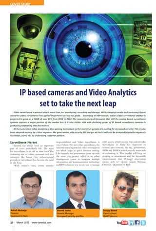 34 March 2017 www.varindia.com
Ashish Mutneja
Director
Quantum Hi Tech
Sharad Yadav
General Manager
Honeywell Security and Fire
Sanjay Biswal
Country Head
QNAP Systems
Surveillance Market
Security has always been an important
part of every individual’s life. The need
for surveillance is as old as time itself.The
increasing rate of crime, terrorism and also
initiatives like Smart City, infrastructural
growth etc surveillance has become the need
of the hour.
“With smarter cities, comes smarter
responsibilities and Video surveillance is
one of them. Not just video surveillance, the
industry is moving towards video investigation
too which helps in quick decision making.
Like recently the government came up with
the smart city project which is an urban
development vision to integrate multiple
information and communication technology
and IOT solutions in a secure way to manage
city's assets, which proves that undoubtedly,
Surveillance in India has improved its
venture into verticals, like the, government,
SMBs and SOHOs which played a major role
in enhancing it. This market will keep on
growing as associations and the favourable
circumstances that IP-based observation
carries with it,” opines Ashish Mutneja,
Director - Quantum Hi Tech
IP based cameras andVideo Analytics
set to take the next leap
Video surveillance in present day is more than just monitoring, recording and storage. With changing society and increasing threat
scenarios video surveillance has gained importance across the globe. According to 6Wresearch, India’s video surveillance market is
projected to grow at a CAGR of over 13% from 2016 to 2022. The research also puts forwards that still the analog based surveillance
systems capture a major portion of the market but it is also visible that with declining prices of IP based surveillance cameras is
gradually penetrating into the market.
At the same time Video analytics is also gaining momentum in the market as people are looking for increased security. This is now
been adopted majorly by critical segments like government, city security, Oil and gas etc but it will also be accepted by smaller segments
like Retail, SOHO etc. to understand customer pattern.
COVER STORY
 