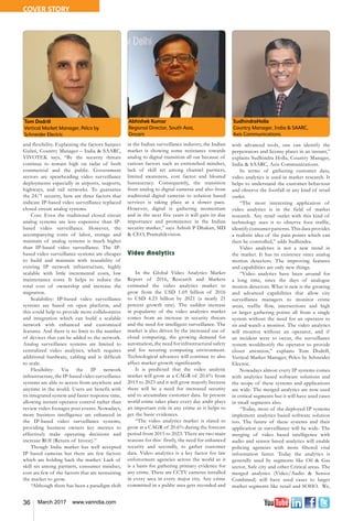 36 March 2017 www.varindia.com
and flexibility. Explaining the factors Sanjeev
Gulati, Country Manager – India & SAARC,
VIVOTEK says, “By the security threats
continue to remain high on radar of both
commercial and the public. Government
sectors are spearheading video surveillance
deployments especially in airports, seaports,
highways, and rail networks. To guarantee
the 24/7 security, here are three factors that
indicate IP-based video surveillance replaced
closed circuit analog systems.
Cost: Even the traditional closed circuit
analog systems are less expensive than IP-
based video surveillance. However, the
accompanying costs of labor, storage and
maintain of analog systems is much higher
than IP-based video surveillance. The IP-
based video surveillance systems are cheaper
to build and maintain with reusability of
existing IP network infrastructure, highly
scalable with little incremental costs, low
maintenance costs. It helps to reduce the
total cost of ownership and increase the
migration.
Scalability: IP-based video surveillance
systems are based on open platform, and
this could help to provide more collaborative
and integration which can build a scalable
network with enhanced and customized
features. And there is no limit to the number
of devices that can be added to the network.
Analog surveillance systems are limited to
centralized video analytics, which requires
additional hardware, cabling and is difficult
to scale.
Flexibility: Via the IP network
infrastructure, the IP-based video surveillance
systems are able to access from anywhere and
anytime in the world. Users are benefit with
its integrated system and faster response time,
allowing instant operator control rather than
review video footages post events. Nowadays,
more business intelligence are enhanced in
the IP-based video surveillance systems,
providing business owners key metrics to
effectively make operating decisions and
increase ROI (Return of Invest).”
Though India market has well accepted
IP based cameras but there are few factors
which are holding back the market. Lack of
skill set among partners, consumer mindset,
cost are few of the factors that are restraining
the market to grow.
“Although there has been a paradigm shift
Abhishek Kumar
Regional Director, South Asia,
Oncam
SudhindraHolla
Country Manager, India & SAARC,
Axis Communications
Tom Dodrill
Vertical Market Manager, Pelco by
Schneider Electric
in the Indian surveillance industry, the Indian
market is showing some resistance towards
analog to digital transition all out because of
various factors such as entrenched mindset,
lack of skill set among channel partners,
limited awareness, cost factor and bloated
bureaucracy. Consequently, the transition
from analog to digital cameras and also from
traditional digital cameras to solution based
services is taking place at a slower pace.
However, digital is gathering momentum
and in the next five years it will gain its due
importance and prominence in the Indian
security market,” says Ashish P Dhakan, MD
& CEO, Pramahikvision.
Video Analytics
In the Global Video Analytics Market
Report of 2016, Research and Markets
estimated the video analytics market to
grow from the USD 1.69 billion of 2016
to USD 4.23 billion by 2021 (a nearly 21
percent growth rate). The sudden increase
in popularity of the video analytics market
comes from an increase in security threats
and the need for intelligent surveillance. The
market is also driven by the increased use of
cloud computing, the growing demand for
automation, the need for infrastructural safety
and for securing computing environment.
Technological advances will continue to also
affect market growth significantly.
It is predicted that the video analytic
market will grow at a CAGR of 20.6% from
2015 to 2023 and it will grow majorly because
there will be a need for increased security
and to accumulate customer data. In present
world crime takes place every day andit plays
an important role in any crime as it helps to
get the basic evidences.
“The video analytics market is slated to
grow at a CAGR of 20.6% during the forecast
period from 2015 to 2023. There are two main
reasons for this- firstly, the need for enhanced
security and secondly, to gather customer
data. Video analytics is a key factor for law
enforcement agencies across the world as it
is a basis for gathering primary evidence for
any crime. There are CCTV cameras installed
in every area in every major city. Any crime
committed in a public area gets recorded and
with advanced tools, one can identify the
perpetrators and license plates in an instant,”
explains Sudhindra Holla, Country Manager,
India & SAARC, Axis Communications.
In terms of gathering customer data,
video analytics is used in market research. It
helps to understand the customer behaviour
and observe the footfall in any kind of retail
outlet.
“The most interesting application of
video analytics is in the field of market
research. Any retail outlet with this kind of
technology uses it to observe foot traffic,
identify consumer patterns. This data provides
a realistic idea of the pain points which can
then be controlled,” adds Sudhindra.
Video analytics is not a new trend in
the market. It has its existence since analog
motion detectors. The improving features
and capabilities are only new things.
“Video analytics have been around for
a long time, since the days of analogue
motion detectors. What is new is the growing
and advanced capabilities that allow city
surveillance managers to monitor crime
areas, traffic flow, intersections and high
or larger gathering points all from a single
system without the need for an operator to
sit and watch a monitor. The video analytics
will monitor without an operator, and if
an incident were to occur, the surveillance
system wouldnotify the operator to provide
closer attention,” explains Tom Dodrill,
Vertical Market Manager, Pelco by Schneider
Electric.
Nowadays almost every IP systems comes
with analytics based software solutions and
the scope of these systems and applications
are wide. The merged analytics are now used
in critical segments but it will have used cases
in small segments also.
“Today, most of the deployed IP systems
implement analytics based software solution
too. The future of these systems and their
application in surveillance will be wide. The
merging of video based intelligence with
audio and sensor based analytics will enable
policing agencies with more filtered vital
information faster. Today the analytics is
generally used by segments like Oil & Gas
sector, Safe city and other Critical areas. The
merged analytics (Video/Audio & Sensor
Combined) will have used cases to larger
market segments like retail and SOHO. We,
COVER STORY
 