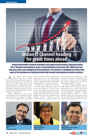 40 March 2017 www.varindia.com
Manoj Kanodia
CEO
Inspira Enterprise
Nilesh Kuvadia
Managing Director
ITCG Solutions
Kartik Shah
Managing Director and CEO
Bitscape Infotech
As per Indian Brand Equity
Foundation’s report on IT/ ITeS
Industry, the sector is expected to triple its
current annual revenue to reach US$ 350
billion by FY 2025. India’s IT sector has
been instrumental in putting India on the
global map. It is also true that the pace of
technological change and growth will not
slow down but will only grow with every new
developments taking place.
Taking cognizance of this current
market growth are the distribution houses
and SI businesses, for whom this spells a
lot of growth opportunities and market
scope for expansion. “We see good growth
opportunities in the IT and Mobility space
and therefore do not see any major challenges
as such,” confirms Atul Mehta, Chairman &
Managing Director - Compuage Infocom.
Similarly for companies like M.Tech,
the current market offers great scope for
growth and expansion. “M.Tech’s vision
is to be the preferred, best-of-breed cyber
security and network performance solutions
provider. We select partners with market-
leading vendors who are established in their
respective domains. Together, we cover
a broad spectrum of today's security and
network performance requirements - from
firewalls, web security, intrusion prevention
and security analytics to cloud networking
and network virtualization,” says Bhavin
Bhatt, Regional Director – M.Tech.
A report by Gartner predicts that the
public cloud services market in India is
projected to reach to a total of $2.1 billion
by 2018. This presents a huge opportunity in
this growing market. According to Manish
Tandon, Managing Director – Questa
Software Systems, 2017 is going to be a cloud
year and major cloud vendors like Oracle and
Microsoft are talking only about the cloud
Indian IT Channel heading
for great times ahead
Armed with growth oriented strategies and aggressive business expansion plans,
the IT Channel ecosystem is up for a new beginning in the year 2017. While the last
few years have seen sluggish and flat business, the market is changing for better with
most of the businesses clocking double digit growth and winning lucrative projects.
VAR SPECIAL
 
