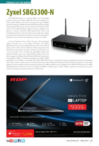 47www.varindia.com March 2017
Zyxel SBG3300-NThe SBG3300-N Series is a wireless VDSL router and Gigabit
Ethernet gateway. The ZyXEL SBG3300-N has been designed as a
business-grade VDSL2 service gateway with speeds of up to 100Mbps
downstream and up to 50Mbps upstream (PTM mode). With the Gigabit
Ethernet uplink (WAN port), it can be connected to Ethernet or Fibre
network via its Gigabit Ethernet uplink to become a Gigabit access
gateway. It features multi-WAN (DSL/Ethernet/3G) fail-over and
load balancing functions only previously found on high-end, complex
network devices; this guarantees the Internet connection and minimises
downtime, so that customers and employees can always stay online.
In case the Internet access is down, the device will automatically
redirect all traffic over to the backup connections. The ZyXEL
SBG3300-N features a 4-port Gigabit Ethernet switch with an 802.11n
wireless AP for wireless devices. With the ZyXEL management GUI,
administrators can maintain the office networks easily for office users
to log in remotely. It has one DSL port and Gigabit Ethernet for
super-fast Internet access over analog (POTS) telephone lines. The
Device supports both Packet Transfer Mode (PTM) and Asynchronous
Transfer Mode (ATM). It is backward compatible with ADSL, ADSL2
and ADSL2+ in case VDSL is not available. The ZyXEL SBG3300-N features a Stateful Packet Inspection (SPI) Firewall and Content Filtering.
These help to prevent attacks and save customers from security threats. Web Site Filtering and Content Filtering are based on a large online
database to prevent employees from accessing specific Web sites. SMB and SOHO users can implement their Web/FTP/Mail servers in a DMZ
(Demilitarised Zone) while the IT staff can configure the DMZ to Ethernet ports (4 LAN, 1WAN) to guarantee smooth access for guests
without worrying about network intrusion to the office LAN.
1
Taxes and handling charges are extra.Intel, Intel Atom, the Intel logo and the Intel Inside logo are trademarks of Intel Corporation in the U.S. and/or other countries.
Windows is a registered trademark of Microsoft Corporation in the United States and other countries.
Sales & Support: 040 - 4816 1111 buy now @ www.rdp.online
LAPTOP14.1”
India’s First
/-
Intel Inside®
. Amazing Experiences Outside.
Upto 1.84GHz PROCESSOR
Intel®
Quad Core 8.5 Hours 1 Year
BATTERY BACKUP WARRANTY
14.1” HD
DISPLAY SCREEN
PRODUCT OF THE MONTH
 