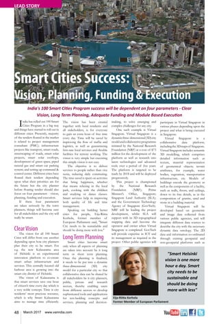 48 March 2017 www.varindia.com
LEAD STORY
Smart Cities Success:
Vision, Planning, Funding & Execution
India's 100 Smart Cities Program success will be dependent on four parameters - Clear
Vision, Long Term Planning, Adequate Funding and Module Based Execution
Eija-Riitta Korhola
Former Member of European Parliament
"Smart Helsinki
vision is one more
hour a day. Smart
city needs to be
sustainable and
should be doing
more with less"
India has rolled out 100 Smart
Cities Program in a big way
and things have started to roll out in
different cities. Presently, majority
of the tenders floated in the market
is related to project management
consultant (PMC); infrastructure
projects like transport, smart roads,
streetscaping of roads, smart solar
projects, smart solar rooftops,
development of green space, piped
natural gas and smart car parking
system; and setting up command &
control centre. Different cities have
floated their tenders depending
upon what their priorities are for
the future but the city planner
before floating tender should also
focus on four parameters - vision,
planning, funding and execution.
If these four parameters
are taken seriously by the town
planners, things will become easy
for all stakeholders and the city will
really be smart.
ClearVision
The vision for all 100 Smart
Cities will differ from one another
depending upon how city planners
plan their city to be smart. For
e.g. the new Kalasatama area
of Helsinki is an experimental
innovation platform to co-create
smart urban infrastructure and
services. This centrally located old
harbour area is growing into the
smart city district of Helsinki.
The vision of Kalasatama is
that smart services save one hour
of citizen’s time every day which is
a very noble concept. Time is city
residents’ most precious resource,
which is why Smart Kalasatama
aims to manage time efficiently.
The vision has been created
together with local residents and
all stakeholders, is for everyone
to gain an extra hour of free time
every day. Time will be saved by
improving the flow of traffic and
logistics, as well as guaranteeing
first-rate local services and flexible
facilities for remote working. The
vision is very simple but executing
this simple vision is not easy.
The objective is to deliver
services to people rather than vice
versa, reducing daily commuting.
The time saved is spent on activities
that bring happiness, whether
that means relaxing in the local
park, cooking with the children
and studying or dance classes.
Smart services help in improving
both quality of life and time
management.
Speaking on building better
cities for people, Eija-Riitta
Korhola, former member of
European Parliament said, "Smart
City needs to be sustainable and
should be doing more with less."
LongTerm Planning
Smart cities become smart
only when all aspects of planning
are taken into account be it long
term or short term planning.
Once the planning is finalised,
it needs to be put into a dynamic
three-dimensional (3D) city
model for a particular city so that
collaborative data can be shared by
all stakeholders be it city planners,
public, private and research
sectors, thereby enabling users
from different sectors to develop
sophisticated tools and applications
for test-bedding concepts and
services, planning and decision-
making, to solve emerging and
complex challenges for any city.
One such example is Virtual
Singapore. Virtual Singapore is a
dynamicthree-dimensional(3D)city
modelandcollaborativeprogramme
initiated by the National Research
Foundation (NRF) at a cost of $73
million for the development of the
platform as well as research into
latest technologies and advanced
tools over a period of five years.
The platform is targeted to be
ready by 2018 and will be deployed
progressively.
This project is championed
by the National Research
Foundation (NRF); Prime
Minister’s Office, Singapore;
Singapore Land Authority (SLA);
and the Government Technology
Agency of Singapore (GovTech).
NRF will be leading the project
development, whilst SLA will
support with its 3D topographical
mapping data and become the
operator and owner when Virtual
Singapore is completed. GovTech
will provide expertise in ICT and
its management as required in the
project. Other public agencies will
participate in Virtual Singapore in
various phases depending upon the
project and what is being executed
in Singapore.
Virtual Singapore is a
collaborative data platform,
includingthe3Dmapsof Singapore.
Virtual Singapore includes semantic
3D modelling, which comprises
detailed information such as
texture, material representation
of geometrical objects; terrain
attributes, for example, water
bodies, vegetation, transportation
infrastructure, etc. Models of
buildings encode the geometry as
well as the components of a facility,
such as walls, floors, and ceilings,
down to its fine details, as in the
composition of granite, sand and
stone in a building material.
Virtual Singapore will be
developed based on geometric
and image data collected from
various public agencies, and will
integrate different data sources to
describe the city with the necessary
dynamic data ontology. The 2D
data and information co-ordinated
through existing geospatial and
non-geospatial platforms such as
 