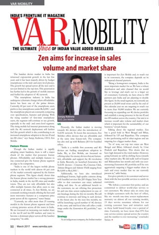 50 March 2017 www.varindia.com
VAR MOBILITY
Zen aims for increase in sales
volume and market share
4G
Presently, the Indian market is moving
towards 4G devices after the introduction of
VoLTE network. To boost this movement, Zen
Mobiles offers devices that are affordable and
at the same time feature-rich. The company
has also tied up with Reliance JIO for bundled
offers.
“India is a mobile first economy and 4G
devices are fuelling smartphone adoption in
India. We, at Zen Mobile, are focussed on
offeringvalue-for-moneydevicesthatarefeature-
rich, affordable and support the 4G revolution
in India. Recently, we launched Zeneration 4G
VoLTE devices – Cinemax 4G, Cinemax Click,
Admire Dragon and Admire Thrill ranging from
Rs.4,000 to Rs.6,500/-.
Additionally, we have also introduced
multilingual feature, high-quality cameras along
with bundled services like JIO Happy New Year
offer so that customers can enjoy unlimited
calling and data. As an additional benefit to
the customers, we are offering free protection
kit and one-time screen replacement in case of
any breakage during the first six months. We will
continue to innovate and bring in such devices
in the future also. In the next few months, we
will be launching a good number of 4G devices
at the entry and mid level that will offer a wide
range under the Zeneration 4G portfolio,” says
Sanjay.
Strategy
Asanindigenouscompany,theIndianmarket
The handset device market in India has
witnessed exponential growth in the last few
years and it has been majorly driven by budget
smartphones or the mid- and entry-level phones.
The growth has spread across all the tiers and is
not just limited to the top tiers. This penetration
has further led to the growth of mobile internet
and fuelled the adoption of 4G network.
“The smartphone industry in India has
undergone a dramatic change where affordability
factor has been one of the prime drivers.
Currently, 60 per cent of the smartphone users
prefer to buy smartphones under Rs.8,000/-, and
the smartphone players are constantly competing
over specifications, features and pricing. With
the rising number of first-time smartphone
users, the segment will continue to see growth,
especially in the mid- and entry-level segment.
The rising mobile-led internet penetration along
with the 4G network deployment will further
fuel this growth which is also contributing to an
increased smartphone adoption in the tier-II and
tier-III cities,” says Sanjay Kalirona, CEO, Zen
Mobile.
Feature Phones
Though the Indian market is rapidly
adopting smart handsets, there is still a major
chunk of the market that possesses feature
phones. Affordability and multiple features to
stay connected give the feature phone segment
an edge to be competitive.
“India is one of the largest mobile phone
markets in the world with almost 60 per cent
of the market currently captured by the feature
phone segment. This figure clearly shows that
the feature phone market has a strong presence
in India, mainly in the tier-III cities and smaller
towns. They are not only affordable but also
offer multiple features that allow users to stay
connected at all times. At Zen Mobile, we are
constantly working towards offering the best and
most innovative features at a competent price
point across all the segments,” states Sanjay.
“Currently, we offer more than 25 running
models in the feature phone segment and have
a strong presence across all the states in India.
We are focussed on increasing our market share
in the tier-II and tier-III markets and want to
become a dominant player across all the handset
categories,” he adds.
is important for Zen Mobile and, to reach out
to its customers, the company depends on its
widespread channel partners.
“Being a homegrown company, India is the
most important market for us. We have a robust
distribution and sales channel that we would
like to leverage and reach out to a larger set
of consumers. Currently, we have close-to 400
partners pan India and are planning to double
this figure. In the retail segment, we currently are
present at 20,000 retail stores and by the end of
this calendar year we are targeting to reach out
to more than 30,000 retailers. We are currently
focussing on expanding our 4G device portfolio
and establish a strong presence in the tier-II and
tier-III markets across the country. Our aim is to
increase overall sales volume and market share
which is important for the sustainability of our
business,” reveals Sanjay.
Talking about the regional market, Zen
has a good hold in West Bengal and Bihar,
followed by UP and Rajasthan. The company
is also performing well in other regions and are
targeting for a bigger market share.
“As of now, our top two states are West
Bengal and Bihar, followed closely by Uttar
Pradesh and Rajasthan. This shows that we
have high demand in the rural market. However,
going forward, we will be shifting focus towards
other markets also. We did really well in Gujarat
and Maharashtra last month and with our ever-
increasing Zeneration 4G portfolio we’ll be very
aggressively targeting a bigger market share in
each and every market that we are currently
present in,” adds Sanjay.
Zen gives priority to its customers and serves
them with the best possible services to satisfy its
customers.
“We follow a customer-first policy and are
committed to deliver world-class service to
our customers. We always take an extra step
to delight customers with the best of offers,
like six- month one-time screen replacement
warranty on almost all our running models,
15 days service assurance scheme for our
existing customer base and initiatives such
as these build brand loyalty over a period of
time. Currently, we have more than 870 Zen
care service centres spread across the country
and the number is ever increasing,” concludes
Sanjay. n
Sanjay Kalirona
CEO, Zen Mobile
 