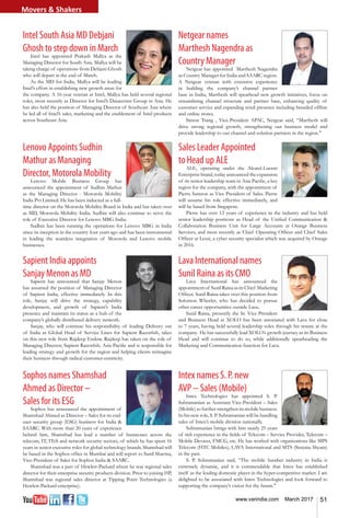 51www.varindia.com March 2017
Intel South Asia MD Debjani
Ghosh to step down in March
Intel has appointed Prakash Mallya as the
Managing Director for South Asia. Mallya will be
taking charge of operations from Debjani Ghosh
who will depart at the end of March.
As the MD for India, Mallya will be leading
Intel’s effort in establishing new growth areas for
the company. A 16-year veteran at Intel, Mallya has held several regional
roles, most recently as Director for Intel’s Datacenter Group in Asia. He
has also held the position of Managing Director of Southeast Asia where
he led all of Intel’s sales, marketing and the enablement of Intel products
across Southeast Asia.
Sapient India appoints
Sanjay Menon as MD
Sapient has announced that Sanjay Menon
has assumed the position of Managing Director
of Sapient India, effective immediately. In this
role, Sanjay will drive the strategy, capability
development, and growth of Sapient’s India
presence and maintain its status as a hub of the
company’s globally distributed delivery network.
Sanjay, who will continue his responsibility of leading Delivery out
of India as Global Head of Service Lines for Sapient Razorfish, takes
on this new role from Rajdeep Endow. Rajdeep has taken on the role of
Managing Director, Sapient Razorfish, Asia-Pacific and is responsible for
leading strategy and growth for the region and helping clients reimagine
their business through radical customer-centricity.
Lenovo Appoints Sudhin
Mathur as Managing
Director, Motorola Mobility
Lenovo Mobile Business Group has
announced the appointment of Sudhin Mathur
as the Managing Director - Motorola Mobility
India Pvt Limited. He has been inducted as a full-
time director on the Motorola Mobility Board in India and has taken over
as MD, Motorola Mobility India. Sudhin will also continue to serve the
role of Executive Director for Lenovo MBG India.
Sudhin has been running the operations for Lenovo MBG in India
since its inception in the country four years ago and has been instrumental
in leading the seamless integration of Motorola and Lenovo mobile
businesses.
Netgear names
Marthesh Nagendra as
Country Manager
Netgear has appointed Marthesh Nagendra
as Country Manager for India and SAARC region.
A Netgear veteran with extensive experience
in building the company’s channel partner
base in India, Marthesh will spearhead new growth initiatives, focus on
streamlining channel structure and partner base, enhancing quality of
customer service and expanding retail presence including branded offline
and online stores.
Simon Tsang , Vice-President APAC, Netgear said, “Marthesh will
drive strong regional growth, strengthening our business model and
provide leadership to our channel and solution partners in the region."
Lava International names
Sunil Raina as its CMO
Lava International has announced the
appointmentof SunilRainaasitsChief Marketing
Officer. Sunil Raina takes over this position from
Solomon Wheeler, who has decided to pursue
other career opportunities outside Lava.
Sunil Raina, presently the Sr. Vice President
and Business Head at XOLO has been associated with Lava for close
to 7 years, having held several leadership roles through his tenure at the
company. He has successfully lead XOLO’s growth journey as its Business
Head and will continue to do so, while additionally spearheading the
Marketing and Communication function for Lava.
Sales Leader Appointed
to Head up ALE
ALE, operating under the Alcatel-Lucent
Enterprise brand, today announced the expansion
of its senior leadership team in Asia Pacific, a key
region for the company, with the appointment of
Pierre Samson as Vice President of Sales. Pierre
will assume his role effective immediately, and
will be based from Singapore.
Pierre has over 12 years of experience in the industry and has held
senior leadership positions as Head of the Unified Communication &
Collaboration Business Unit for Large Accounts at Orange Business
Services, and most recently as Chief Operating Officer and Chief Sales
Officer at Lexsi, a cyber security specialist which was acquired by Orange
in 2016.
Intex names S. P. new
AVP – Sales (Mobile)
Intex Technologies has appointed S. P.
Subramanian as Assistant Vice-President – Sales
(Mobile) to further strengthen its mobile business.
In his new role, S. P. Subramanian will be handling
sales of Intex’s mobile division nationally.
Subramanian brings with him nearly 25 years
of rich experience in the fields of Telecom – Service Provider, Telecom –
Mobile Devices, FMCG, etc. He has worked with organizations like MPS
Telecom (HTC Mobiles), LAVA International and MTS (Sistema Shyam)
in the past.
S. P. Subramanian said, “The mobile handset industry in India is
extremely dynamic, and it is commendable that Intex has established
itself as the leading domestic player in the hyper-competitive market. I am
delighted to be associated with Intex Technologies and look forward to
supporting the company’s vision for the future."
Sophos names Shamshad
Ahmed as Director –
Sales for its ESG
Sophos has announced the appointment of
Shamshad Ahmed as Director – Sales for its end-
user security group (ESG) business for India &
SAARC. With more than 20 years of experience
behind him, Shamshad has lead a number of businesses across the
telecom, IT, ITeS and network security sectors, of which he has spent 16
years in senior executive roles for global technology brands. Shamshad will
be based in the Sophos office in Mumbai and will report to Sunil Sharma,
Vice-President of Sales for Sophos India & SAARC.
Shamshad was a part of Hewlett-Packard where he was regional sales
director for their enterprise security products division. Prior to joining HP,
Shamshad was regional sales director at Tipping Point Technologies (a
Hewlett-Packard enterprise).
Movers & Shakers
 