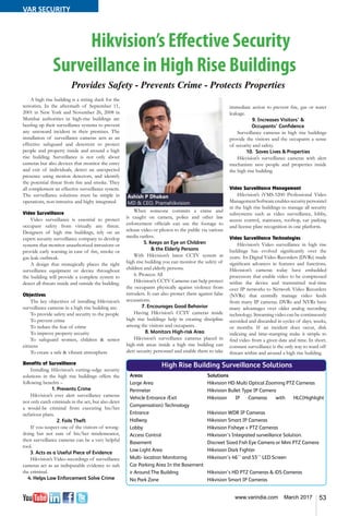 53www.varindia.com March 2017
A high rise building is a sitting duck for the
terrorists. In the aftermath of September 11,
2001 in New York and November 26, 2008 in
Mumbai authorities in high-rise buildings are
beefing up their surveillance systems to prevent
any untoward incident in their premises. The
installation of surveillance cameras acts as an
effective safeguard and deterrent to protect
people and property inside and around a high
rise building. Surveillance is not only about
cameras but also devices that monitor the entry
and exit of individuals, detect an unexpected
presence using motion detectors, and identify
the potential threat from fire and smoke. They
all complement an effective surveillance system.
The surveillance solutions must be simple in
operations, non-intrusive and highy integrated.
Video Surveillance
Video surveillance is essential to protect
occupant safety from virtually any threat.
Designers of high rise buildings, rely on an
expert security surveillance company to develop
systems that monitor unauthorized intrusions or
provide early warning in case of fire, smoke or
gas leak outbreak.
A design that strategically places the right
surveillance equipment or device throughout
the building will provide a complete system to
detect all threats inside and outside the building.
Objectives
The key objectives of installing Hikvision’s
surveillance cameras in a high rise building are:
To provide safety and security to the people
To prevent crime
To reduce the fear of crime
To improve property security
To safeguard women, children & senior
citizens
To create a safe & vibrant atmosphere 	
Benefits of Surveillance
Installing Hikvision’s cutting–edge security
solutions in the high rise buildings offers the
following benefits –
1. Prevents Crime
Hikvision’s ever alert surveillance cameras
not only catch criminals in the act, but also deter
a would-be criminal from executing his/her
nefarious plans.
2. Foils Theft
If you suspect one of the visitors of wrong-
doing but not sure of his/her misdemeanor,
then surveillance cameras can be a very helpful
tool.
3. Acts as a Useful Piece of Evidence
Hikvision’s Video recordings of surveillance
cameras act as an indisputable evidence to nab
the criminal.
4. Helps Law Enforcement Solve Crime
High Rise Building Surveillance Solutions
Areas	 Solutions
Large Area	 Hikvision HD Multi Optical Zooming PTZ Cameras
Perimeter	 Hikvision Bullet Type IP Camera
Vehicle Entrance /Exit	 Hikvision IP Cameras with HLC(Highlight
Compensation) Technology
Entrance	 Hikvision WDR IP Cameras
Hallway	 Hikvision Smart IP Cameras
Lobby	 Hikvision Fisheye + PTZ Cameras
Access Control	 Hikvision’s Integrated surveillance Solution.
Basement	 Discreet Sized Fish Eye Camera or Mini PTZ Camera
Low Light Area	 Hikvision Dark Fighter
Multi- location Monitoring	 Hikviison’s 46’’ and 55’’ LED Screen
Car Parking Area In the Basement
ir Around The Building	 Hikvision’s HD PTZ Cameras & iDS Cameras
No Park Zone	 Hikvision Smart IP Cameras
immediate action to prevent fire, gas or water
leakage.
9. Increases Visitors’ &
Occupants’ Confidence
Surveillance cameras in high rise buildings
provide the visitors and the occupants a sense
of security and safety.
10. Saves Lives & Properties
Hikvision’s surveillance cameras with alert
mechanism save people and properties inside
the high rise building. 			
			
Video Surveillance Management
Hikvision’s iVMS-5200 Professional Video
ManagementSoftwareenablessecuritypersonnel
in the high rise buildings to manage all security
subsystems such as video surveillance, lobby,
access control, staircases, rooftop, car parking
and license plate recognition in one platform.
Video Surveillance Technologies
Hikvision’s Video surveillance in high rise
buildings has evolved significantly over the
years. Its Digital Video Recorders (DVRs) made
significant advances in features and functions.
Hikvision’s cameras today have embedded
processors that enable video to be compressed
within the device and transmitted real-time
over IP networks to Network Video Recorders
(NVRs) that centrally manage video feeds
from many IP cameras. DVRs and NVRs have
many advantages over older analog recording
technology. Streaming video can be continuously
recorded and discarded in cycles of days, weeks,
or months. If an incident does occur, disk
indexing and time-stamping make it simple to
find video from a given date and time. In short,
constant surveillance is the only way to ward off
threats within and around a high rise building.
When someone commits a crime and
is caught on camera, police and other law
enforcement officials can use the footage to
release video or photos to the public via various
media outlets. 				
5. Keeps an Eye on Children
& the Elderly Persons
With Hikvision’s latest CCTV system at
high rise building you can monitor the safety of
children and elderly persons.
6. Protects All
Hikvision’s CCTV Cameras can help protect
the occupants physically against violence from
intruders. It can also protect them against false
accusations.
7. Encourages Good Behavior
Having Hikvision’s CCTV cameras inside
high rise buildings help in creating discipline
among the visitors and occupants.
8. Monitors High-risk Area
Hikvision’s surveillance cameras placed in
high-risk areas inside a high rise building can
alert security personnel and enable them to take
Ashish P Dhakan
MD & CEO, Pramahikvision
Hikvision’s Effective Security
Surveillance in High Rise Buildings
Provides Safety - Prevents Crime - Protects Properties
VAR SECURITY
 