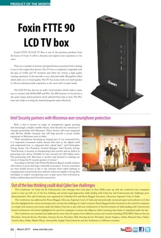 54 March 2017 www.varindia.com
Foxin FTTE 90
LCDTV box
Foxin’s FTTE 90 LCD TV Box is one of the premium products from
the house of Foxin. It offers a fantastic and superior class experience to the
users.
There are a number of features and specifications associated with it making
it one of the sought after devices. The TV box is completely compatible with
all types of LCDs and TV monitors and offers the viewers a high quality
viewing experience. It also provides a very clear and stable 3D graphics affect
which adds on to it visual quality. The TV box comes with an in-built speaker
to offer an enhanced audio experience to the users and it is quite handy.
The LCD TV box also has an audio visual interface which makes it quite
easy to connect with DVD, PDP and PS2. The PIP function of the device is
also quite unique and its position can be adjusted from time to time. The PLL
tuner also helps in storing the channel programs quite effectively.
Intel Security partners with Micromax over smartphone protection
With a view to protect its range of smartphones against growing
and increasingly complex mobile threats, Intel Security has announced a
strategic partnership with Micromax. These devices will come integrated
with McAfee Mobile Assistant that will help provide a secure mobile
experience to Micromax users in India.
“With smartphones becoming an integral part of our connected lives,
it is important consumers realize threats that exist in the digital world
and understand how to safeguard their valued data,” said Christopher
Young, Senior Vice President, General Manager, Intel Security Group.
“Intel Security is focused on championing cyber security and we believe in
protecting every device. Globally we have secured over 220 million users.
The partnership with Micromax is another step forward in realizing our
vision of being the #1 security partner of choice.”
According to McAfee Labs Threat Predictions Report, mobile malware
will continue to grow and target vulnerable consumers. As more consumers
use their mobile devices in day to day activities from online banking to
managing their connected devices, malware writers are rapidly evolving their
techniques to exploit unsuspecting users to gain access their information,
further underscoring need for robust protection.
Out of the box thinking could deal Cyber law challenges
The Conference on Cyber law & Cybersecurity Law strategies that took place in New Delhi came up with the conclusion that companies
need to come up with out of the box thinking and creative legal approaches while dealing with Cyber law and Cybersecurity law challenges post-
demonetization. The said Conference was organized by Cyberlaws.Net and Pavan Duggal Associates, Advocates, Supreme Court of India.
The Conference was addressed by Pavan Duggal, Advocate, Supreme Court of India and internationally renowned expert and authority on Cyber
law who highlighted the various increasing cyber security law challenges in today’s scenario. Pavan Duggal further focussed on the need for companies
to comply with statutory provisions under the Indian Cyber law as also with new notifications of the Government of India dealing with Cybersecurity
breach notifications. He further highlighted the need for companies to ensure due diligence while exercising their duties as stipulated under the law.
The Conference was attended and addressed by more than 40 experts from different sectors and verticals including ITES, BPO, Telecom Service
Providers, Network Service Providers, Internet Service Providers, Web Hosting Service Providers, Search Engines, Online Payment Sites, Online-
Auction Sites, Online Market Places, Automobile, Supply Chain Solutions and also Embassies of different countries.
PRODUCT OF THE MONTH
 