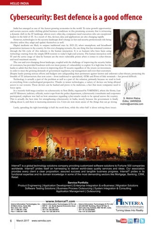 6 March 2017 www.varindia.com
Cybersecurity: Best defence is a good offence
HELLO INDIA
India has emerged as one of the fastest-growing economies in the world. To seize growth opportunities
and sustain success under shifting global business conditions in this promising economy that is witnessing
a dynamic shift in the IT landscape almost every other day, companies need executives who are exceptional
leaders in the field of IT. As a result of this, devices, data and applications are also changing rapidly.
However, technologies in the security landscape don't change as fast and security professionals risk being
obsolete unless they adapt and update themselves as well.
Digital mediums are likely to surpass traditional ones by 2021-22, when smartphone and broadband
penetration increases in the country. In this ever-changing scenario, the one thing that has remained common
through the life cycle of this industry is the human interaction. It is us humans who have been using
technology starting from the simple DOS systems to today's high-end systems. The human interaction with
IT and the active usage of data by humans are the most vulnerable points when it comes to cyber-threats
and need maximum security.
The vast and ever-changing threat landscape, coupled with the challenge of improving the security habits
of customers, has provided fraudsters with ever more points of vulnerability to exploit. It is high time for the
banks to admit that they have to invest in improving their IT security regardless of the return-on-investment,
in order to meet the growing demands of government regulators, top management and even their customers.
Despite banks putting serious efforts and budgets into safeguarding their perimeters against known and unknown cyber-threats, protecting the
breadth of IT infrastructure that now exists – from traditional to specialized, ATMs and Point-of-Sale terminals – has proved difficult.
Technology is actually a part of the problem as well as a part of the solution, primarily because we tend to look
at everything from a technological perspective. Thanks to newer technologies, a variety of devices are being allowed
access to our systems. These devices can be hacked and prove to be malicious, a fact that more companies need to
focus upon.
In a recently-held mega conclave on cybersecurity in New Delhi, organized by VARINDIA, where the Home, Law
and IT Ministers, judiciary officials, senior cops from the police department, cybersecurity consultants and corporates
participated, emphasis was laid on how awareness regarding cyber-attacks needs to be spread across the country.
This is actually the best time for strengthening cybersecurity in India, mostly because the government is finally
talking about it, and there is increasing awareness too. Users are now more aware of the things that can go wrong.
Lastly, spreading the right knowledge is half the work done, while the other half is about solving these issues.
 