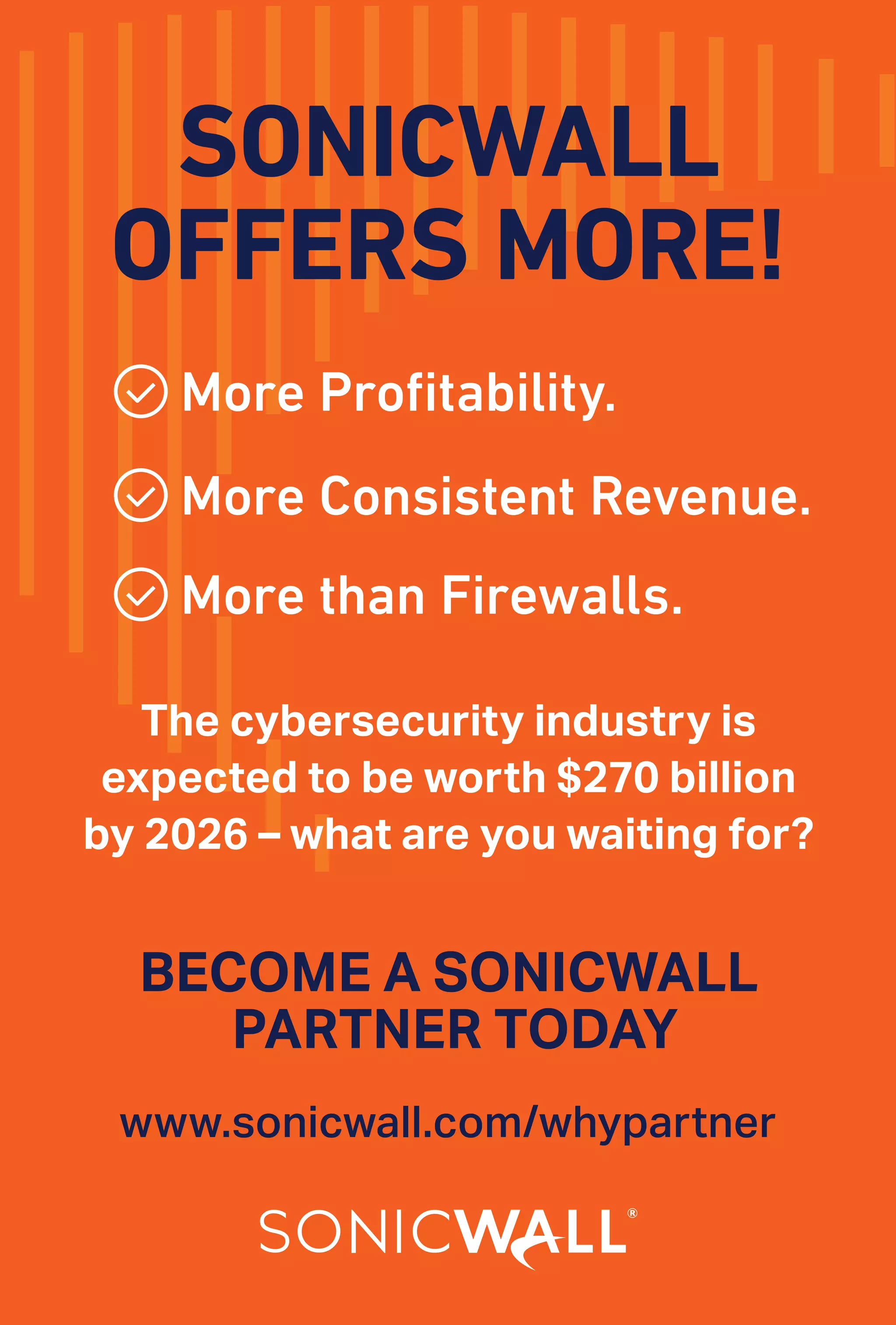 13
www.varindia.com March 2021
BECOME A SONICWALL
PARTNER TODAY
SONICWALL
OFFERS MORE!
More Profitability.
More Consistent Revenue.
More than Firewalls.
The cybersecurity industry is
expected to be worth $270 billion
by 2026 – what are you waiting for?
www.sonicwall.com/whypartner
 