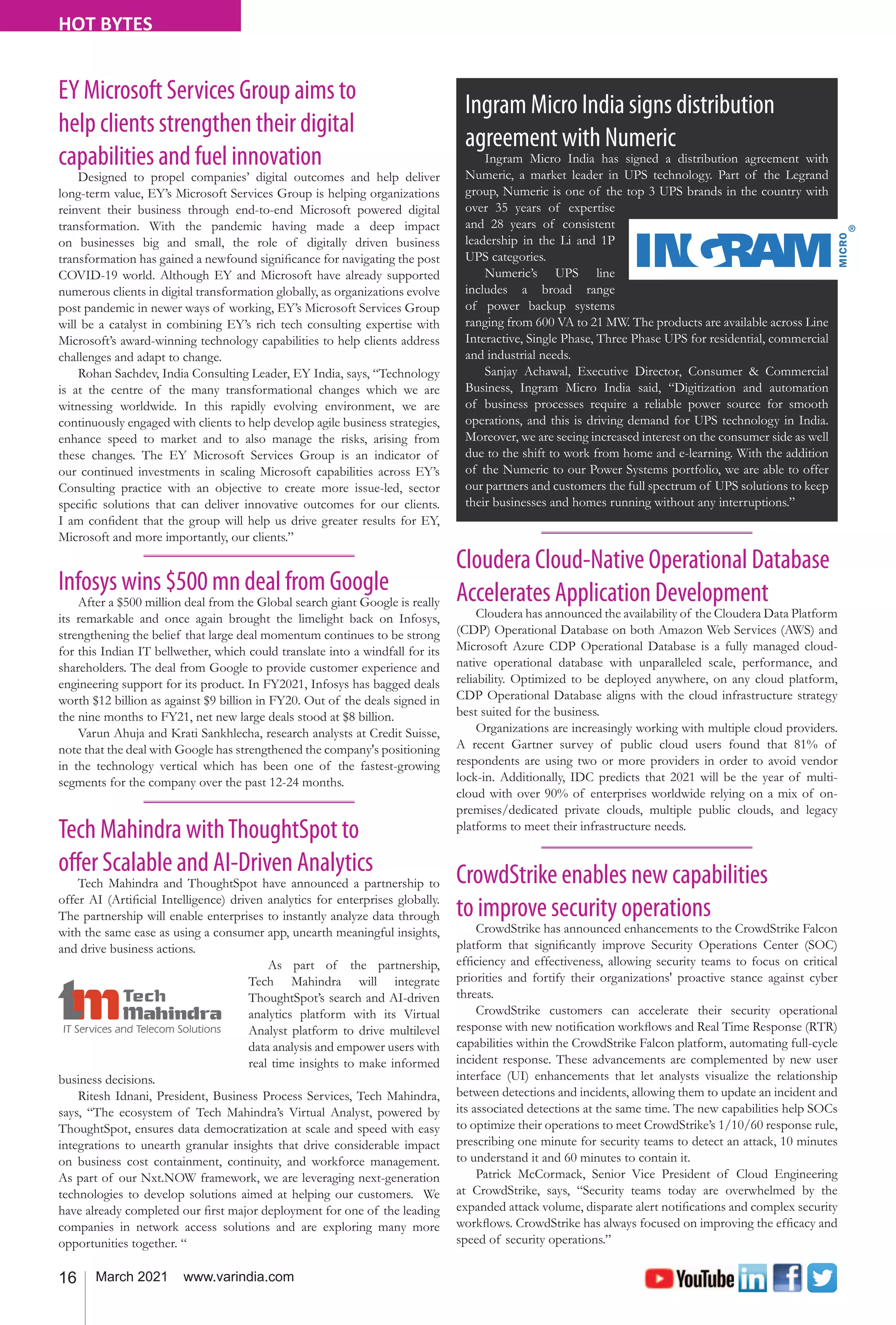 16 March 2021 www.varindia.com
HOT BYTES
Cloudera Cloud-Native Operational Database
Accelerates Application Development
Cloudera has announced the availability of the Cloudera Data Platform
(CDP) Operational Database on both Amazon Web Services (AWS) and
Microsoft Azure CDP Operational Database is a fully managed cloud-
native operational database with unparalleled scale, performance, and
reliability. Optimized to be deployed anywhere, on any cloud platform,
CDP Operational Database aligns with the cloud infrastructure strategy
best suited for the business.
Organizations are increasingly working with multiple cloud providers.
A recent Gartner survey of public cloud users found that 81% of
respondents are using two or more providers in order to avoid vendor
lock-in. Additionally, IDC predicts that 2021 will be the year of multi-
cloud with over 90% of enterprises worldwide relying on a mix of on-
premises/dedicated private clouds, multiple public clouds, and legacy
platforms to meet their infrastructure needs.
Tech Mahindra withThoughtSpot to
offer Scalable and AI-Driven Analytics
Tech Mahindra and ThoughtSpot have announced a partnership to
offer AI (Artificial Intelligence) driven analytics for enterprises globally.
The partnership will enable enterprises to instantly analyze data through
with the same ease as using a consumer app, unearth meaningful insights,
and drive business actions.
As part of the partnership,
Tech Mahindra will integrate
ThoughtSpot’s search and AI-driven
analytics platform with its Virtual
Analyst platform to drive multilevel
data analysis and empower users with
real time insights to make informed
business decisions.
Ritesh Idnani, President, Business Process Services, Tech Mahindra,
says, “The ecosystem of Tech Mahindra’s Virtual Analyst, powered by
ThoughtSpot, ensures data democratization at scale and speed with easy
integrations to unearth granular insights that drive considerable impact
on business cost containment, continuity, and workforce management.
As part of our Nxt.NOW framework, we are leveraging next-generation
technologies to develop solutions aimed at helping our customers. We
have already completed our first major deployment for one of the leading
companies in network access solutions and are exploring many more
opportunities together. “
CrowdStrike enables new capabilities
to improve security operations
CrowdStrike has announced enhancements to the CrowdStrike Falcon
platform that significantly improve Security Operations Center (SOC)
efficiency and effectiveness, allowing security teams to focus on critical
priorities and fortify their organizations' proactive stance against cyber
threats.
CrowdStrike customers can accelerate their security operational
response with new notification workflows and Real Time Response (RTR)
capabilities within the CrowdStrike Falcon platform, automating full-cycle
incident response. These advancements are complemented by new user
interface (UI) enhancements that let analysts visualize the relationship
between detections and incidents, allowing them to update an incident and
its associated detections at the same time. The new capabilities help SOCs
to optimize their operations to meet CrowdStrike’s 1/10/60 response rule,
prescribing one minute for security teams to detect an attack, 10 minutes
to understand it and 60 minutes to contain it.
Patrick McCormack, Senior Vice President of Cloud Engineering
at CrowdStrike, says, “Security teams today are overwhelmed by the
expanded attack volume, disparate alert notifications and complex security
workflows. CrowdStrike has always focused on improving the efficacy and
speed of security operations.”
Ingram Micro India signs distribution
agreement with Numeric
Ingram Micro India has signed a distribution agreement with
Numeric, a market leader in UPS technology. Part of the Legrand
group, Numeric is one of the top 3 UPS brands in the country with
over 35 years of expertise
and 28 years of consistent
leadership in the Li and 1P
UPS categories.
Numeric’s UPS line
includes a broad range
of power backup systems
ranging from 600 VA to 21 MW. The products are available across Line
Interactive, Single Phase, Three Phase UPS for residential, commercial
and industrial needs.
Sanjay Achawal, Executive Director, Consumer & Commercial
Business, Ingram Micro India said, “Digitization and automation
of business processes require a reliable power source for smooth
operations, and this is driving demand for UPS technology in India.
Moreover, we are seeing increased interest on the consumer side as well
due to the shift to work from home and e-learning. With the addition
of the Numeric to our Power Systems portfolio, we are able to offer
our partners and customers the full spectrum of UPS solutions to keep
their businesses and homes running without any interruptions.”
EY Microsoft Services Group aims to
help clients strengthen their digital
capabilities and fuel innovation
Designed to propel companies’ digital outcomes and help deliver
long-term value, EY’s Microsoft Services Group is helping organizations
reinvent their business through end-to-end Microsoft powered digital
transformation. With the pandemic having made a deep impact
on businesses big and small, the role of digitally driven business
transformation has gained a newfound significance for navigating the post
COVID-19 world. Although EY and Microsoft have already supported
numerous clients in digital transformation globally, as organizations evolve
post pandemic in newer ways of working, EY’s Microsoft Services Group
will be a catalyst in combining EY’s rich tech consulting expertise with
Microsoft’s award-winning technology capabilities to help clients address
challenges and adapt to change.
Rohan Sachdev, India Consulting Leader, EY India, says, “Technology
is at the centre of the many transformational changes which we are
witnessing worldwide. In this rapidly evolving environment, we are
continuously engaged with clients to help develop agile business strategies,
enhance speed to market and to also manage the risks, arising from
these changes. The EY Microsoft Services Group is an indicator of
our continued investments in scaling Microsoft capabilities across EY’s
Consulting practice with an objective to create more issue-led, sector
specific solutions that can deliver innovative outcomes for our clients.
I am confident that the group will help us drive greater results for EY,
Microsoft and more importantly, our clients.”
Infosys wins $500 mn deal from Google
After a $500 million deal from the Global search giant Google is really
its remarkable and once again brought the limelight back on Infosys,
strengthening the belief that large deal momentum continues to be strong
for this Indian IT bellwether, which could translate into a windfall for its
shareholders. The deal from Google to provide customer experience and
engineering support for its product. In FY2021, Infosys has bagged deals
worth $12 billion as against $9 billion in FY20. Out of the deals signed in
the nine months to FY21, net new large deals stood at $8 billion.
Varun Ahuja and Krati Sankhlecha, research analysts at Credit Suisse,
note that the deal with Google has strengthened the company's positioning
in the technology vertical which has been one of the fastest-growing
segments for the company over the past 12-24 months.
 