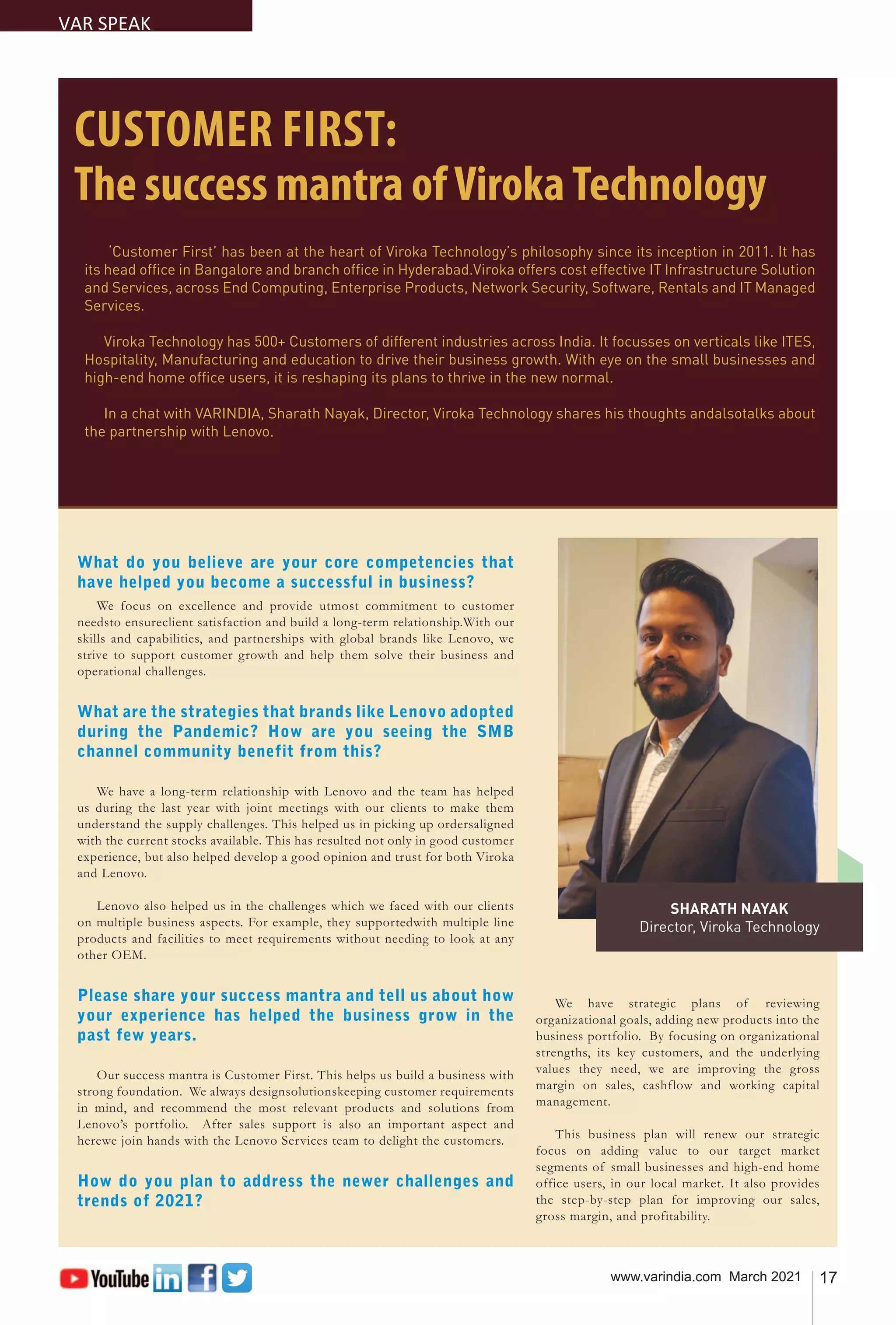 17
www.varindia.com March 2021
CUSTOMER FIRST:
The success mantra ofVirokaTechnology
What do you believe are your core competencies that
have helped you become a successful in business?
We focus on excellence and provide utmost commitment to customer
needsto ensureclient satisfaction and build a long-term relationship.With our
skills and capabilities, and partnerships with global brands like Lenovo, we
strive to support customer growth and help them solve their business and
operational challenges.
What are the strategies that brands like Lenovo adopted
during the Pandemic? How are you seeing the SMB
channel community benefit from this?
We have a long-term relationship with Lenovo and the team has helped
us during the last year with joint meetings with our clients to make them
understand the supply challenges. This helped us in picking up ordersaligned
with the current stocks available. This has resulted not only in good customer
experience, but also helped develop a good opinion and trust for both Viroka
and Lenovo.
Lenovo also helped us in the challenges which we faced with our clients
on multiple business aspects. For example, they supportedwith multiple line
products and facilities to meet requirements without needing to look at any
other OEM.
Please share your success mantra and tell us about how
your experience has helped the business grow in the
past few years.
Our success mantra is Customer First. This helps us build a business with
strong foundation. We always designsolutionskeeping customer requirements
in mind, and recommend the most relevant products and solutions from
Lenovo’s portfolio. After sales support is also an important aspect and
herewe join hands with the Lenovo Services team to delight the customers.
How do you plan to address the newer challenges and
trends of 2021?
We have strategic plans of reviewing
organizational goals, adding new products into the
business portfolio. By focusing on organizational
strengths, its key customers, and the underlying
values they need, we are improving the gross
margin on sales, cashflow and working capital
management.
This business plan will renew our strategic
focus on adding value to our target market
segments of small businesses and high-end home
office users, in our local market. It also provides
the step-by-step plan for improving our sales,
gross margin, and profitability.
‘Customer First’ has been at the heart of Viroka Technology’s philosophy since its inception in 2011. It has
its head office in Bangalore and branch office in Hyderabad.Viroka offers cost effective IT Infrastructure Solution
and Services, across End Computing, Enterprise Products, Network Security, Software, Rentals and IT Managed
Services.
Viroka Technology has 500+ Customers of different industries across India. It focusses on verticals like ITES,
Hospitality, Manufacturing and education to drive their business growth. With eye on the small businesses and
high-end home office users, it is reshaping its plans to thrive in the new normal.
In a chat with VARINDIA, Sharath Nayak, Director, Viroka Technology shares his thoughts andalsotalks about
the partnership with Lenovo.
VAR SPEAK
SHARATH NAYAK
Director, Viroka Technology
 