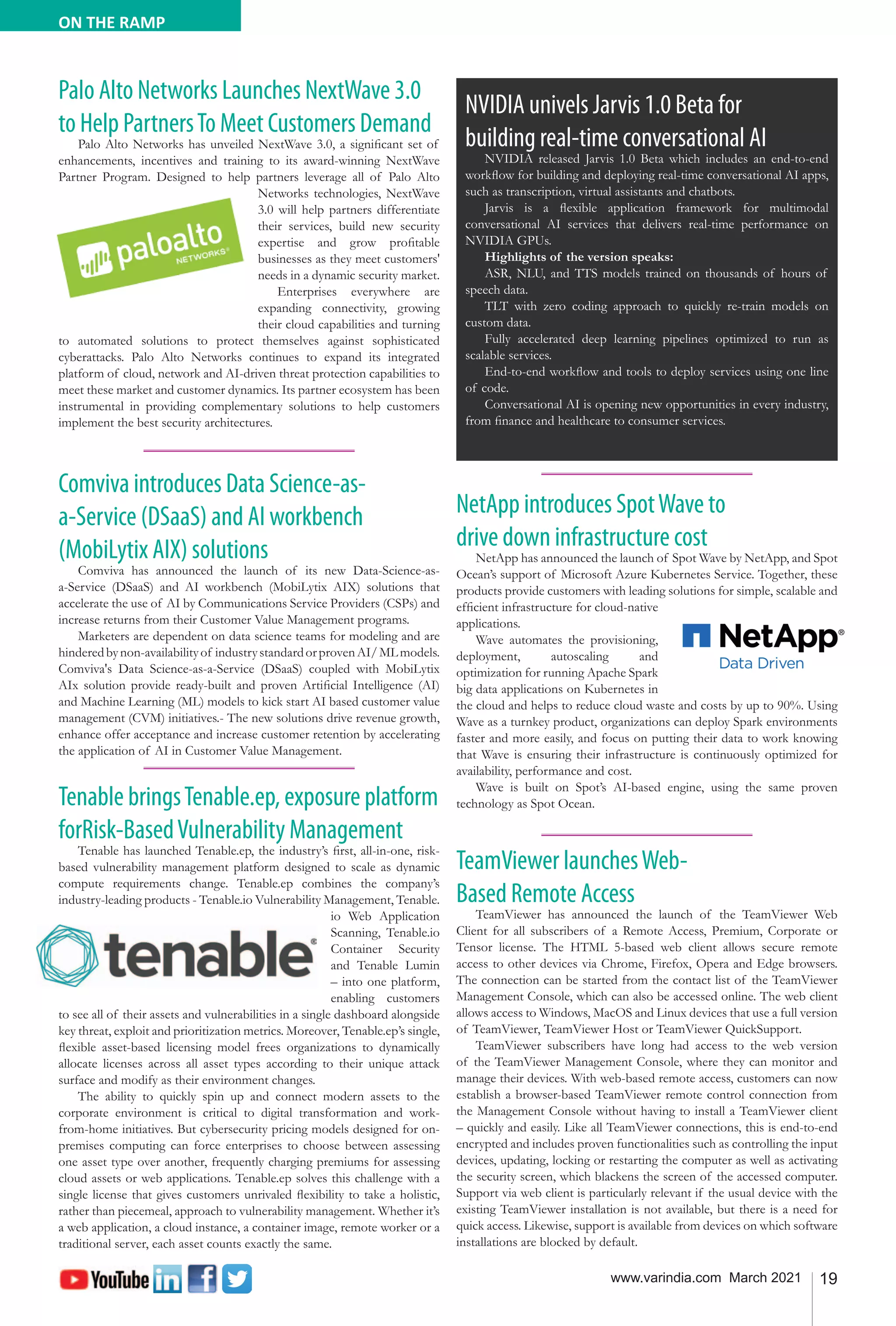 19
www.varindia.com March 2021
ON THE RAMP
Tenable bringsTenable.ep, exposure platform
forRisk-BasedVulnerability Management
Tenable has launched Tenable.ep, the industry’s first, all-in-one, risk-
based vulnerability management platform designed to scale as dynamic
compute requirements change. Tenable.ep combines the company’s
industry-leading products - Tenable.io Vulnerability Management, Tenable.
io Web Application
Scanning, Tenable.io
Container Security
and Tenable Lumin
– into one platform,
enabling customers
to see all of their assets and vulnerabilities in a single dashboard alongside
key threat, exploit and prioritization metrics. Moreover, Tenable.ep’s single,
flexible asset-based licensing model frees organizations to dynamically
allocate licenses across all asset types according to their unique attack
surface and modify as their environment changes.
The ability to quickly spin up and connect modern assets to the
corporate environment is critical to digital transformation and work-
from-home initiatives. But cybersecurity pricing models designed for on-
premises computing can force enterprises to choose between assessing
one asset type over another, frequently charging premiums for assessing
cloud assets or web applications. Tenable.ep solves this challenge with a
single license that gives customers unrivaled flexibility to take a holistic,
rather than piecemeal, approach to vulnerability management. Whether it’s
a web application, a cloud instance, a container image, remote worker or a
traditional server, each asset counts exactly the same.
NetApp introduces SpotWave to
drive down infrastructure cost
NetApp has announced the launch of Spot Wave by NetApp, and Spot
Ocean’s support of Microsoft Azure Kubernetes Service. Together, these
products provide customers with leading solutions for simple, scalable and
efficient infrastructure for cloud-native
applications.
Wave automates the provisioning,
deployment, autoscaling and
optimization for running Apache Spark
big data applications on Kubernetes in
the cloud and helps to reduce cloud waste and costs by up to 90%. Using
Wave as a turnkey product, organizations can deploy Spark environments
faster and more easily, and focus on putting their data to work knowing
that Wave is ensuring their infrastructure is continuously optimized for
availability, performance and cost.
Wave is built on Spot’s AI-based engine, using the same proven
technology as Spot Ocean.
Palo Alto Networks Launches NextWave 3.0
to Help PartnersTo Meet Customers Demand
Palo Alto Networks has unveiled NextWave 3.0, a significant set of
enhancements, incentives and training to its award-winning NextWave
Partner Program. Designed to help partners leverage all of Palo Alto
Networks technologies, NextWave
3.0 will help partners differentiate
their services, build new security
expertise and grow profitable
businesses as they meet customers'
needs in a dynamic security market.
Enterprises everywhere are
expanding connectivity, growing
their cloud capabilities and turning
to automated solutions to protect themselves against sophisticated
cyberattacks. Palo Alto Networks continues to expand its integrated
platform of cloud, network and AI-driven threat protection capabilities to
meet these market and customer dynamics. Its partner ecosystem has been
instrumental in providing complementary solutions to help customers
implement the best security architectures.
TeamViewer launchesWeb-
Based Remote Access
TeamViewer has announced the launch of the TeamViewer Web
Client for all subscribers of a Remote Access, Premium, Corporate or
Tensor license. The HTML 5-based web client allows secure remote
access to other devices via Chrome, Firefox, Opera and Edge browsers.
The connection can be started from the contact list of the TeamViewer
Management Console, which can also be accessed online. The web client
allows access to Windows, MacOS and Linux devices that use a full version
of TeamViewer, TeamViewer Host or TeamViewer QuickSupport.
TeamViewer subscribers have long had access to the web version
of the TeamViewer Management Console, where they can monitor and
manage their devices. With web-based remote access, customers can now
establish a browser-based TeamViewer remote control connection from
the Management Console without having to install a TeamViewer client
– quickly and easily. Like all TeamViewer connections, this is end-to-end
encrypted and includes proven functionalities such as controlling the input
devices, updating, locking or restarting the computer as well as activating
the security screen, which blackens the screen of the accessed computer.
Support via web client is particularly relevant if the usual device with the
existing TeamViewer installation is not available, but there is a need for
quick access. Likewise, support is available from devices on which software
installations are blocked by default.
NVIDIA univels Jarvis 1.0 Beta for
building real-time conversational AI
NVIDIA released Jarvis 1.0 Beta which includes an end-to-end
workflow for building and deploying real-time conversational AI apps,
such as transcription, virtual assistants and chatbots.
Jarvis is a flexible application framework for multimodal
conversational AI services that delivers real-time performance on
NVIDIA GPUs.
Highlights of the version speaks:
ASR, NLU, and TTS models trained on thousands of hours of
speech data.
TLT with zero coding approach to quickly re-train models on
custom data.
Fully accelerated deep learning pipelines optimized to run as
scalable services.
End-to-end workflow and tools to deploy services using one line
of code.
Conversational AI is opening new opportunities in every industry,
from finance and healthcare to consumer services.
Comviva introduces Data Science-as-
a-Service (DSaaS) and AI workbench
(MobiLytix AIX) solutions
Comviva has announced the launch of its new Data-Science-as-
a-Service (DSaaS) and AI workbench (MobiLytix AIX) solutions that
accelerate the use of AI by Communications Service Providers (CSPs) and
increase returns from their Customer Value Management programs.
Marketers are dependent on data science teams for modeling and are
hinderedbynon-availabilityof industrystandardorprovenAI/MLmodels.
Comviva's Data Science-as-a-Service (DSaaS) coupled with MobiLytix
AIx solution provide ready-built and proven Artificial Intelligence (AI)
and Machine Learning (ML) models to kick start AI based customer value
management (CVM) initiatives.- The new solutions drive revenue growth,
enhance offer acceptance and increase customer retention by accelerating
the application of AI in Customer Value Management.
 