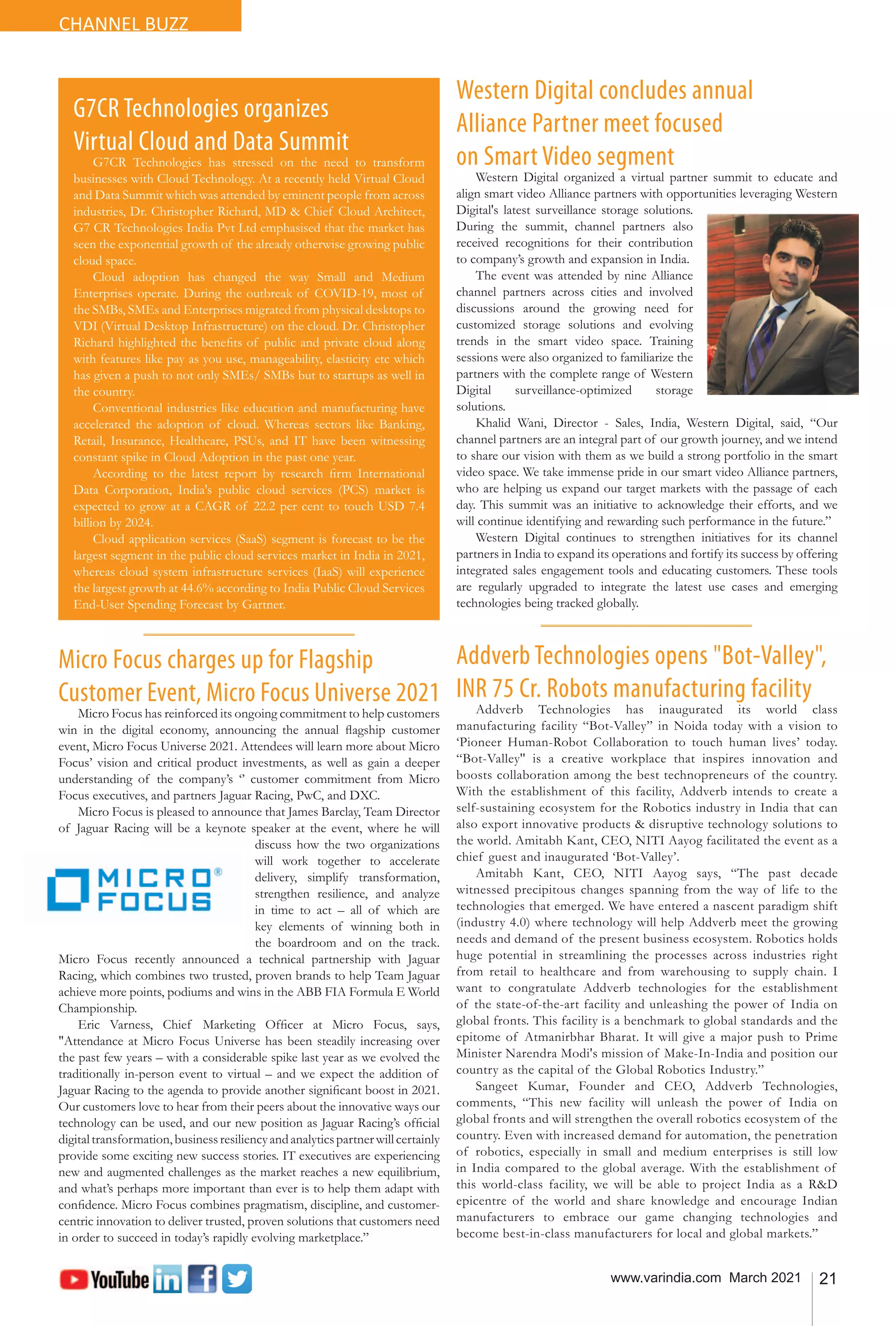 21
www.varindia.com March 2021
CHANNEL BUZZ
Micro Focus charges up for Flagship
Customer Event, Micro Focus Universe 2021
Micro Focus has reinforced its ongoing commitment to help customers
win in the digital economy, announcing the annual flagship customer
event, Micro Focus Universe 2021. Attendees will learn more about Micro
Focus’ vision and critical product investments, as well as gain a deeper
understanding of the company’s ‘’ customer commitment from Micro
Focus executives, and partners Jaguar Racing, PwC, and DXC.
Micro Focus is pleased to announce that James Barclay, Team Director
of Jaguar Racing will be a keynote speaker at the event, where he will
discuss how the two organizations
will work together to accelerate
delivery, simplify transformation,
strengthen resilience, and analyze
in time to act – all of which are
key elements of winning both in
the boardroom and on the track.
Micro Focus recently announced a technical partnership with Jaguar
Racing, which combines two trusted, proven brands to help Team Jaguar
achieve more points, podiums and wins in the ABB FIA Formula E World
Championship.
Eric Varness, Chief Marketing Officer at Micro Focus, says,
"Attendance at Micro Focus Universe has been steadily increasing over
the past few years – with a considerable spike last year as we evolved the
traditionally in-person event to virtual – and we expect the addition of
Jaguar Racing to the agenda to provide another significant boost in 2021.
Our customers love to hear from their peers about the innovative ways our
technology can be used, and our new position as Jaguar Racing’s official
digitaltransformation,businessresiliencyandanalyticspartnerwillcertainly
provide some exciting new success stories. IT executives are experiencing
new and augmented challenges as the market reaches a new equilibrium,
and what’s perhaps more important than ever is to help them adapt with
confidence. Micro Focus combines pragmatism, discipline, and customer-
centric innovation to deliver trusted, proven solutions that customers need
in order to succeed in today’s rapidly evolving marketplace.”
Addverb Technologies opens "Bot-Valley",
INR 75 Cr. Robots manufacturing facility
Addverb Technologies has inaugurated its world class
manufacturing facility “Bot-Valley” in Noida today with a vision to
‘Pioneer Human-Robot Collaboration to touch human lives’ today.
“Bot-Valley'' is a creative workplace that inspires innovation and
boosts collaboration among the best technopreneurs of the country.
With the establishment of this facility, Addverb intends to create a
self-sustaining ecosystem for the Robotics industry in India that can
also export innovative products & disruptive technology solutions to
the world. Amitabh Kant, CEO, NITI Aayog facilitated the event as a
chief guest and inaugurated ‘Bot-Valley’.
Amitabh Kant, CEO, NITI Aayog says, “The past decade
witnessed precipitous changes spanning from the way of life to the
technologies that emerged. We have entered a nascent paradigm shift
(industry 4.0) where technology will help Addverb meet the growing
needs and demand of the present business ecosystem. Robotics holds
huge potential in streamlining the processes across industries right
from retail to healthcare and from warehousing to supply chain. I
want to congratulate Addverb technologies for the establishment
of the state-of-the-art facility and unleashing the power of India on
global fronts. This facility is a benchmark to global standards and the
epitome of Atmanirbhar Bharat. It will give a major push to Prime
Minister Narendra Modi's mission of Make-In-India and position our
country as the capital of the Global Robotics Industry.”
Sangeet Kumar, Founder and CEO, Addverb Technologies,
comments, “This new facility will unleash the power of India on
global fronts and will strengthen the overall robotics ecosystem of the
country. Even with increased demand for automation, the penetration
of robotics, especially in small and medium enterprises is still low
in India compared to the global average. With the establishment of
this world-class facility, we will be able to project India as a R&D
epicentre of the world and share knowledge and encourage Indian
manufacturers to embrace our game changing technologies and
become best-in-class manufacturers for local and global markets.”
G7CR Technologies organizes
Virtual Cloud and Data Summit
G7CR Technologies has stressed on the need to transform
businesses with Cloud Technology. At a recently held Virtual Cloud
and Data Summit which was attended by eminent people from across
industries, Dr. Christopher Richard, MD & Chief Cloud Architect,
G7 CR Technologies India Pvt Ltd emphasised that the market has
seen the exponential growth of the already otherwise growing public
cloud space.
Cloud adoption has changed the way Small and Medium
Enterprises operate. During the outbreak of COVID-19, most of
the SMBs, SMEs and Enterprises migrated from physical desktops to
VDI (Virtual Desktop Infrastructure) on the cloud. Dr. Christopher
Richard highlighted the benefits of public and private cloud along
with features like pay as you use, manageability, elasticity etc which
has given a push to not only SMEs/ SMBs but to startups as well in
the country.
Conventional industries like education and manufacturing have
accelerated the adoption of cloud. Whereas sectors like Banking,
Retail, Insurance, Healthcare, PSUs, and IT have been witnessing
constant spike in Cloud Adoption in the past one year.
According to the latest report by research firm International
Data Corporation, India's public cloud services (PCS) market is
expected to grow at a CAGR of 22.2 per cent to touch USD 7.4
billion by 2024.
Cloud application services (SaaS) segment is forecast to be the
largest segment in the public cloud services market in India in 2021,
whereas cloud system infrastructure services (IaaS) will experience
the largest growth at 44.6% according to India Public Cloud Services
End-User Spending Forecast by Gartner.
Western Digital concludes annual
Alliance Partner meet focused
on Smart Video segment
Western Digital organized a virtual partner summit to educate and
align smart video Alliance partners with opportunities leveraging Western
Digital's latest surveillance storage solutions.
During the summit, channel partners also
received recognitions for their contribution
to company’s growth and expansion in India.
The event was attended by nine Alliance
channel partners across cities and involved
discussions around the growing need for
customized storage solutions and evolving
trends in the smart video space. Training
sessions were also organized to familiarize the
partners with the complete range of Western
Digital surveillance-optimized storage
solutions.
Khalid Wani, Director - Sales, India, Western Digital, said, “Our
channel partners are an integral part of our growth journey, and we intend
to share our vision with them as we build a strong portfolio in the smart
video space. We take immense pride in our smart video Alliance partners,
who are helping us expand our target markets with the passage of each
day. This summit was an initiative to acknowledge their efforts, and we
will continue identifying and rewarding such performance in the future.”
Western Digital continues to strengthen initiatives for its channel
partners in India to expand its operations and fortify its success by offering
integrated sales engagement tools and educating customers. These tools
are regularly upgraded to integrate the latest use cases and emerging
technologies being tracked globally.
 