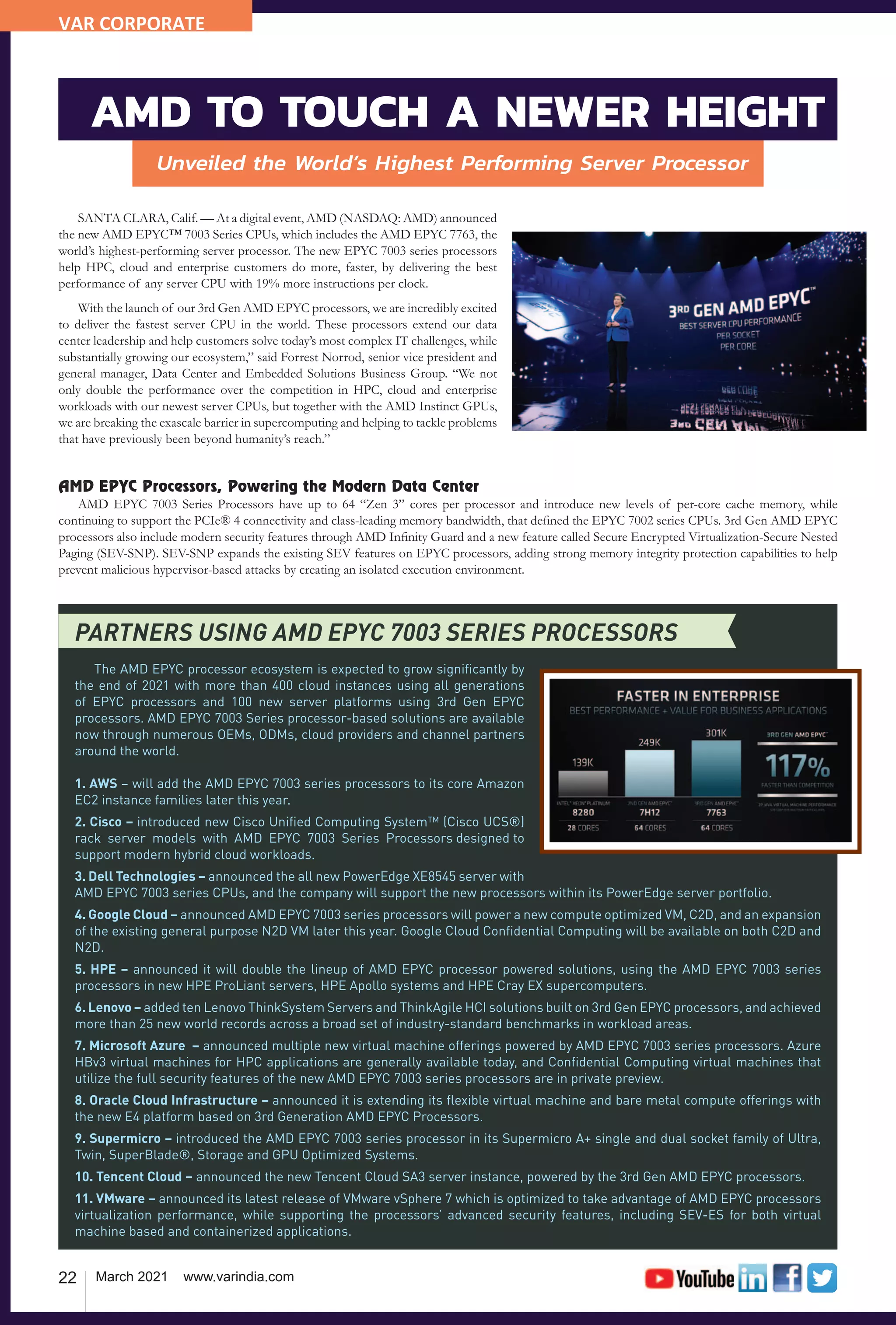 22 March 2021 www.varindia.com
Unveiled the World’s Highest Performing Server Processor
SANTA CLARA, Calif. — At a digital event, AMD (NASDAQ: AMD) announced
the new AMD EPYC™ 7003 Series CPUs, which includes the AMD EPYC 7763, the
world’s highest-performing server processor. The new EPYC 7003 series processors
help HPC, cloud and enterprise customers do more, faster, by delivering the best
performance of any server CPU with 19% more instructions per clock.
With the launch of our 3rd Gen AMD EPYC processors, we are incredibly excited
to deliver the fastest server CPU in the world. These processors extend our data
center leadership and help customers solve today’s most complex IT challenges, while
substantially growing our ecosystem,” said Forrest Norrod, senior vice president and
general manager, Data Center and Embedded Solutions Business Group. “We not
only double the performance over the competition in HPC, cloud and enterprise
workloads with our newest server CPUs, but together with the AMD Instinct GPUs,
we are breaking the exascale barrier in supercomputing and helping to tackle problems
that have previously been beyond humanity’s reach.”
AMD EPYC Processors, Powering the Modern Data Center
AMD EPYC 7003 Series Processors have up to 64 “Zen 3” cores per processor and introduce new levels of per-core cache memory, while
continuing to support the PCIe® 4 connectivity and class-leading memory bandwidth, that defined the EPYC 7002 series CPUs. 3rd Gen AMD EPYC
processors also include modern security features through AMD Infinity Guard and a new feature called Secure Encrypted Virtualization-Secure Nested
Paging (SEV-SNP). SEV-SNP expands the existing SEV features on EPYC processors, adding strong memory integrity protection capabilities to help
prevent malicious hypervisor-based attacks by creating an isolated execution environment.
PARTNERS USING AMD EPYC 7003 SERIES PROCESSORS
The AMD EPYC processor ecosystem is expected to grow significantly by
the end of 2021 with more than 400 cloud instances using all generations
of EPYC processors and 100 new server platforms using 3rd Gen EPYC
processors. AMD EPYC 7003 Series processor-based solutions are available
now through numerous OEMs, ODMs, cloud providers and channel partners
around the world.
1. AWS – will add the AMD EPYC 7003 series processors to its core Amazon
EC2 instance families later this year.
2. Cisco – introduced new Cisco Unified Computing System™ (Cisco UCS®)
rack server models with AMD EPYC 7003 Series Processors designed to
support modern hybrid cloud workloads.   
3. Dell Technologies – announced the all new PowerEdge XE8545 server with
AMD EPYC 7003 series CPUs, and the company will support the new processors within its PowerEdge server portfolio.
4. Google Cloud – announced AMD EPYC 7003 series processors will power a new compute optimized VM, C2D, and an expansion
of the existing general purpose N2D VM later this year. Google Cloud Confidential Computing will be available on both C2D and
N2D.
5. HPE – announced it will double the lineup of AMD EPYC processor powered solutions, using the AMD EPYC 7003 series
processors in new HPE ProLiant servers, HPE Apollo systems and HPE Cray EX supercomputers.
6. Lenovo – added ten Lenovo ThinkSystem Servers and ThinkAgile HCI solutions built on 3rd Gen EPYC processors, and achieved
more than 25 new world records across a broad set of industry-standard benchmarks in workload areas.
7. Microsoft Azure – announced multiple new virtual machine offerings powered by AMD EPYC 7003 series processors. Azure
HBv3 virtual machines for HPC applications are generally available today, and Confidential Computing virtual machines that
utilize the full security features of the new AMD EPYC 7003 series processors are in private preview.
8. Oracle Cloud Infrastructure – announced it is extending its flexible virtual machine and bare metal compute offerings with
the new E4 platform based on 3rd Generation AMD EPYC Processors.
9. Supermicro – introduced the AMD EPYC 7003 series processor in its Supermicro A+ single and dual socket family of Ultra,
Twin, SuperBlade®, Storage and GPU Optimized Systems.
10. Tencent Cloud – announced the new Tencent Cloud SA3 server instance, powered by the 3rd Gen AMD EPYC processors.
11. VMware – announced its latest release of VMware vSphere 7 which is optimized to take advantage of AMD EPYC processors
virtualization performance, while supporting the processors’ advanced security features, including SEV-ES for both virtual
machine based and containerized applications.
AMD TO TOUCH A NEWER HEIGHT
VAR CORPORATE
 