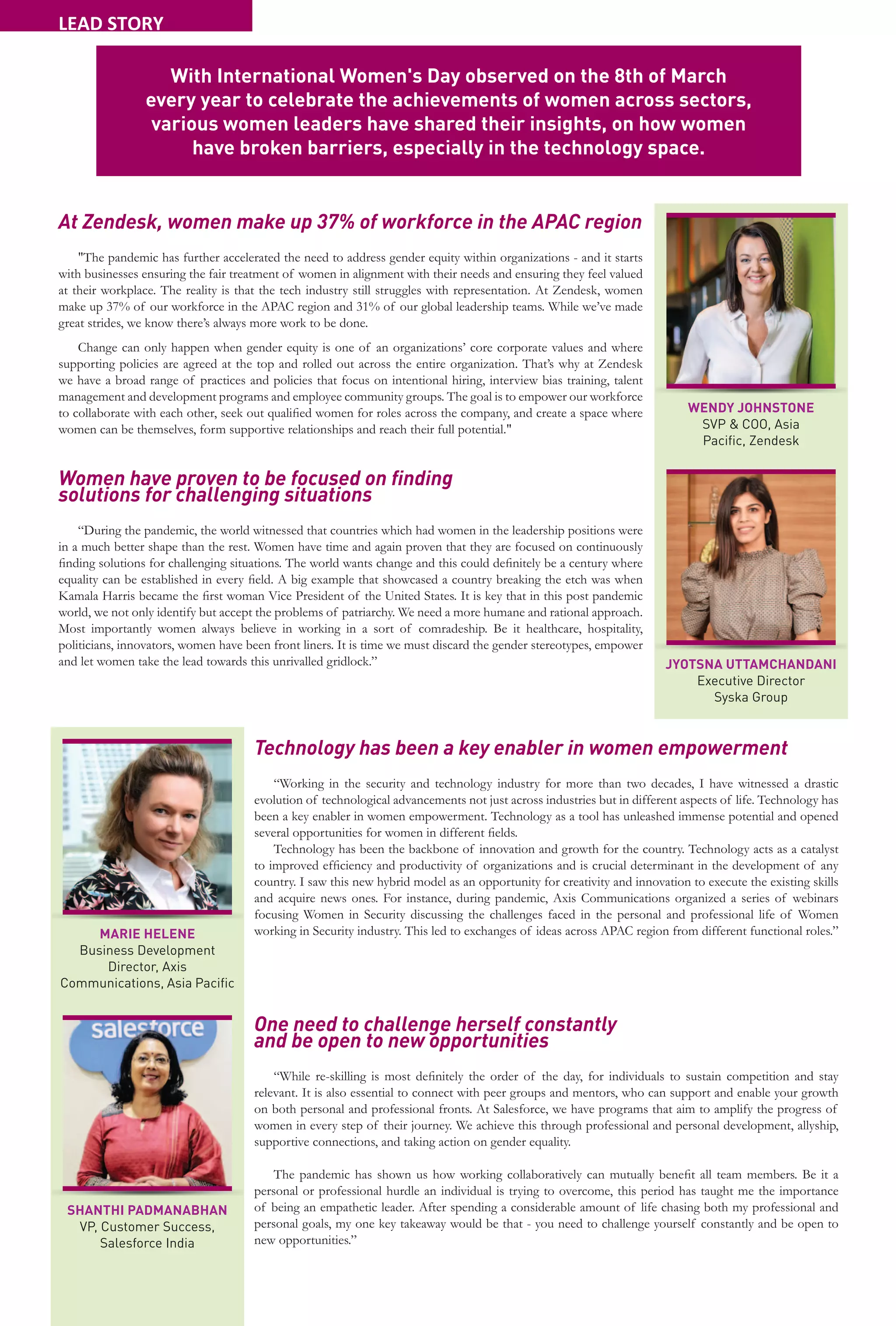 26
At Zendesk, women make up 37% of workforce in the APAC region
"The pandemic has further accelerated the need to address gender equity within organizations - and it starts
with businesses ensuring the fair treatment of women in alignment with their needs and ensuring they feel valued
at their workplace. The reality is that the tech industry still struggles with representation. At Zendesk, women
make up 37% of our workforce in the APAC region and 31% of our global leadership teams. While we’ve made
great strides, we know there’s always more work to be done.
Change can only happen when gender equity is one of an organizations’ core corporate values and where
supporting policies are agreed at the top and rolled out across the entire organization. That’s why at Zendesk
we have a broad range of practices and policies that focus on intentional hiring, interview bias training, talent
management and development programs and employee community groups. The goal is to empower our workforce
to collaborate with each other, seek out qualified women for roles across the company, and create a space where
women can be themselves, form supportive relationships and reach their full potential."
Women have proven to be focused on finding
solutions for challenging situations
“During the pandemic, the world witnessed that countries which had women in the leadership positions were
in a much better shape than the rest. Women have time and again proven that they are focused on continuously
finding solutions for challenging situations. The world wants change and this could definitely be a century where
equality can be established in every field. A big example that showcased a country breaking the etch was when
Kamala Harris became the first woman Vice President of the United States. It is key that in this post pandemic
world, we not only identify but accept the problems of patriarchy. We need a more humane and rational approach.
Most importantly women always believe in working in a sort of comradeship. Be it healthcare, hospitality,
politicians, innovators, women have been front liners. It is time we must discard the gender stereotypes, empower
and let women take the lead towards this unrivalled gridlock.”
Technology has been a key enabler in women empowerment
“Working in the security and technology industry for more than two decades, I have witnessed a drastic
evolution of technological advancements not just across industries but in different aspects of life. Technology has
been a key enabler in women empowerment. Technology as a tool has unleashed immense potential and opened
several opportunities for women in different fields.
Technology has been the backbone of innovation and growth for the country. Technology acts as a catalyst
to improved efficiency and productivity of organizations and is crucial determinant in the development of any
country. I saw this new hybrid model as an opportunity for creativity and innovation to execute the existing skills
and acquire news ones. For instance, during pandemic, Axis Communications organized a series of webinars
focusing Women in Security discussing the challenges faced in the personal and professional life of Women
working in Security industry. This led to exchanges of ideas across APAC region from different functional roles.”
One need to challenge herself constantly
and be open to new opportunities
“While re-skilling is most definitely the order of the day, for individuals to sustain competition and stay
relevant. It is also essential to connect with peer groups and mentors, who can support and enable your growth
on both personal and professional fronts. At Salesforce, we have programs that aim to amplify the progress of
women in every step of their journey. We achieve this through professional and personal development, allyship,
supportive connections, and taking action on gender equality.
The pandemic has shown us how working collaboratively can mutually benefit all team members. Be it a
personal or professional hurdle an individual is trying to overcome, this period has taught me the importance
of being an empathetic leader. After spending a considerable amount of life chasing both my professional and
personal goals, my one key takeaway would be that - you need to challenge yourself constantly and be open to
new opportunities.”
WENDY JOHNSTONE
SVP & COO, Asia
Pacific, Zendesk
JYOTSNA UTTAMCHANDANI
Executive Director
Syska Group
MARIE HELENE
Business Development
Director, Axis
Communications, Asia Pacific
SHANTHI PADMANABHAN
VP, Customer Success,
Salesforce India
With International Women's Day observed on the 8th of March
every year to celebrate the achievements of women across sectors,
various women leaders have shared their insights, on how women
have broken barriers, especially in the technology space.
LEAD STORY
 