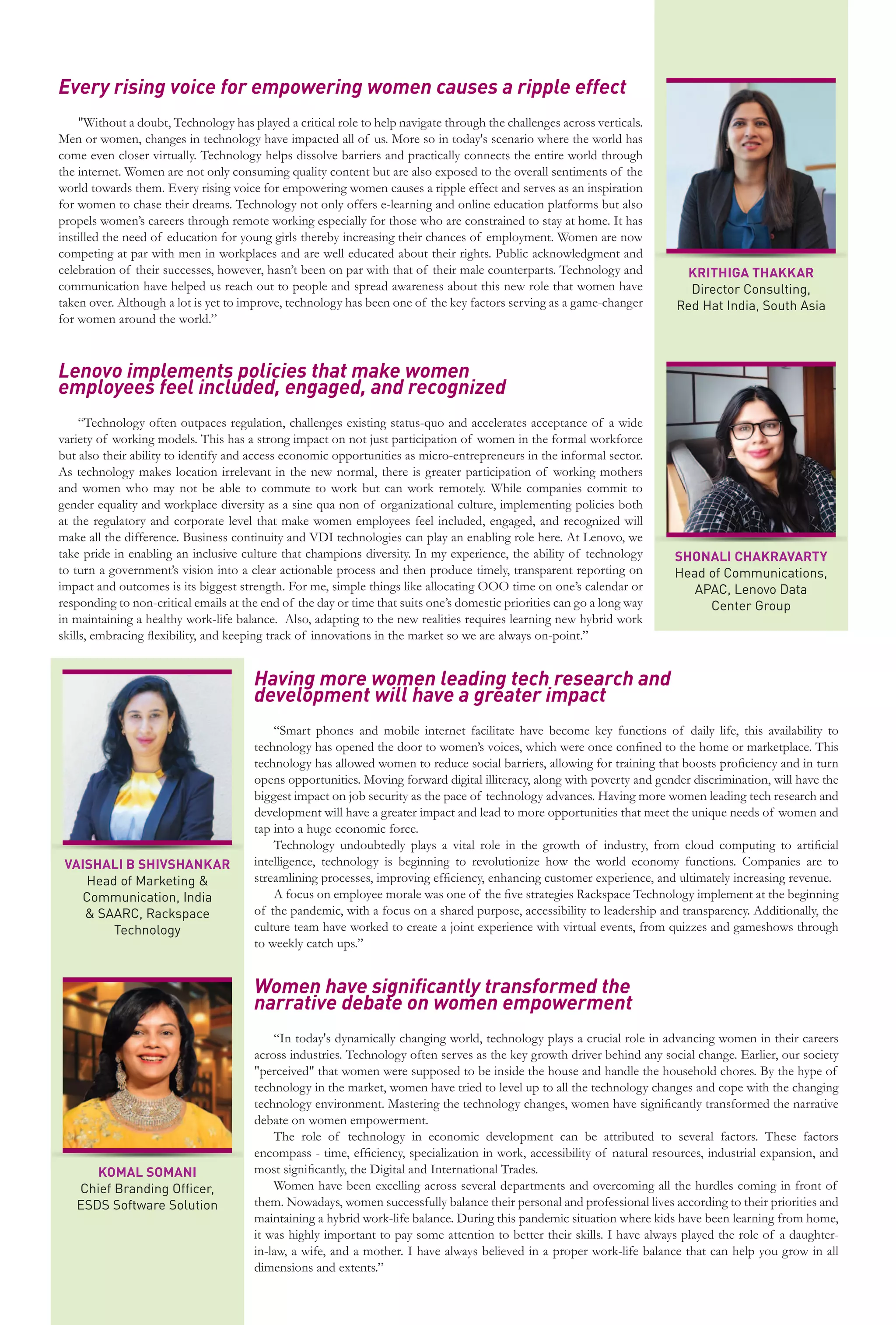29
www.varindia.com March 2021
Every rising voice for empowering women causes a ripple effect
"Without a doubt, Technology has played a critical role to help navigate through the challenges across verticals.
Men or women, changes in technology have impacted all of us. More so in today's scenario where the world has
come even closer virtually. Technology helps dissolve barriers and practically connects the entire world through
the internet. Women are not only consuming quality content but are also exposed to the overall sentiments of the
world towards them. Every rising voice for empowering women causes a ripple effect and serves as an inspiration
for women to chase their dreams. Technology not only offers e-learning and online education platforms but also
propels women’s careers through remote working especially for those who are constrained to stay at home. It has
instilled the need of education for young girls thereby increasing their chances of employment. Women are now
competing at par with men in workplaces and are well educated about their rights. Public acknowledgment and
celebration of their successes, however, hasn’t been on par with that of their male counterparts. Technology and
communication have helped us reach out to people and spread awareness about this new role that women have
taken over. Although a lot is yet to improve, technology has been one of the key factors serving as a game-changer
for women around the world.”
Lenovo implements policies that make women
employees feel included, engaged, and recognized
“Technology often outpaces regulation, challenges existing status-quo and accelerates acceptance of a wide
variety of working models. This has a strong impact on not just participation of women in the formal workforce
but also their ability to identify and access economic opportunities as micro-entrepreneurs in the informal sector.
As technology makes location irrelevant in the new normal, there is greater participation of working mothers
and women who may not be able to commute to work but can work remotely. While companies commit to
gender equality and workplace diversity as a sine qua non of organizational culture, implementing policies both
at the regulatory and corporate level that make women employees feel included, engaged, and recognized will
make all the difference. Business continuity and VDI technologies can play an enabling role here. At Lenovo, we
take pride in enabling an inclusive culture that champions diversity. In my experience, the ability of technology
to turn a government’s vision into a clear actionable process and then produce timely, transparent reporting on
impact and outcomes is its biggest strength. For me, simple things like allocating OOO time on one’s calendar or
responding to non-critical emails at the end of the day or time that suits one’s domestic priorities can go a long way
in maintaining a healthy work-life balance. Also, adapting to the new realities requires learning new hybrid work
skills, embracing flexibility, and keeping track of innovations in the market so we are always on-point.”
Having more women leading tech research and
development will have a greater impact
“Smart phones and mobile internet facilitate have become key functions of daily life, this availability to
technology has opened the door to women’s voices, which were once confined to the home or marketplace. This
technology has allowed women to reduce social barriers, allowing for training that boosts proficiency and in turn
opens opportunities. Moving forward digital illiteracy, along with poverty and gender discrimination, will have the
biggest impact on job security as the pace of technology advances. Having more women leading tech research and
development will have a greater impact and lead to more opportunities that meet the unique needs of women and
tap into a huge economic force.
Technology undoubtedly plays a vital role in the growth of industry, from cloud computing to artificial
intelligence, technology is beginning to revolutionize how the world economy functions. Companies are to
streamlining processes, improving efficiency, enhancing customer experience, and ultimately increasing revenue.
A focus on employee morale was one of the five strategies Rackspace Technology implement at the beginning
of the pandemic, with a focus on a shared purpose, accessibility to leadership and transparency. Additionally, the
culture team have worked to create a joint experience with virtual events, from quizzes and gameshows through
to weekly catch ups.”
Women have significantly transformed the
narrative debate on women empowerment
“In today's dynamically changing world, technology plays a crucial role in advancing women in their careers
across industries. Technology often serves as the key growth driver behind any social change. Earlier, our society
"perceived" that women were supposed to be inside the house and handle the household chores. By the hype of
technology in the market, women have tried to level up to all the technology changes and cope with the changing
technology environment. Mastering the technology changes, women have significantly transformed the narrative
debate on women empowerment.
The role of technology in economic development can be attributed to several factors. These factors
encompass - time, efficiency, specialization in work, accessibility of natural resources, industrial expansion, and
most significantly, the Digital and International Trades.
Women have been excelling across several departments and overcoming all the hurdles coming in front of
them. Nowadays, women successfully balance their personal and professional lives according to their priorities and
maintaining a hybrid work-life balance. During this pandemic situation where kids have been learning from home,
it was highly important to pay some attention to better their skills. I have always played the role of a daughter-
in-law, a wife, and a mother. I have always believed in a proper work-life balance that can help you grow in all
dimensions and extents.”
KRITHIGA THAKKAR
Director Consulting,
Red Hat India, South Asia
SHONALI CHAKRAVARTY
Head of Communications,
APAC, Lenovo Data
Center Group
VAISHALI B SHIVSHANKAR
Head of Marketing &
Communication, India
& SAARC, Rackspace
Technology
KOMAL SOMANI
Chief Branding Officer,
ESDS Software Solution
 