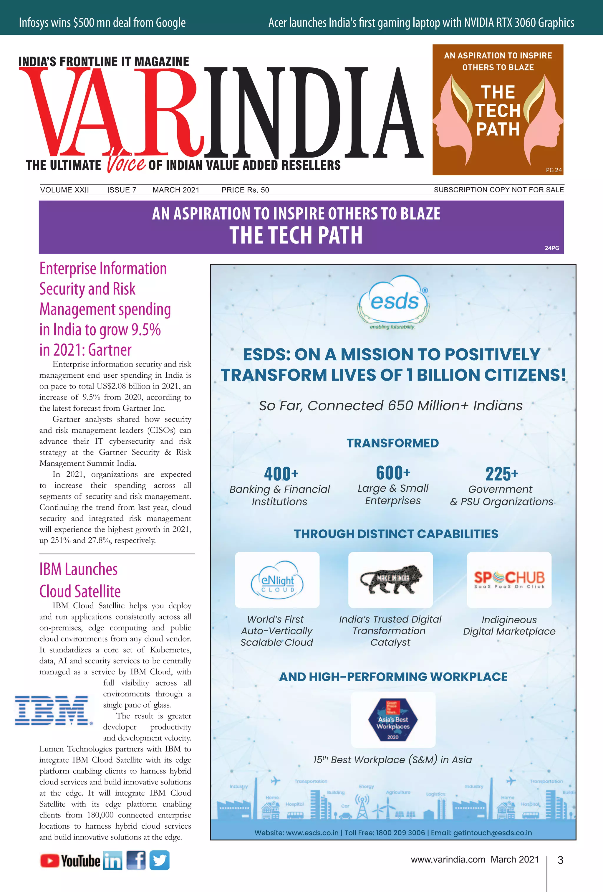 3
www.varindia.com March 2021
Infosys wins $500 mn deal from Google 	 Acer launches India's first gaming laptop with NVIDIA RTX 3060 Graphics
SUBSCRIPTION COPY NOT FOR SALE
VOLUME XXII		 ISSUE 7	 MARCH 2021		 PRICE Rs. 50
Enterprise Information
Security and Risk
Management spending
in India to grow 9.5%
in 2021: Gartner
Enterprise information security and risk
management end user spending in India is
on pace to total US$2.08 billion in 2021, an
increase of 9.5% from 2020, according to
the latest forecast from Gartner Inc.
Gartner analysts shared how security
and risk management leaders (CISOs) can
advance their IT cybersecurity and risk
strategy at the Gartner Security & Risk
Management Summit India.
In 2021, organizations are expected
to increase their spending across all
segments of security and risk management.
Continuing the trend from last year, cloud
security and integrated risk management
will experience the highest growth in 2021,
up 251% and 27.8%, respectively.
IBM Launches
Cloud Satellite
IBM Cloud Satellite helps you deploy
and run applications consistently across all
on-premises, edge computing and public
cloud environments from any cloud vendor.
It standardizes a core set of Kubernetes,
data, AI and security services to be centrally
managed as a service by IBM Cloud, with
full visibility across all
environments through a
single pane of glass.
The result is greater
developer productivity
and development velocity.
Lumen Technologies partners with IBM to
integrate IBM Cloud Satellite with its edge
platform enabling clients to harness hybrid
cloud services and build innovative solutions
at the edge. It will integrate IBM Cloud
Satellite with its edge platform enabling
clients from 180,000 connected enterprise
locations to harness hybrid cloud services
and build innovative solutions at the edge.
24PG
AN ASPIRATION TO INSPIRE OTHERS TO BLAZE
THE TECH PATH
PG 24
AN ASPIRATION TO INSPIRE
OTHERS TO BLAZE
THE
TECH
PATH
 