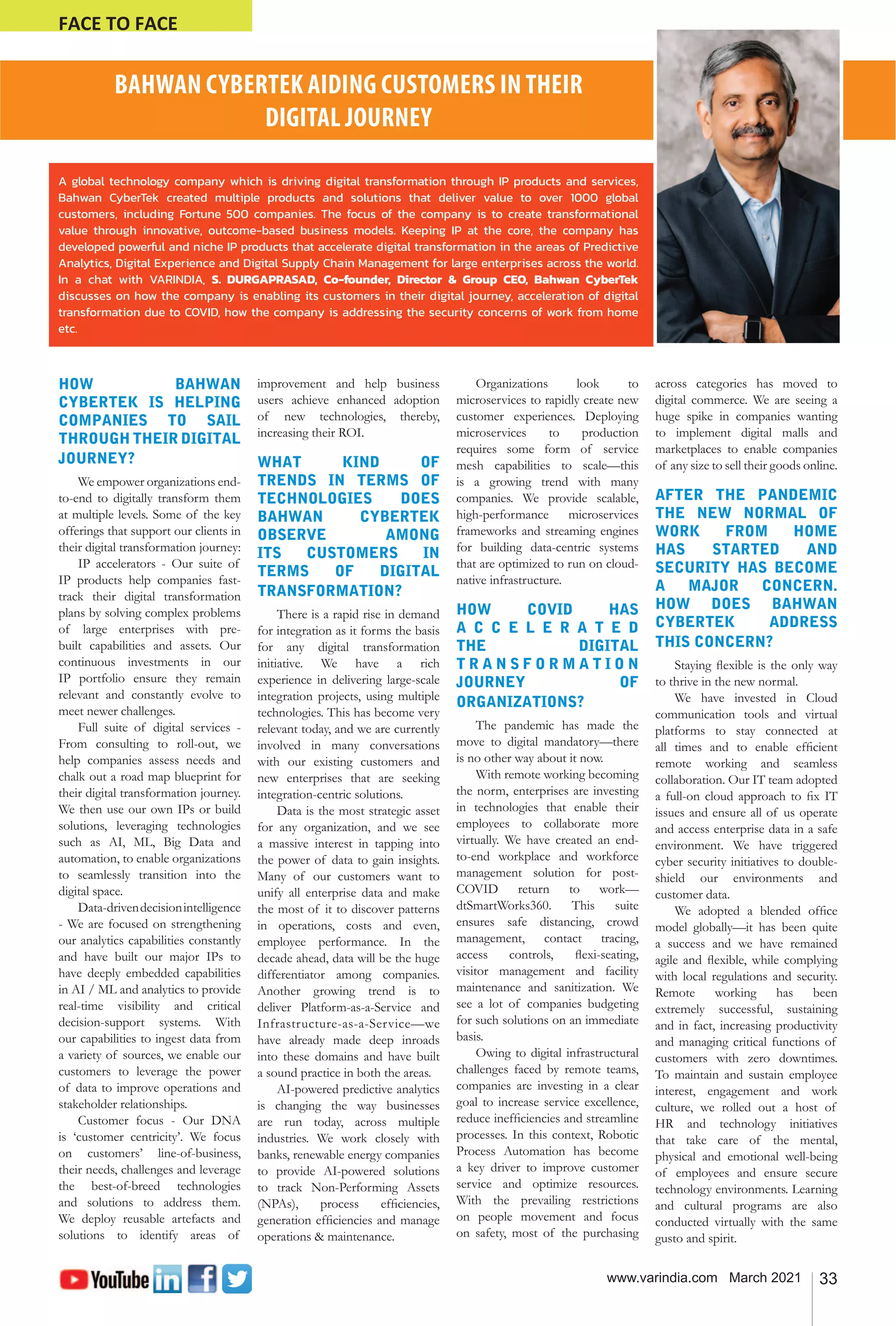 33
www.varindia.com March 2021
FACE TO FACE
BAHWAN CYBERTEK AIDING CUSTOMERS IN THEIR
DIGITAL JOURNEY
HOW BAHWAN
CYBERTEK IS HELPING
COMPANIES TO SAIL
THROUGH THEIR DIGITAL
JOURNEY?
We empower organizations end-
to-end to digitally transform them
at multiple levels. Some of the key
offerings that support our clients in
their digital transformation journey:
IP accelerators - Our suite of
IP products help companies fast-
track their digital transformation
plans by solving complex problems
of large enterprises with pre-
built capabilities and assets. Our
continuous investments in our
IP portfolio ensure they remain
relevant and constantly evolve to
meet newer challenges.
Full suite of digital services -
From consulting to roll-out, we
help companies assess needs and
chalk out a road map blueprint for
their digital transformation journey.
We then use our own IPs or build
solutions, leveraging technologies
such as AI, ML, Big Data and
automation, to enable organizations
to seamlessly transition into the
digital space.
Data-drivendecisionintelligence
- We are focused on strengthening
our analytics capabilities constantly
and have built our major IPs to
have deeply embedded capabilities
in AI / ML and analytics to provide
real-time visibility and critical
decision-support systems. With
our capabilities to ingest data from
a variety of sources, we enable our
customers to leverage the power
of data to improve operations and
stakeholder relationships.
Customer focus - Our DNA
is ‘customer centricity’. We focus
on customers’ line-of-business,
their needs, challenges and leverage
the best-of-breed technologies
and solutions to address them.
We deploy reusable artefacts and
solutions to identify areas of
improvement and help business
users achieve enhanced adoption
of new technologies, thereby,
increasing their ROI.
WHAT KIND OF
TRENDS IN TERMS OF
TECHNOLOGIES DOES
BAHWAN CYBERTEK
OBSERVE AMONG
ITS CUSTOMERS IN
TERMS OF DIGITAL
TRANSFORMATION?
There is a rapid rise in demand
for integration as it forms the basis
for any digital transformation
initiative. We have a rich
experience in delivering large-scale
integration projects, using multiple
technologies. This has become very
relevant today, and we are currently
involved in many conversations
with our existing customers and
new enterprises that are seeking
integration-centric solutions.
Data is the most strategic asset
for any organization, and we see
a massive interest in tapping into
the power of data to gain insights.
Many of our customers want to
unify all enterprise data and make
the most of it to discover patterns
in operations, costs and even,
employee performance. In the
decade ahead, data will be the huge
differentiator among companies.
Another growing trend is to
deliver Platform-as-a-Service and
Infrastructure-as-a-Service—we
have already made deep inroads
into these domains and have built
a sound practice in both the areas.
AI-powered predictive analytics
is changing the way businesses
are run today, across multiple
industries. We work closely with
banks, renewable energy companies
to provide AI-powered solutions
to track Non-Performing Assets
(NPAs), process efficiencies,
generation efficiencies and manage
operations & maintenance.
Organizations look to
microservices to rapidly create new
customer experiences. Deploying
microservices to production
requires some form of service
mesh capabilities to scale—this
is a growing trend with many
companies. We provide scalable,
high-performance microservices
frameworks and streaming engines
for building data-centric systems
that are optimized to run on cloud-
native infrastructure.
HOW COVID HAS
A C C E L E R A T E D
THE DIGITAL
T R A N S F O R M A T I O N
JOURNEY OF
ORGANIZATIONS?
The pandemic has made the
move to digital mandatory—there
is no other way about it now.
With remote working becoming
the norm, enterprises are investing
in technologies that enable their
employees to collaborate more
virtually. We have created an end-
to-end workplace and workforce
management solution for post-
COVID return to work—
dtSmartWorks360. This suite
ensures safe distancing, crowd
management, contact tracing,
access controls, flexi-seating,
visitor management and facility
maintenance and sanitization. We
see a lot of companies budgeting
for such solutions on an immediate
basis.
Owing to digital infrastructural
challenges faced by remote teams,
companies are investing in a clear
goal to increase service excellence,
reduce inefficiencies and streamline
processes. In this context, Robotic
Process Automation has become
a key driver to improve customer
service and optimize resources.
With the prevailing restrictions
on people movement and focus
on safety, most of the purchasing
across categories has moved to
digital commerce. We are seeing a
huge spike in companies wanting
to implement digital malls and
marketplaces to enable companies
of any size to sell their goods online.
AFTER THE PANDEMIC
THE NEW NORMAL OF
WORK FROM HOME
HAS STARTED AND
SECURITY HAS BECOME
A MAJOR CONCERN.
HOW DOES BAHWAN
CYBERTEK ADDRESS
THIS CONCERN?
Staying flexible is the only way
to thrive in the new normal.
We have invested in Cloud
communication tools and virtual
platforms to stay connected at
all times and to enable efficient
remote working and seamless
collaboration. Our IT team adopted
a full-on cloud approach to fix IT
issues and ensure all of us operate
and access enterprise data in a safe
environment. We have triggered
cyber security initiatives to double-
shield our environments and
customer data.
We adopted a blended office
model globally—it has been quite
a success and we have remained
agile and flexible, while complying
with local regulations and security.
Remote working has been
extremely successful, sustaining
and in fact, increasing productivity
and managing critical functions of
customers with zero downtimes.
To maintain and sustain employee
interest, engagement and work
culture, we rolled out a host of
HR and technology initiatives
that take care of the mental,
physical and emotional well-being
of employees and ensure secure
technology environments. Learning
and cultural programs are also
conducted virtually with the same
gusto and spirit.
A global technology company which is driving digital transformation through IP products and services,
Bahwan CyberTek created multiple products and solutions that deliver value to over 1000 global
customers, including Fortune 500 companies. The focus of the company is to create transformational
value through innovative, outcome-based business models. Keeping IP at the core, the company has
developed powerful and niche IP products that accelerate digital transformation in the areas of Predictive
Analytics, Digital Experience and Digital Supply Chain Management for large enterprises across the world.
In a chat with VARINDIA, S. DURGAPRASAD, Co-founder, Director & Group CEO, Bahwan CyberTek
discusses on how the company is enabling its customers in their digital journey, acceleration of digital
transformation due to COVID, how the company is addressing the security concerns of work from home
etc.
 